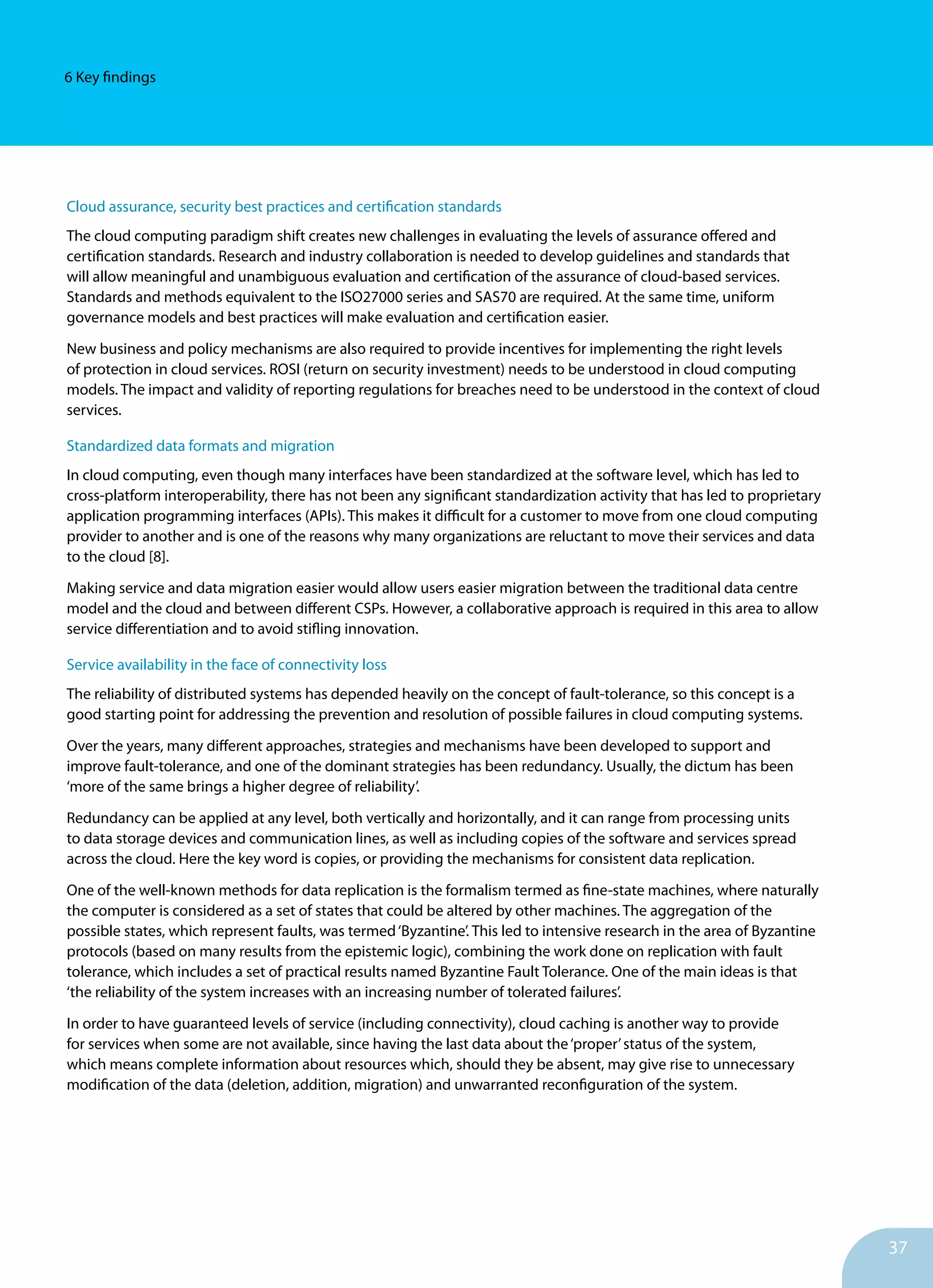 37
6 Key findings
Cloud assurance, security best practices and certification standards
The cloud computing paradigm shift creates new challenges in evaluating the levels of assurance offered and
certification standards. Research and industry collaboration is needed to develop guidelines and standards that
will allow meaningful and unambiguous evaluation and certification of the assurance of cloud-based services.
Standards and methods equivalent to the ISO27000 series and SAS70 are required. At the same time, uniform
governance models and best practices will make evaluation and certification easier.
New business and policy mechanisms are also required to provide incentives for implementing the right levels
of protection in cloud services. ROSI (return on security investment) needs to be understood in cloud computing
models. The impact and validity of reporting regulations for breaches need to be understood in the context of cloud
services.
Standardized data formats and migration
In cloud computing, even though many interfaces have been standardized at the software level, which has led to
cross-platform interoperability, there has not been any significant standardization activity that has led to proprietary
application programming interfaces (APIs). This makes it difficult for a customer to move from one cloud computing
provider to another and is one of the reasons why many organizations are reluctant to move their services and data
to the cloud [8].
Making service and data migration easier would allow users easier migration between the traditional data centre
model and the cloud and between different CSPs. However, a collaborative approach is required in this area to allow
service differentiation and to avoid stifling innovation.
Service availability in the face of connectivity loss
The reliability of distributed systems has depended heavily on the concept of fault-tolerance, so this concept is a
good starting point for addressing the prevention and resolution of possible failures in cloud computing systems.
Over the years, many different approaches, strategies and mechanisms have been developed to support and
improve fault-tolerance, and one of the dominant strategies has been redundancy. Usually, the dictum has been
‘more of the same brings a higher degree of reliability’.
Redundancy can be applied at any level, both vertically and horizontally, and it can range from processing units
to data storage devices and communication lines, as well as including copies of the software and services spread
across the cloud. Here the key word is copies, or providing the mechanisms for consistent data replication.
One of the well-known methods for data replication is the formalism termed as fine-state machines, where naturally
the computer is considered as a set of states that could be altered by other machines. The aggregation of the
possible states, which represent faults, was termed‘Byzantine’. This led to intensive research in the area of Byzantine
protocols (based on many results from the epistemic logic), combining the work done on replication with fault
tolerance, which includes a set of practical results named Byzantine Fault Tolerance. One of the main ideas is that
‘the reliability of the system increases with an increasing number of tolerated failures’.
In order to have guaranteed levels of service (including connectivity), cloud caching is another way to provide
for services when some are not available, since having the last data about the‘proper’status of the system,
which means complete information about resources which, should they be absent, may give rise to unnecessary
modification of the data (deletion, addition, migration) and unwarranted reconfiguration of the system.
 