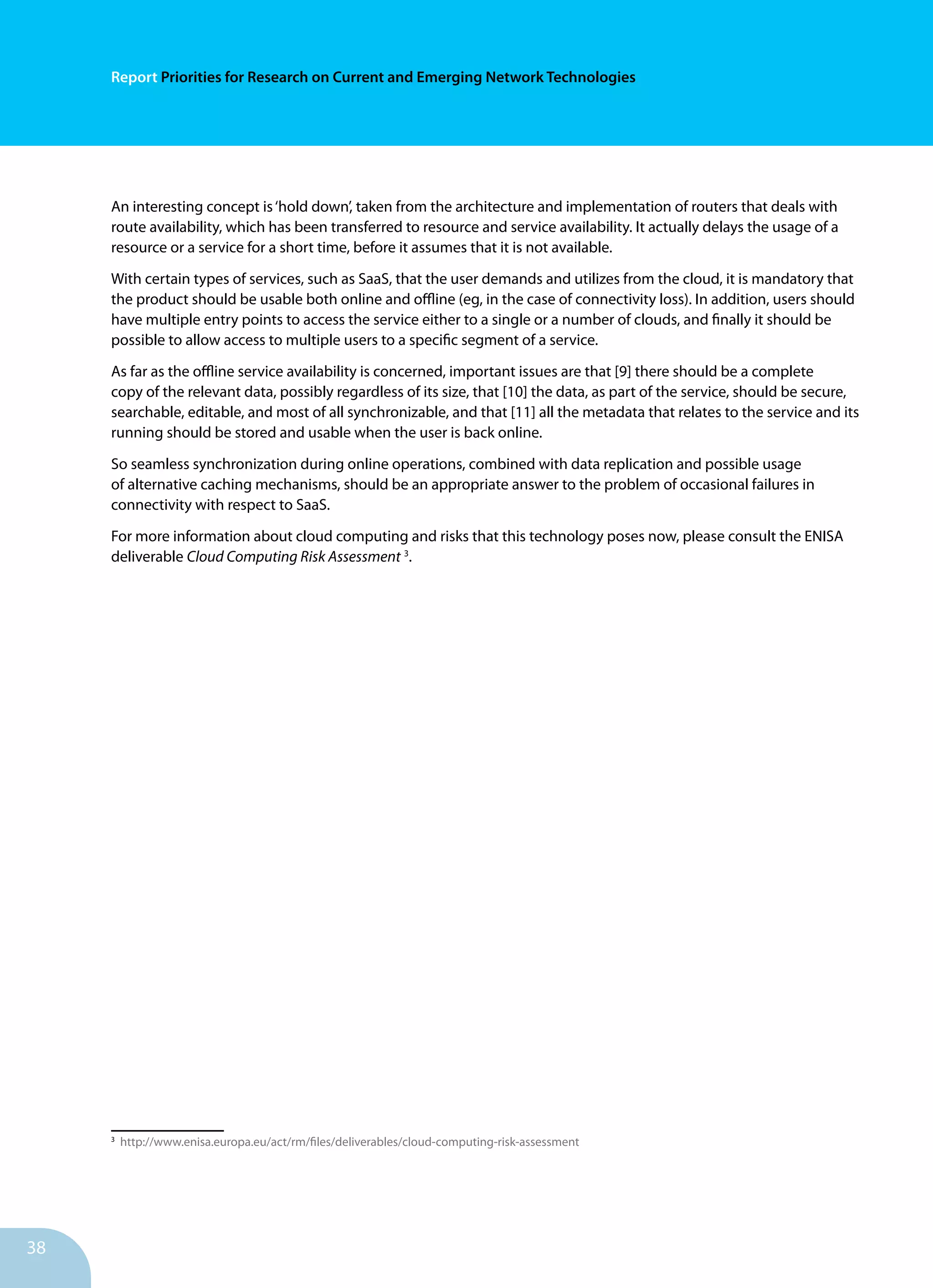38
Report Priorities for Research on Current and Emerging Network Technologies
An interesting concept is‘hold down’, taken from the architecture and implementation of routers that deals with
route availability, which has been transferred to resource and service availability. It actually delays the usage of a
resource or a service for a short time, before it assumes that it is not available.
With certain types of services, such as SaaS, that the user demands and utilizes from the cloud, it is mandatory that
the product should be usable both online and offline (eg, in the case of connectivity loss). In addition, users should
have multiple entry points to access the service either to a single or a number of clouds, and finally it should be
possible to allow access to multiple users to a specific segment of a service.
As far as the offline service availability is concerned, important issues are that [9] there should be a complete
copy of the relevant data, possibly regardless of its size, that [10] the data, as part of the service, should be secure,
searchable, editable, and most of all synchronizable, and that [11] all the metadata that relates to the service and its
running should be stored and usable when the user is back online.
So seamless synchronization during online operations, combined with data replication and possible usage
of alternative caching mechanisms, should be an appropriate answer to the problem of occasional failures in
connectivity with respect to SaaS.
For more information about cloud computing and risks that this technology poses now, please consult the ENISA
deliverable Cloud Computing Risk Assessment 3
.
3
http://www.enisa.europa.eu/act/rm/files/deliverables/cloud-computing-risk-assessment
 