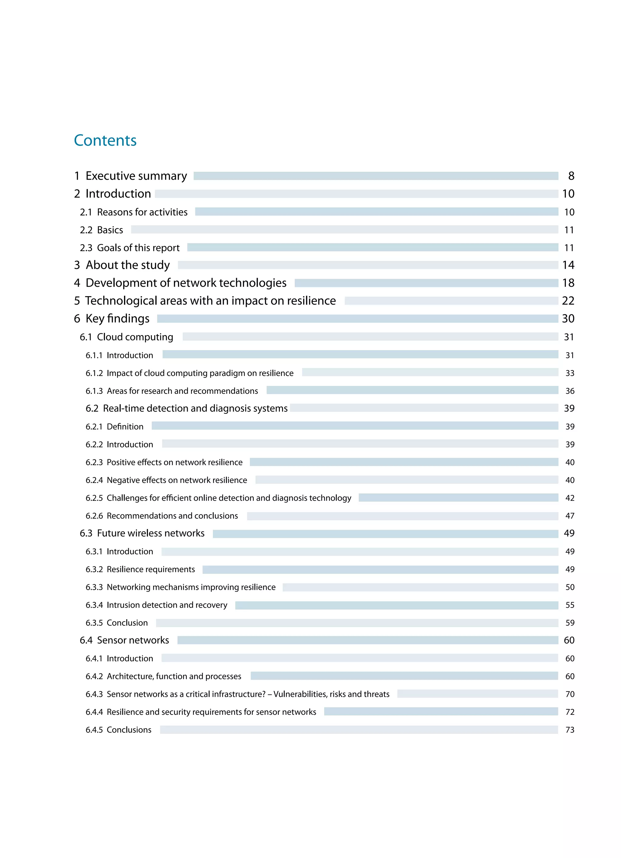 Contents
1 Executive summary	 8
2 Introduction	 10
2.1 Reasons for activities	 10
2.2 Basics	 11
2.3 Goals of this report	 11
3 About the study	 14
4 Development of network technologies	 18
5 Technological areas with an impact on resilience	 22
6 Key findings	 30
6.1 Cloud computing	 31
6.1.1 Introduction	 31
6.1.2 Impact of cloud computing paradigm on resilience	 33
6.1.3 Areas for research and recommendations	 36
6.2 Real-time detection and diagnosis systems	 39
6.2.1 Definition	 39
6.2.2 Introduction	 39
6.2.3 Positive effects on network resilience	 40
6.2.4 Negative effects on network resilience	 40
6.2.5 Challenges for efficient online detection and diagnosis technology	 42
6.2.6 Recommendations and conclusions	 47
6.3 Future wireless networks	 49
6.3.1 Introduction	 49
6.3.2 Resilience requirements	 49
6.3.3 Networking mechanisms improving resilience	 50
6.3.4 Intrusion detection and recovery	 55
6.3.5 Conclusion	 59
6.4 Sensor networks	 60
6.4.1 Introduction	 60
6.4.2 Architecture, function and processes	 60
6.4.3 Sensor networks as a critical infrastructure? – Vulnerabilities, risks and threats	 70
6.4.4 Resilience and security requirements for sensor networks	 72
6.4.5 Conclusions	 73
 