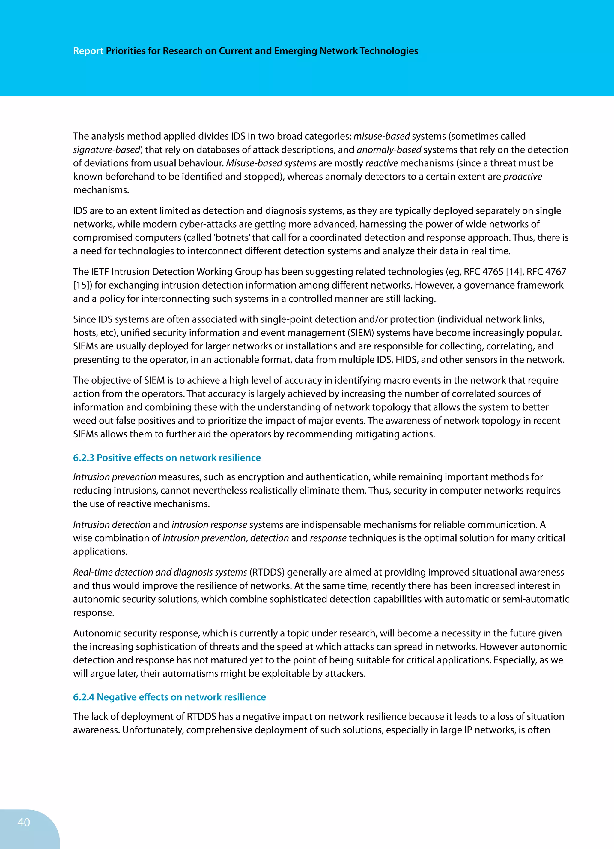40
Report Priorities for Research on Current and Emerging Network Technologies
The analysis method applied divides IDS in two broad categories: misuse-based systems (sometimes called
signature-based) that rely on databases of attack descriptions, and anomaly-based systems that rely on the detection
of deviations from usual behaviour. Misuse-based systems are mostly reactive mechanisms (since a threat must be
known beforehand to be identified and stopped), whereas anomaly detectors to a certain extent are proactive
mechanisms.
IDS are to an extent limited as detection and diagnosis systems, as they are typically deployed separately on single
networks, while modern cyber-attacks are getting more advanced, harnessing the power of wide networks of
compromised computers (called‘botnets’that call for a coordinated detection and response approach. Thus, there is
a need for technologies to interconnect different detection systems and analyze their data in real time.
The IETF Intrusion Detection Working Group has been suggesting related technologies (eg, RFC 4765 [14], RFC 4767
[15]) for exchanging intrusion detection information among different networks. However, a governance framework
and a policy for interconnecting such systems in a controlled manner are still lacking.
Since IDS systems are often associated with single-point detection and/or protection (individual network links,
hosts, etc), unified security information and event management (SIEM) systems have become increasingly popular.
SIEMs are usually deployed for larger networks or installations and are responsible for collecting, correlating, and
presenting to the operator, in an actionable format, data from multiple IDS, HIDS, and other sensors in the network.
The objective of SIEM is to achieve a high level of accuracy in identifying macro events in the network that require
action from the operators. That accuracy is largely achieved by increasing the number of correlated sources of
information and combining these with the understanding of network topology that allows the system to better
weed out false positives and to prioritize the impact of major events. The awareness of network topology in recent
SIEMs allows them to further aid the operators by recommending mitigating actions.
6.2.3 Positive effects on network resilience
Intrusion prevention measures, such as encryption and authentication, while remaining important methods for
reducing intrusions, cannot nevertheless realistically eliminate them. Thus, security in computer networks requires
the use of reactive mechanisms.
Intrusion detection and intrusion response systems are indispensable mechanisms for reliable communication. A
wise combination of intrusion prevention, detection and response techniques is the optimal solution for many critical
applications.
Real-time detection and diagnosis systems (RTDDS) generally are aimed at providing improved situational awareness
and thus would improve the resilience of networks. At the same time, recently there has been increased interest in
autonomic security solutions, which combine sophisticated detection capabilities with automatic or semi-automatic
response.
Autonomic security response, which is currently a topic under research, will become a necessity in the future given
the increasing sophistication of threats and the speed at which attacks can spread in networks. However autonomic
detection and response has not matured yet to the point of being suitable for critical applications. Especially, as we
will argue later, their automatisms might be exploitable by attackers.
6.2.4 Negative effects on network resilience
The lack of deployment of RTDDS has a negative impact on network resilience because it leads to a loss of situation
awareness. Unfortunately, comprehensive deployment of such solutions, especially in large IP networks, is often
 