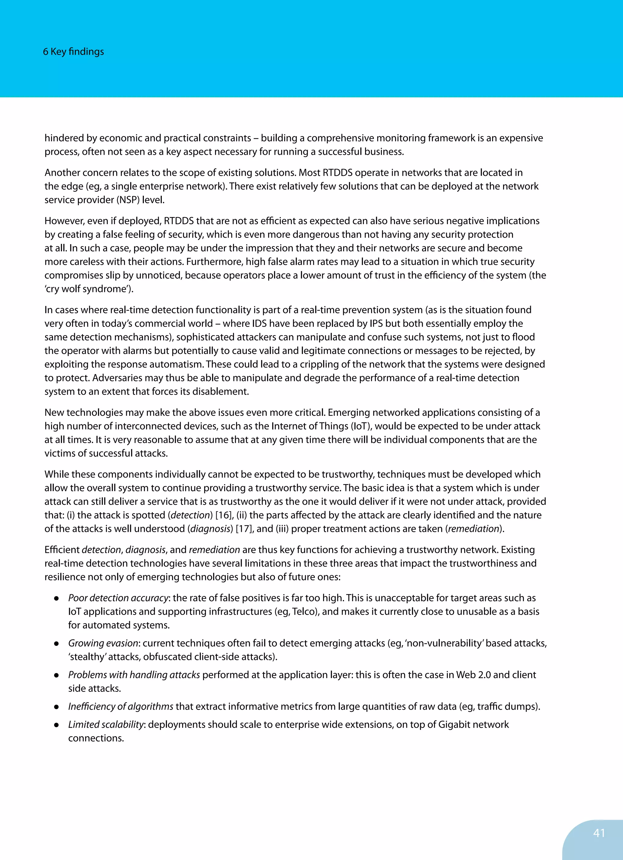 41
6 Key findings
hindered by economic and practical constraints – building a comprehensive monitoring framework is an expensive
process, often not seen as a key aspect necessary for running a successful business.
Another concern relates to the scope of existing solutions. Most RTDDS operate in networks that are located in
the edge (eg, a single enterprise network). There exist relatively few solutions that can be deployed at the network
service provider (NSP) level.
However, even if deployed, RTDDS that are not as efficient as expected can also have serious negative implications
by creating a false feeling of security, which is even more dangerous than not having any security protection
at all. In such a case, people may be under the impression that they and their networks are secure and become
more careless with their actions. Furthermore, high false alarm rates may lead to a situation in which true security
compromises slip by unnoticed, because operators place a lower amount of trust in the efficiency of the system (the
‘cry wolf syndrome’).
In cases where real-time detection functionality is part of a real-time prevention system (as is the situation found
very often in today’s commercial world – where IDS have been replaced by IPS but both essentially employ the
same detection mechanisms), sophisticated attackers can manipulate and confuse such systems, not just to flood
the operator with alarms but potentially to cause valid and legitimate connections or messages to be rejected, by
exploiting the response automatism. These could lead to a crippling of the network that the systems were designed
to protect. Adversaries may thus be able to manipulate and degrade the performance of a real-time detection
system to an extent that forces its disablement.
New technologies may make the above issues even more critical. Emerging networked applications consisting of a
high number of interconnected devices, such as the Internet of Things (IoT), would be expected to be under attack
at all times. It is very reasonable to assume that at any given time there will be individual components that are the
victims of successful attacks.
While these components individually cannot be expected to be trustworthy, techniques must be developed which
allow the overall system to continue providing a trustworthy service. The basic idea is that a system which is under
attack can still deliver a service that is as trustworthy as the one it would deliver if it were not under attack, provided
that: (i) the attack is spotted (detection) [16], (ii) the parts affected by the attack are clearly identified and the nature
of the attacks is well understood (diagnosis) [17], and (iii) proper treatment actions are taken (remediation).
Efficient detection, diagnosis, and remediation are thus key functions for achieving a trustworthy network. Existing
real-time detection technologies have several limitations in these three areas that impact the trustworthiness and
resilience not only of emerging technologies but also of future ones:
•	 Poor detection accuracy: the rate of false positives is far too high. This is unacceptable for target areas such as
IoT applications and supporting infrastructures (eg, Telco), and makes it currently close to unusable as a basis
for automated systems.
•	 Growing evasion: current techniques often fail to detect emerging attacks (eg,‘non-vulnerability’based attacks,
‘stealthy’attacks, obfuscated client-side attacks).
•	 Problems with handling attacks performed at the application layer: this is often the case in Web 2.0 and client
side attacks.
•	 Inefficiency of algorithms that extract informative metrics from large quantities of raw data (eg, traffic dumps).
•	 Limited scalability: deployments should scale to enterprise wide extensions, on top of Gigabit network
connections.
 