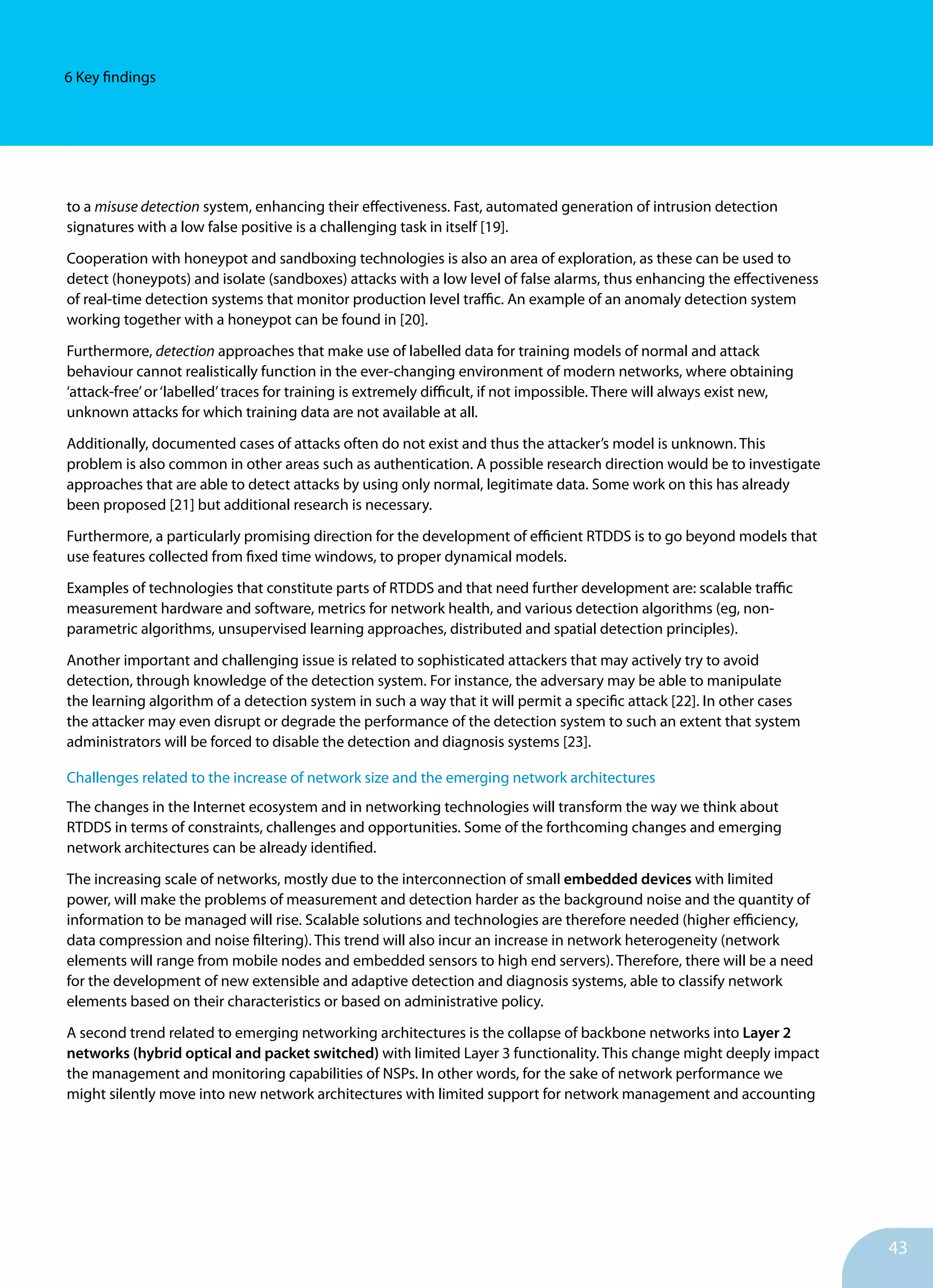 43
6 Key findings
to a misuse detection system, enhancing their effectiveness. Fast, automated generation of intrusion detection
signatures with a low false positive is a challenging task in itself [19].
Cooperation with honeypot and sandboxing technologies is also an area of exploration, as these can be used to
detect (honeypots) and isolate (sandboxes) attacks with a low level of false alarms, thus enhancing the effectiveness
of real-time detection systems that monitor production level traffic. An example of an anomaly detection system
working together with a honeypot can be found in [20].
Furthermore, detection approaches that make use of labelled data for training models of normal and attack
behaviour cannot realistically function in the ever-changing environment of modern networks, where obtaining
‘attack-free’or‘labelled’traces for training is extremely difficult, if not impossible. There will always exist new,
unknown attacks for which training data are not available at all.
Additionally, documented cases of attacks often do not exist and thus the attacker’s model is unknown. This
problem is also common in other areas such as authentication. A possible research direction would be to investigate
approaches that are able to detect attacks by using only normal, legitimate data. Some work on this has already
been proposed [21] but additional research is necessary.
Furthermore, a particularly promising direction for the development of efficient RTDDS is to go beyond models that
use features collected from fixed time windows, to proper dynamical models.
Examples of technologies that constitute parts of RTDDS and that need further development are: scalable traffic
measurement hardware and software, metrics for network health, and various detection algorithms (eg, non-
parametric algorithms, unsupervised learning approaches, distributed and spatial detection principles).
Another important and challenging issue is related to sophisticated attackers that may actively try to avoid
detection, through knowledge of the detection system. For instance, the adversary may be able to manipulate
the learning algorithm of a detection system in such a way that it will permit a specific attack [22]. In other cases
the attacker may even disrupt or degrade the performance of the detection system to such an extent that system
administrators will be forced to disable the detection and diagnosis systems [23].
Challenges related to the increase of network size and the emerging network architectures
The changes in the Internet ecosystem and in networking technologies will transform the way we think about
RTDDS in terms of constraints, challenges and opportunities. Some of the forthcoming changes and emerging
network architectures can be already identified.
The increasing scale of networks, mostly due to the interconnection of small embedded devices with limited
power, will make the problems of measurement and detection harder as the background noise and the quantity of
information to be managed will rise. Scalable solutions and technologies are therefore needed (higher efficiency,
data compression and noise filtering). This trend will also incur an increase in network heterogeneity (network
elements will range from mobile nodes and embedded sensors to high end servers). Therefore, there will be a need
for the development of new extensible and adaptive detection and diagnosis systems, able to classify network
elements based on their characteristics or based on administrative policy.
A second trend related to emerging networking architectures is the collapse of backbone networks into Layer 2
networks (hybrid optical and packet switched) with limited Layer 3 functionality. This change might deeply impact
the management and monitoring capabilities of NSPs. In other words, for the sake of network performance we
might silently move into new network architectures with limited support for network management and accounting
 