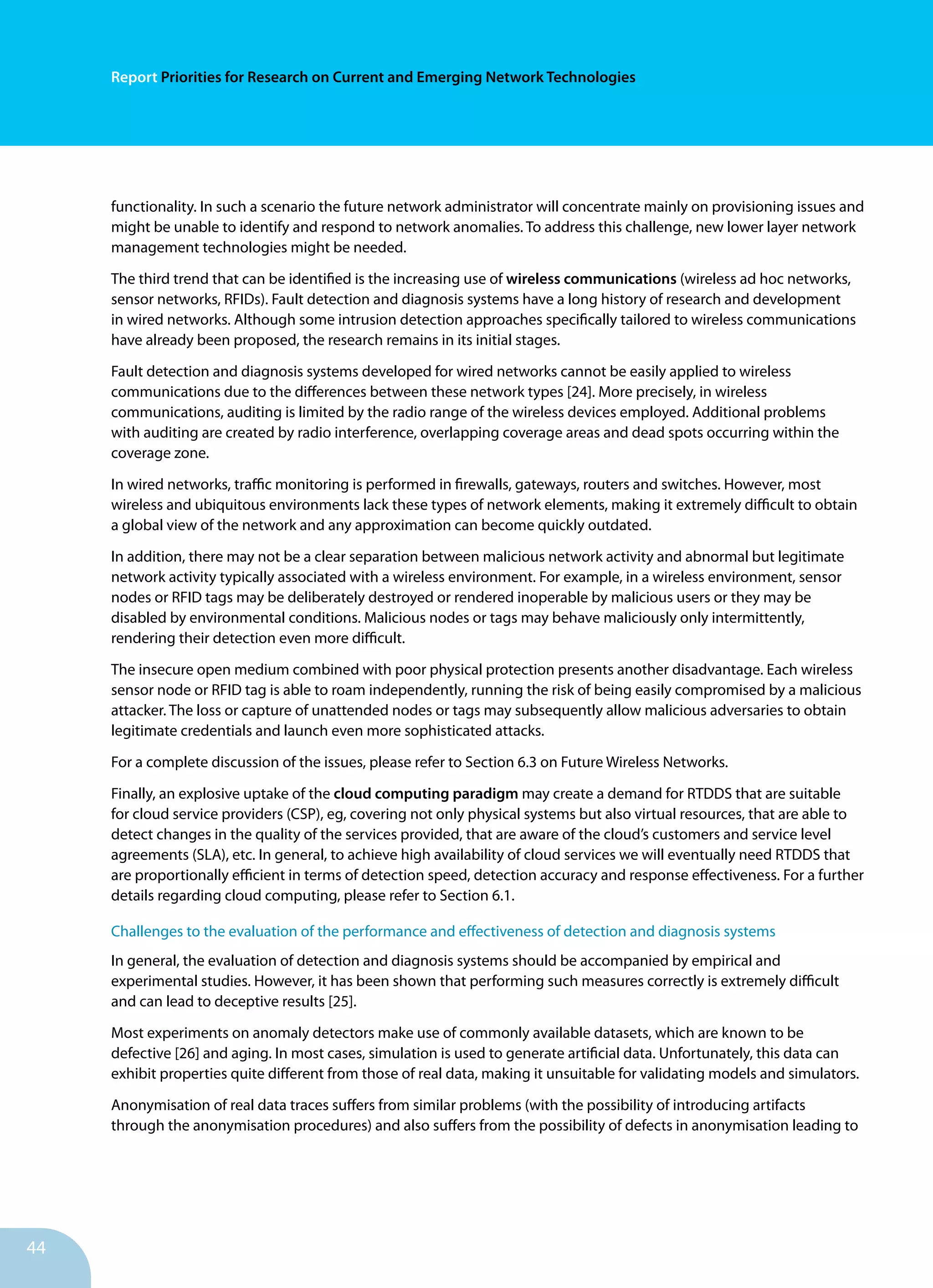 44
Report Priorities for Research on Current and Emerging Network Technologies
functionality. In such a scenario the future network administrator will concentrate mainly on provisioning issues and
might be unable to identify and respond to network anomalies. To address this challenge, new lower layer network
management technologies might be needed.
The third trend that can be identified is the increasing use of wireless communications (wireless ad hoc networks,
sensor networks, RFIDs). Fault detection and diagnosis systems have a long history of research and development
in wired networks. Although some intrusion detection approaches specifically tailored to wireless communications
have already been proposed, the research remains in its initial stages.
Fault detection and diagnosis systems developed for wired networks cannot be easily applied to wireless
communications due to the differences between these network types [24]. More precisely, in wireless
communications, auditing is limited by the radio range of the wireless devices employed. Additional problems
with auditing are created by radio interference, overlapping coverage areas and dead spots occurring within the
coverage zone.
In wired networks, traffic monitoring is performed in firewalls, gateways, routers and switches. However, most
wireless and ubiquitous environments lack these types of network elements, making it extremely difficult to obtain
a global view of the network and any approximation can become quickly outdated.
In addition, there may not be a clear separation between malicious network activity and abnormal but legitimate
network activity typically associated with a wireless environment. For example, in a wireless environment, sensor
nodes or RFID tags may be deliberately destroyed or rendered inoperable by malicious users or they may be
disabled by environmental conditions. Malicious nodes or tags may behave maliciously only intermittently,
rendering their detection even more difficult.
The insecure open medium combined with poor physical protection presents another disadvantage. Each wireless
sensor node or RFID tag is able to roam independently, running the risk of being easily compromised by a malicious
attacker. The loss or capture of unattended nodes or tags may subsequently allow malicious adversaries to obtain
legitimate credentials and launch even more sophisticated attacks.
For a complete discussion of the issues, please refer to Section 6.3 on Future Wireless Networks.
Finally, an explosive uptake of the cloud computing paradigm may create a demand for RTDDS that are suitable
for cloud service providers (CSP), eg, covering not only physical systems but also virtual resources, that are able to
detect changes in the quality of the services provided, that are aware of the cloud’s customers and service level
agreements (SLA), etc. In general, to achieve high availability of cloud services we will eventually need RTDDS that
are proportionally efficient in terms of detection speed, detection accuracy and response effectiveness. For a further
details regarding cloud computing, please refer to Section 6.1.
Challenges to the evaluation of the performance and effectiveness of detection and diagnosis systems
In general, the evaluation of detection and diagnosis systems should be accompanied by empirical and
experimental studies. However, it has been shown that performing such measures correctly is extremely difficult
and can lead to deceptive results [25].
Most experiments on anomaly detectors make use of commonly available datasets, which are known to be
defective [26] and aging. In most cases, simulation is used to generate artificial data. Unfortunately, this data can
exhibit properties quite different from those of real data, making it unsuitable for validating models and simulators.
Anonymisation of real data traces suffers from similar problems (with the possibility of introducing artifacts
through the anonymisation procedures) and also suffers from the possibility of defects in anonymisation leading to
 