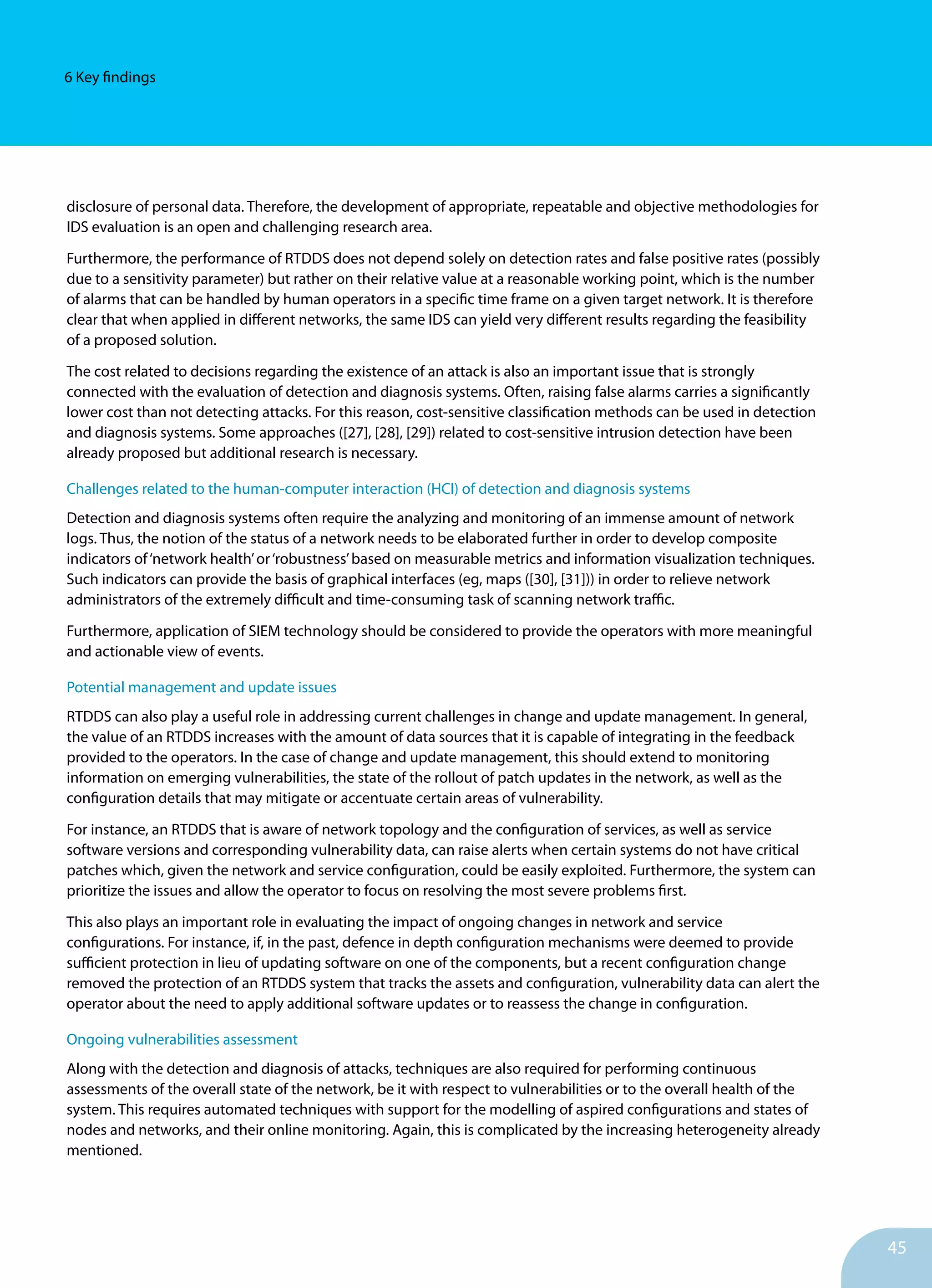45
6 Key findings
disclosure of personal data. Therefore, the development of appropriate, repeatable and objective methodologies for
IDS evaluation is an open and challenging research area.
Furthermore, the performance of RTDDS does not depend solely on detection rates and false positive rates (possibly
due to a sensitivity parameter) but rather on their relative value at a reasonable working point, which is the number
of alarms that can be handled by human operators in a specific time frame on a given target network. It is therefore
clear that when applied in different networks, the same IDS can yield very different results regarding the feasibility
of a proposed solution.
The cost related to decisions regarding the existence of an attack is also an important issue that is strongly
connected with the evaluation of detection and diagnosis systems. Often, raising false alarms carries a significantly
lower cost than not detecting attacks. For this reason, cost-sensitive classification methods can be used in detection
and diagnosis systems. Some approaches ([27], [28], [29]) related to cost-sensitive intrusion detection have been
already proposed but additional research is necessary.
Challenges related to the human-computer interaction (HCI) of detection and diagnosis systems
Detection and diagnosis systems often require the analyzing and monitoring of an immense amount of network
logs. Thus, the notion of the status of a network needs to be elaborated further in order to develop composite
indicators of‘network health’or‘robustness’based on measurable metrics and information visualization techniques.
Such indicators can provide the basis of graphical interfaces (eg, maps ([30], [31])) in order to relieve network
administrators of the extremely difficult and time-consuming task of scanning network traffic.
Furthermore, application of SIEM technology should be considered to provide the operators with more meaningful
and actionable view of events.
Potential management and update issues
RTDDS can also play a useful role in addressing current challenges in change and update management. In general,
the value of an RTDDS increases with the amount of data sources that it is capable of integrating in the feedback
provided to the operators. In the case of change and update management, this should extend to monitoring
information on emerging vulnerabilities, the state of the rollout of patch updates in the network, as well as the
configuration details that may mitigate or accentuate certain areas of vulnerability.
For instance, an RTDDS that is aware of network topology and the configuration of services, as well as service
software versions and corresponding vulnerability data, can raise alerts when certain systems do not have critical
patches which, given the network and service configuration, could be easily exploited. Furthermore, the system can
prioritize the issues and allow the operator to focus on resolving the most severe problems first.
This also plays an important role in evaluating the impact of ongoing changes in network and service
configurations. For instance, if, in the past, defence in depth configuration mechanisms were deemed to provide
sufficient protection in lieu of updating software on one of the components, but a recent configuration change
removed the protection of an RTDDS system that tracks the assets and configuration, vulnerability data can alert the
operator about the need to apply additional software updates or to reassess the change in configuration.
Ongoing vulnerabilities assessment
Along with the detection and diagnosis of attacks, techniques are also required for performing continuous
assessments of the overall state of the network, be it with respect to vulnerabilities or to the overall health of the
system. This requires automated techniques with support for the modelling of aspired configurations and states of
nodes and networks, and their online monitoring. Again, this is complicated by the increasing heterogeneity already
mentioned.
 