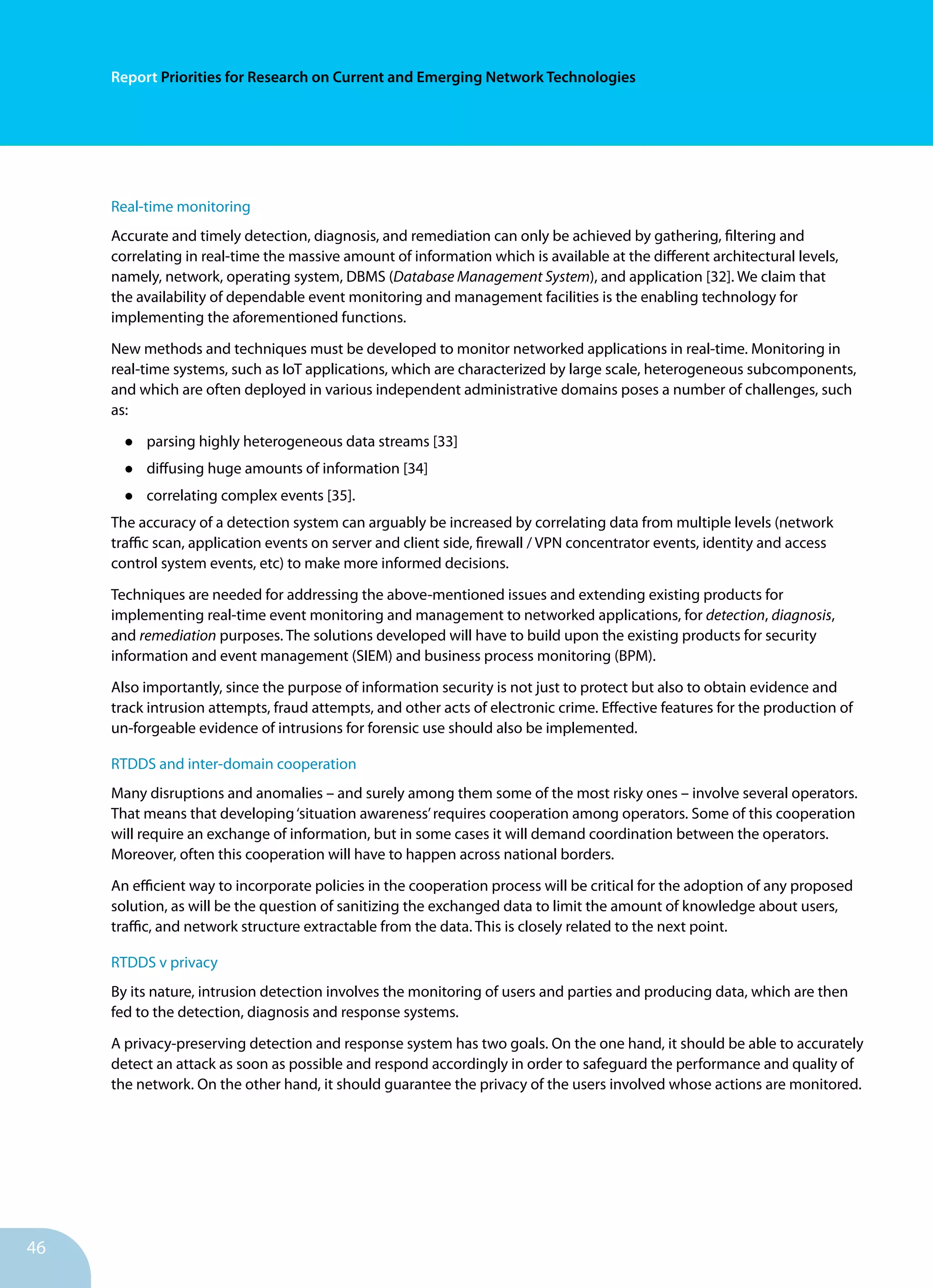 46
Report Priorities for Research on Current and Emerging Network Technologies
Real-time monitoring
Accurate and timely detection, diagnosis, and remediation can only be achieved by gathering, filtering and
correlating in real-time the massive amount of information which is available at the different architectural levels,
namely, network, operating system, DBMS (Database Management System), and application [32]. We claim that
the availability of dependable event monitoring and management facilities is the enabling technology for
implementing the aforementioned functions.
New methods and techniques must be developed to monitor networked applications in real-time. Monitoring in
real-time systems, such as IoT applications, which are characterized by large scale, heterogeneous subcomponents,
and which are often deployed in various independent administrative domains poses a number of challenges, such
as:
•	 parsing highly heterogeneous data streams [33]
•	 diffusing huge amounts of information [34]
•	 correlating complex events [35].
The accuracy of a detection system can arguably be increased by correlating data from multiple levels (network
traffic scan, application events on server and client side, firewall / VPN concentrator events, identity and access
control system events, etc) to make more informed decisions.
Techniques are needed for addressing the above-mentioned issues and extending existing products for
implementing real-time event monitoring and management to networked applications, for detection, diagnosis,
and remediation purposes. The solutions developed will have to build upon the existing products for security
information and event management (SIEM) and business process monitoring (BPM).
Also importantly, since the purpose of information security is not just to protect but also to obtain evidence and
track intrusion attempts, fraud attempts, and other acts of electronic crime. Effective features for the production of
un-forgeable evidence of intrusions for forensic use should also be implemented.
RTDDS and inter-domain cooperation
Many disruptions and anomalies – and surely among them some of the most risky ones – involve several operators.
That means that developing‘situation awareness’requires cooperation among operators. Some of this cooperation
will require an exchange of information, but in some cases it will demand coordination between the operators.
Moreover, often this cooperation will have to happen across national borders.
An efficient way to incorporate policies in the cooperation process will be critical for the adoption of any proposed
solution, as will be the question of sanitizing the exchanged data to limit the amount of knowledge about users,
traffic, and network structure extractable from the data. This is closely related to the next point.
RTDDS v privacy
By its nature, intrusion detection involves the monitoring of users and parties and producing data, which are then
fed to the detection, diagnosis and response systems.
A privacy-preserving detection and response system has two goals. On the one hand, it should be able to accurately
detect an attack as soon as possible and respond accordingly in order to safeguard the performance and quality of
the network. On the other hand, it should guarantee the privacy of the users involved whose actions are monitored.
 