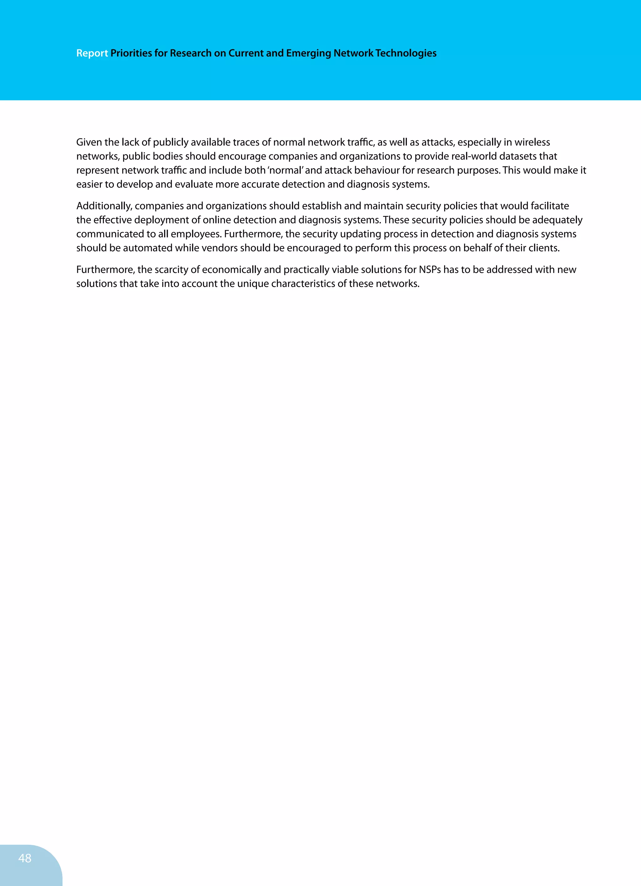 48
Report Priorities for Research on Current and Emerging Network Technologies
Given the lack of publicly available traces of normal network traffic, as well as attacks, especially in wireless
networks, public bodies should encourage companies and organizations to provide real-world datasets that
represent network traffic and include both‘normal’and attack behaviour for research purposes. This would make it
easier to develop and evaluate more accurate detection and diagnosis systems.
Additionally, companies and organizations should establish and maintain security policies that would facilitate
the effective deployment of online detection and diagnosis systems. These security policies should be adequately
communicated to all employees. Furthermore, the security updating process in detection and diagnosis systems
should be automated while vendors should be encouraged to perform this process on behalf of their clients.
Furthermore, the scarcity of economically and practically viable solutions for NSPs has to be addressed with new
solutions that take into account the unique characteristics of these networks.
 