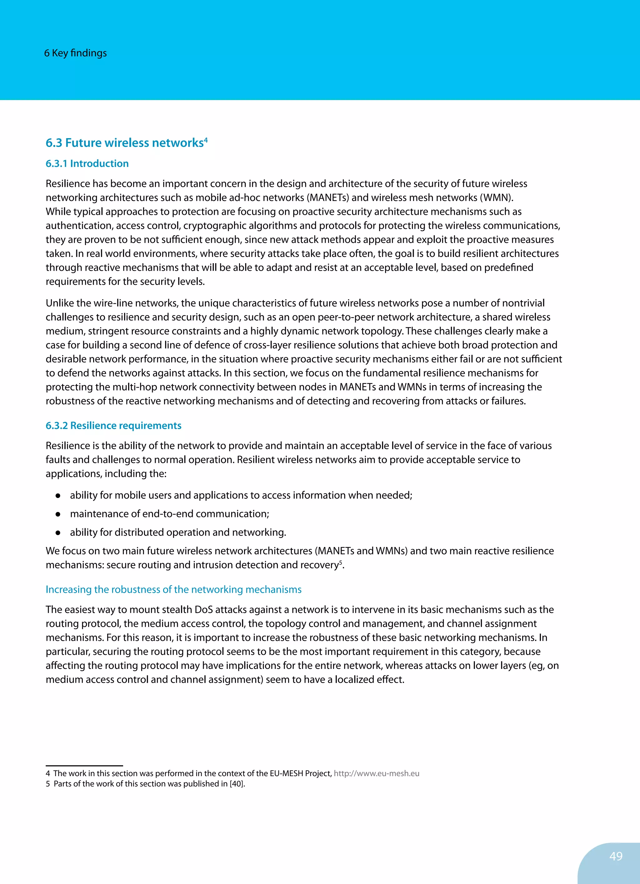 49
6 Key findings
6.3 Future wireless networks4
6.3.1 Introduction
Resilience has become an important concern in the design and architecture of the security of future wireless
networking architectures such as mobile ad-hoc networks (MANETs) and wireless mesh networks (WMN).
While typical approaches to protection are focusing on proactive security architecture mechanisms such as
authentication, access control, cryptographic algorithms and protocols for protecting the wireless communications,
they are proven to be not sufficient enough, since new attack methods appear and exploit the proactive measures
taken. In real world environments, where security attacks take place often, the goal is to build resilient architectures
through reactive mechanisms that will be able to adapt and resist at an acceptable level, based on predefined
requirements for the security levels.
Unlike the wire-line networks, the unique characteristics of future wireless networks pose a number of nontrivial
challenges to resilience and security design, such as an open peer-to-peer network architecture, a shared wireless
medium, stringent resource constraints and a highly dynamic network topology. These challenges clearly make a
case for building a second line of defence of cross-layer resilience solutions that achieve both broad protection and
desirable network performance, in the situation where proactive security mechanisms either fail or are not sufficient
to defend the networks against attacks. In this section, we focus on the fundamental resilience mechanisms for
protecting the multi-hop network connectivity between nodes in MANETs and WMNs in terms of increasing the
robustness of the reactive networking mechanisms and of detecting and recovering from attacks or failures.
6.3.2 Resilience requirements
Resilience is the ability of the network to provide and maintain an acceptable level of service in the face of various
faults and challenges to normal operation. Resilient wireless networks aim to provide acceptable service to
applications, including the:
•	 ability for mobile users and applications to access information when needed;
•	 maintenance of end-to-end communication;
•	 ability for distributed operation and networking.
We focus on two main future wireless network architectures (MANETs and WMNs) and two main reactive resilience
mechanisms: secure routing and intrusion detection and recovery5
.
Increasing the robustness of the networking mechanisms
The easiest way to mount stealth DoS attacks against a network is to intervene in its basic mechanisms such as the
routing protocol, the medium access control, the topology control and management, and channel assignment
mechanisms. For this reason, it is important to increase the robustness of these basic networking mechanisms. In
particular, securing the routing protocol seems to be the most important requirement in this category, because
affecting the routing protocol may have implications for the entire network, whereas attacks on lower layers (eg, on
medium access control and channel assignment) seem to have a localized effect.
4 The work in this section was performed in the context of the EU-MESH Project, http://www.eu-mesh.eu
5 Parts of the work of this section was published in [40].
 