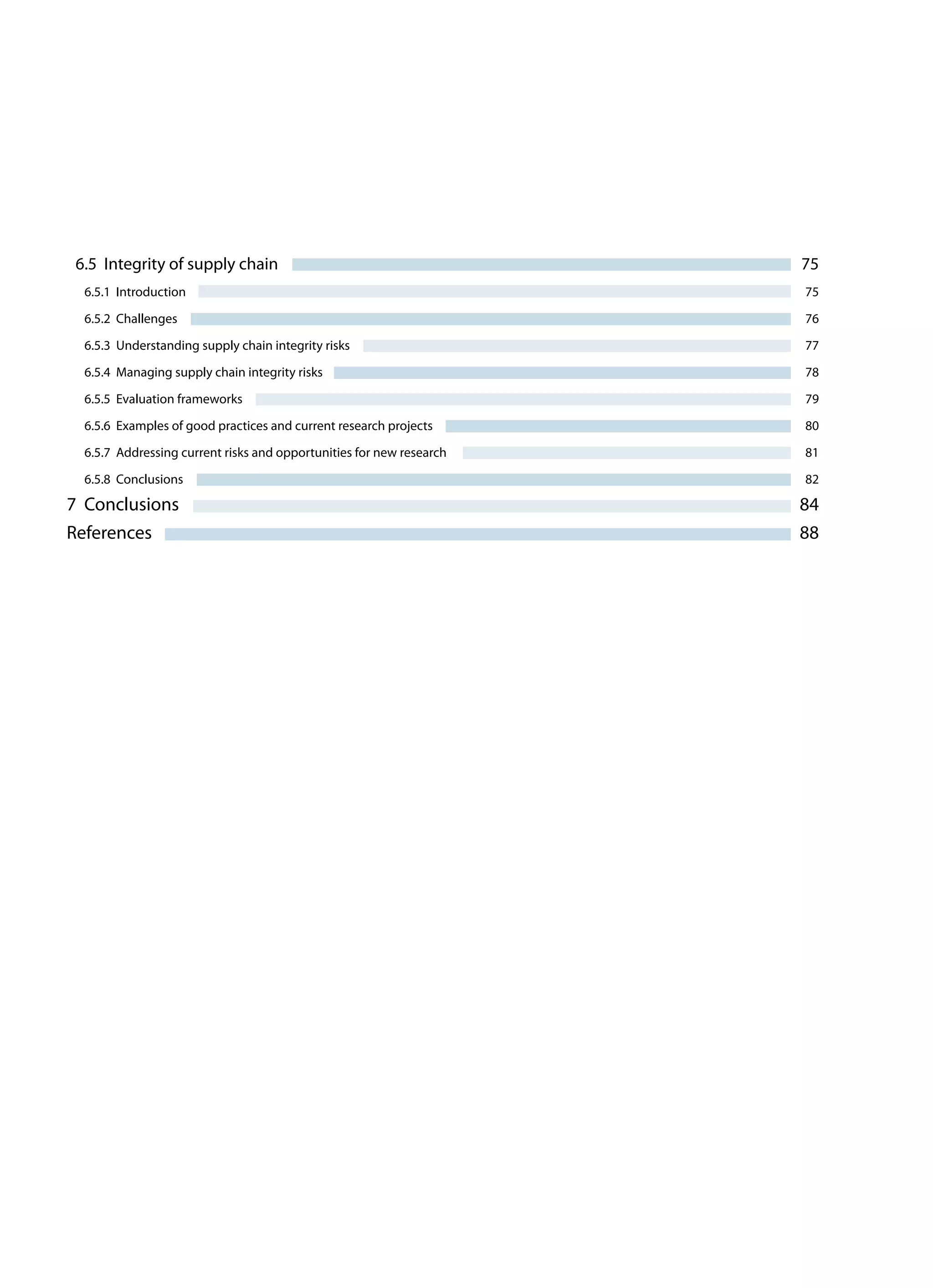 6.5 Integrity of supply chain	 75
6.5.1 Introduction	 75
6.5.2 Challenges	 76
6.5.3 Understanding supply chain integrity risks	 77
6.5.4 Managing supply chain integrity risks	 78
6.5.5 Evaluation frameworks	 79
6.5.6 Examples of good practices and current research projects	 80
6.5.7 Addressing current risks and opportunities for new research	 81
6.5.8 Conclusions	 82
7 Conclusions	 84
References	 88
 