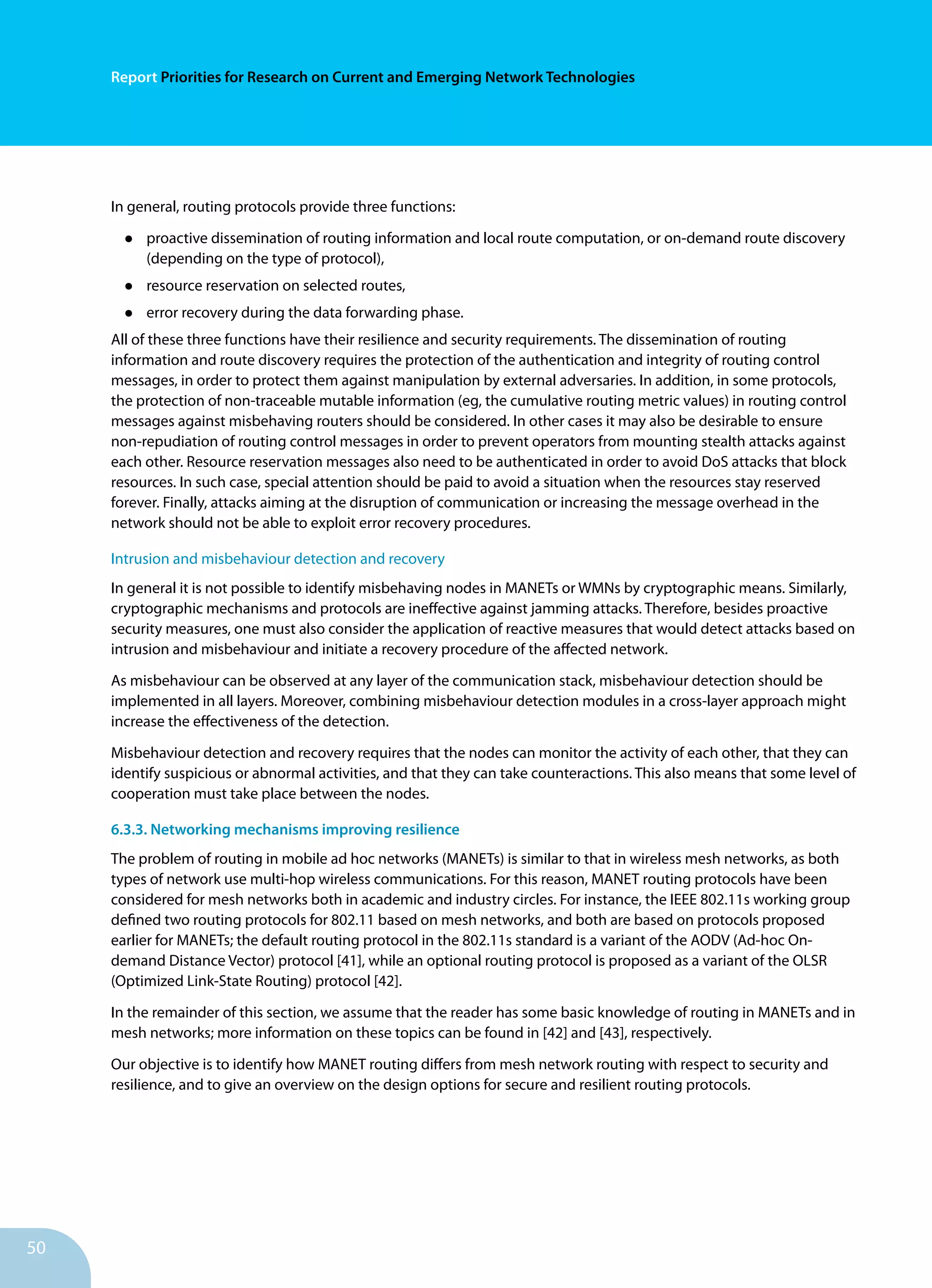 50
Report Priorities for Research on Current and Emerging Network Technologies
In general, routing protocols provide three functions:
•	 proactive dissemination of routing information and local route computation, or on-demand route discovery
(depending on the type of protocol),
•	 resource reservation on selected routes,
•	 error recovery during the data forwarding phase.
All of these three functions have their resilience and security requirements. The dissemination of routing
information and route discovery requires the protection of the authentication and integrity of routing control
messages, in order to protect them against manipulation by external adversaries. In addition, in some protocols,
the protection of non-traceable mutable information (eg, the cumulative routing metric values) in routing control
messages against misbehaving routers should be considered. In other cases it may also be desirable to ensure
non-repudiation of routing control messages in order to prevent operators from mounting stealth attacks against
each other. Resource reservation messages also need to be authenticated in order to avoid DoS attacks that block
resources. In such case, special attention should be paid to avoid a situation when the resources stay reserved
forever. Finally, attacks aiming at the disruption of communication or increasing the message overhead in the
network should not be able to exploit error recovery procedures.
Intrusion and misbehaviour detection and recovery
In general it is not possible to identify misbehaving nodes in MANETs or WMNs by cryptographic means. Similarly,
cryptographic mechanisms and protocols are ineffective against jamming attacks. Therefore, besides proactive
security measures, one must also consider the application of reactive measures that would detect attacks based on
intrusion and misbehaviour and initiate a recovery procedure of the affected network.
As misbehaviour can be observed at any layer of the communication stack, misbehaviour detection should be
implemented in all layers. Moreover, combining misbehaviour detection modules in a cross-layer approach might
increase the effectiveness of the detection.
Misbehaviour detection and recovery requires that the nodes can monitor the activity of each other, that they can
identify suspicious or abnormal activities, and that they can take counteractions. This also means that some level of
cooperation must take place between the nodes.
6.3.3. Networking mechanisms improving resilience
The problem of routing in mobile ad hoc networks (MANETs) is similar to that in wireless mesh networks, as both
types of network use multi-hop wireless communications. For this reason, MANET routing protocols have been
considered for mesh networks both in academic and industry circles. For instance, the IEEE 802.11s working group
defined two routing protocols for 802.11 based on mesh networks, and both are based on protocols proposed
earlier for MANETs; the default routing protocol in the 802.11s standard is a variant of the AODV (Ad-hoc On-
demand Distance Vector) protocol [41], while an optional routing protocol is proposed as a variant of the OLSR
(Optimized Link-State Routing) protocol [42].
In the remainder of this section, we assume that the reader has some basic knowledge of routing in MANETs and in
mesh networks; more information on these topics can be found in [42] and [43], respectively.
Our objective is to identify how MANET routing differs from mesh network routing with respect to security and
resilience, and to give an overview on the design options for secure and resilient routing protocols.
 
