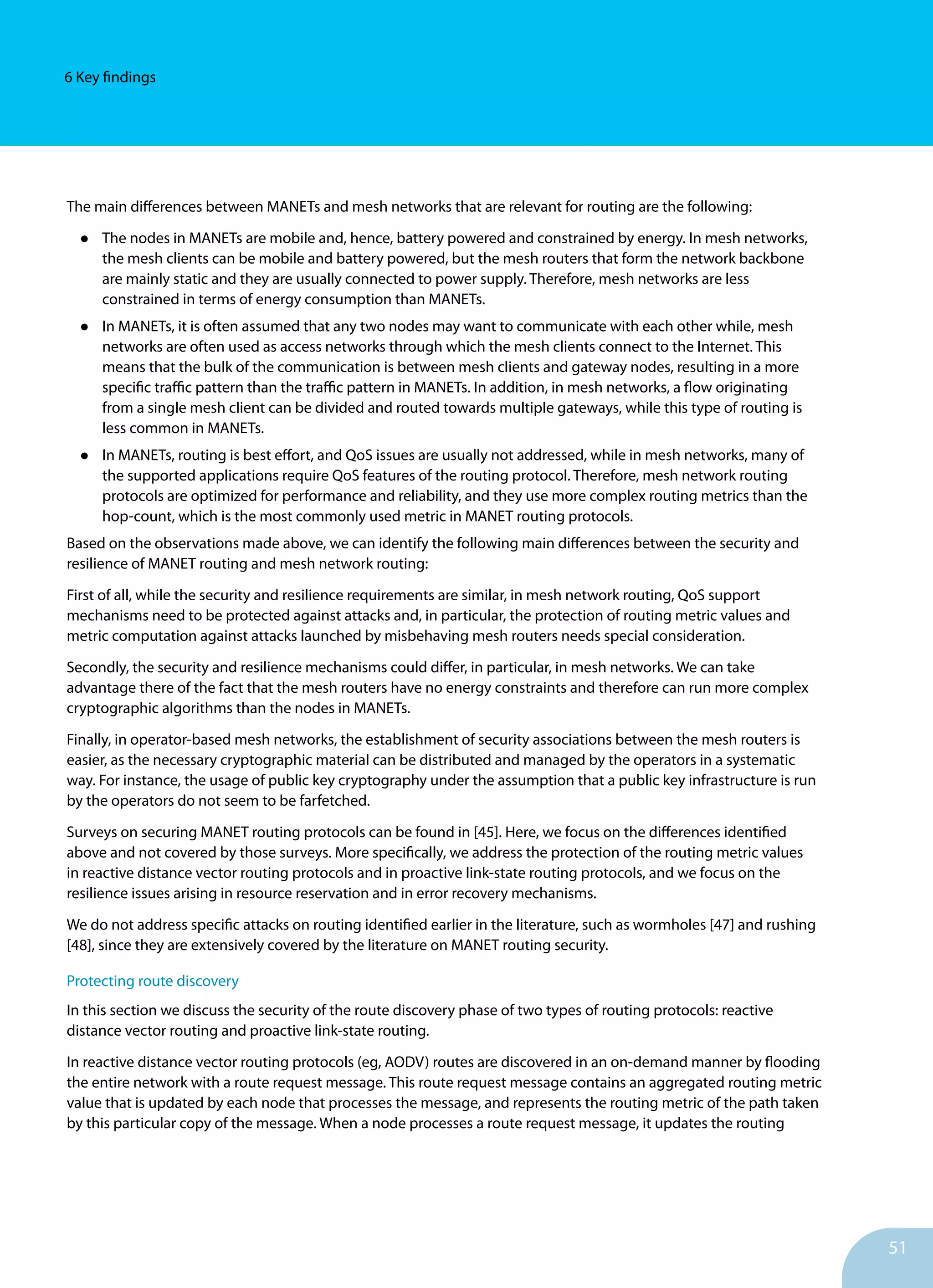 51
6 Key findings
The main differences between MANETs and mesh networks that are relevant for routing are the following:
•	 The nodes in MANETs are mobile and, hence, battery powered and constrained by energy. In mesh networks,
the mesh clients can be mobile and battery powered, but the mesh routers that form the network backbone
are mainly static and they are usually connected to power supply. Therefore, mesh networks are less
constrained in terms of energy consumption than MANETs.
•	 In MANETs, it is often assumed that any two nodes may want to communicate with each other while, mesh
networks are often used as access networks through which the mesh clients connect to the Internet. This
means that the bulk of the communication is between mesh clients and gateway nodes, resulting in a more
specific traffic pattern than the traffic pattern in MANETs. In addition, in mesh networks, a flow originating
from a single mesh client can be divided and routed towards multiple gateways, while this type of routing is
less common in MANETs.
•	 In MANETs, routing is best effort, and QoS issues are usually not addressed, while in mesh networks, many of
the supported applications require QoS features of the routing protocol. Therefore, mesh network routing
protocols are optimized for performance and reliability, and they use more complex routing metrics than the
hop-count, which is the most commonly used metric in MANET routing protocols.
Based on the observations made above, we can identify the following main differences between the security and
resilience of MANET routing and mesh network routing:
First of all, while the security and resilience requirements are similar, in mesh network routing, QoS support
mechanisms need to be protected against attacks and, in particular, the protection of routing metric values and
metric computation against attacks launched by misbehaving mesh routers needs special consideration.
Secondly, the security and resilience mechanisms could differ, in particular, in mesh networks. We can take
advantage there of the fact that the mesh routers have no energy constraints and therefore can run more complex
cryptographic algorithms than the nodes in MANETs.
Finally, in operator-based mesh networks, the establishment of security associations between the mesh routers is
easier, as the necessary cryptographic material can be distributed and managed by the operators in a systematic
way. For instance, the usage of public key cryptography under the assumption that a public key infrastructure is run
by the operators do not seem to be farfetched.
Surveys on securing MANET routing protocols can be found in [45]. Here, we focus on the differences identified
above and not covered by those surveys. More specifically, we address the protection of the routing metric values
in reactive distance vector routing protocols and in proactive link-state routing protocols, and we focus on the
resilience issues arising in resource reservation and in error recovery mechanisms.
We do not address specific attacks on routing identified earlier in the literature, such as wormholes [47] and rushing
[48], since they are extensively covered by the literature on MANET routing security.
Protecting route discovery
In this section we discuss the security of the route discovery phase of two types of routing protocols: reactive
distance vector routing and proactive link-state routing.
In reactive distance vector routing protocols (eg, AODV) routes are discovered in an on-demand manner by flooding
the entire network with a route request message. This route request message contains an aggregated routing metric
value that is updated by each node that processes the message, and represents the routing metric of the path taken
by this particular copy of the message. When a node processes a route request message, it updates the routing
 