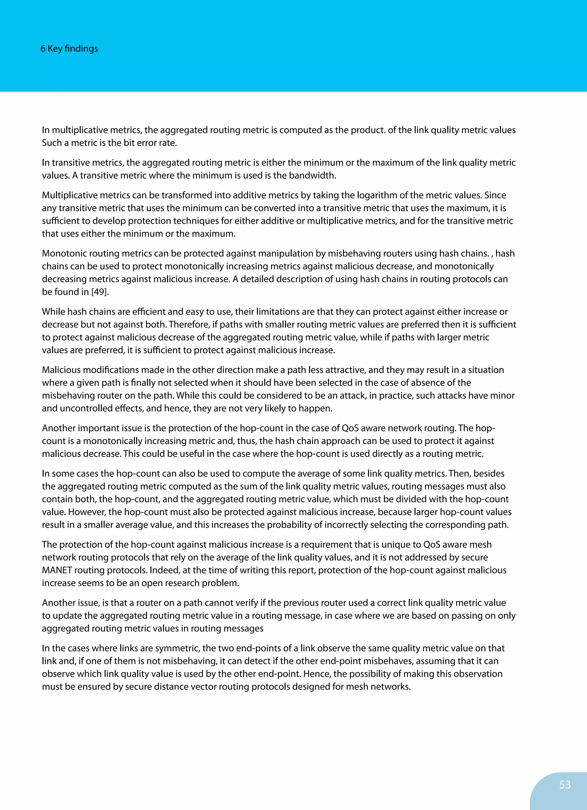53
6 Key findings
In multiplicative metrics, the aggregated routing metric is computed as the product. of the link quality metric values
Such a metric is the bit error rate.
In transitive metrics, the aggregated routing metric is either the minimum or the maximum of the link quality metric
values. A transitive metric where the minimum is used is the bandwidth.
Multiplicative metrics can be transformed into additive metrics by taking the logarithm of the metric values. Since
any transitive metric that uses the minimum can be converted into a transitive metric that uses the maximum, it is
sufficient to develop protection techniques for either additive or multiplicative metrics, and for the transitive metric
that uses either the minimum or the maximum.
Monotonic routing metrics can be protected against manipulation by misbehaving routers using hash chains. , hash
chains can be used to protect monotonically increasing metrics against malicious decrease, and monotonically
decreasing metrics against malicious increase. A detailed description of using hash chains in routing protocols can
be found in [49].
While hash chains are efficient and easy to use, their limitations are that they can protect against either increase or
decrease but not against both. Therefore, if paths with smaller routing metric values are preferred then it is sufficient
to protect against malicious decrease of the aggregated routing metric value, while if paths with larger metric
values are preferred, it is sufficient to protect against malicious increase.
Malicious modifications made in the other direction make a path less attractive, and they may result in a situation
where a given path is finally not selected when it should have been selected in the case of absence of the
misbehaving router on the path. While this could be considered to be an attack, in practice, such attacks have minor
and uncontrolled effects, and hence, they are not very likely to happen.
Another important issue is the protection of the hop-count in the case of QoS aware network routing. The hop-
count is a monotonically increasing metric and, thus, the hash chain approach can be used to protect it against
malicious decrease. This could be useful in the case where the hop-count is used directly as a routing metric.
In some cases the hop-count can also be used to compute the average of some link quality metrics. Then, besides
the aggregated routing metric computed as the sum of the link quality metric values, routing messages must also
contain both, the hop-count, and the aggregated routing metric value, which must be divided with the hop-count
value. However, the hop-count must also be protected against malicious increase, because larger hop-count values
result in a smaller average value, and this increases the probability of incorrectly selecting the corresponding path.
The protection of the hop-count against malicious increase is a requirement that is unique to QoS aware mesh
network routing protocols that rely on the average of the link quality values, and it is not addressed by secure
MANET routing protocols. Indeed, at the time of writing this report, protection of the hop-count against malicious
increase seems to be an open research problem.
Another issue, is that a router on a path cannot verify if the previous router used a correct link quality metric value
to update the aggregated routing metric value in a routing message, in case where we are based on passing on only
aggregated routing metric values in routing messages
In the cases where links are symmetric, the two end-points of a link observe the same quality metric value on that
link and, if one of them is not misbehaving, it can detect if the other end-point misbehaves, assuming that it can
observe which link quality value is used by the other end-point. Hence, the possibility of making this observation
must be ensured by secure distance vector routing protocols designed for mesh networks.
 