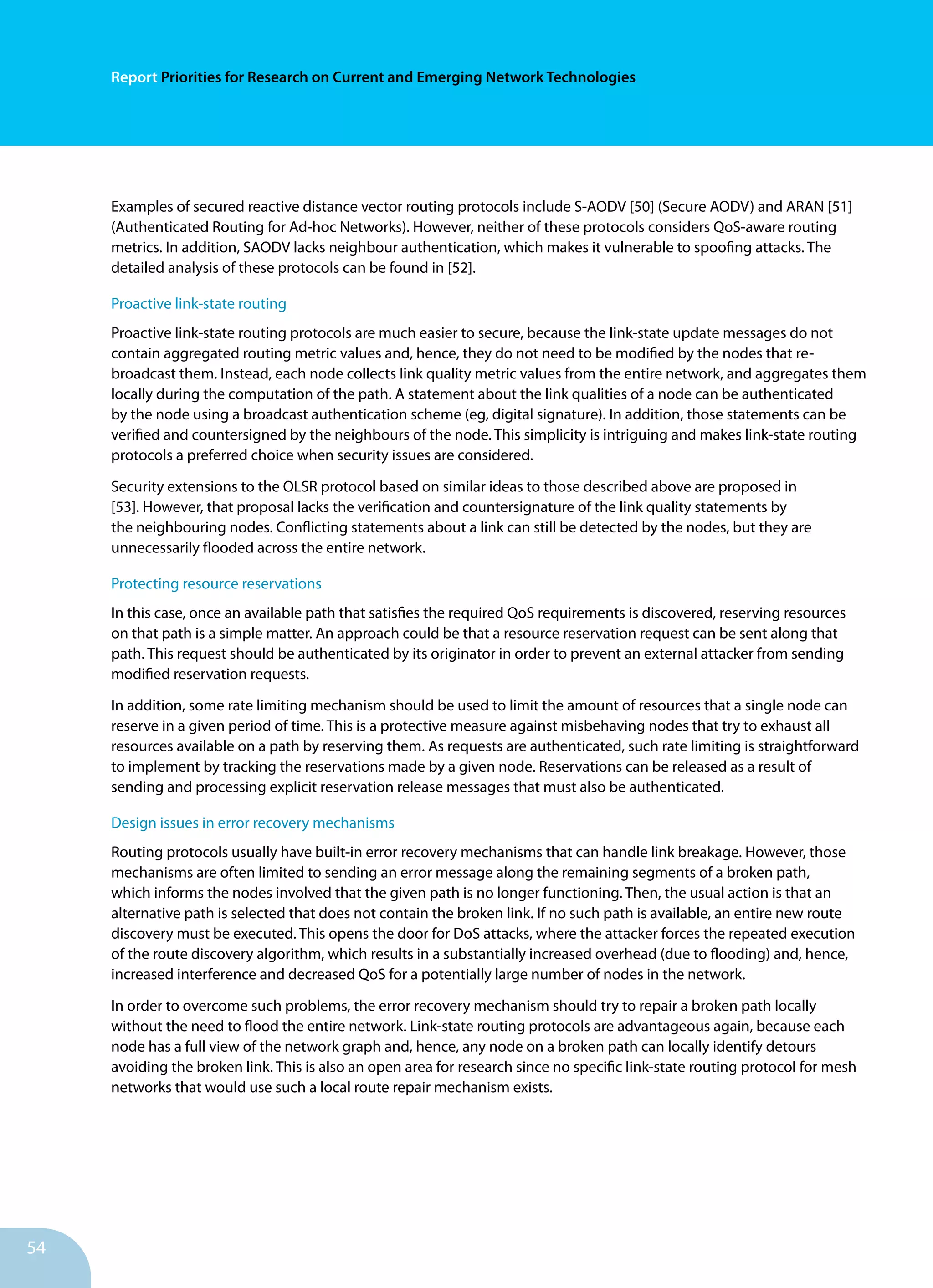 54
Report Priorities for Research on Current and Emerging Network Technologies
Examples of secured reactive distance vector routing protocols include S-AODV [50] (Secure AODV) and ARAN [51]
(Authenticated Routing for Ad-hoc Networks). However, neither of these protocols considers QoS-aware routing
metrics. In addition, SAODV lacks neighbour authentication, which makes it vulnerable to spoofing attacks. The
detailed analysis of these protocols can be found in [52].
Proactive link-state routing
Proactive link-state routing protocols are much easier to secure, because the link-state update messages do not
contain aggregated routing metric values and, hence, they do not need to be modified by the nodes that re-
broadcast them. Instead, each node collects link quality metric values from the entire network, and aggregates them
locally during the computation of the path. A statement about the link qualities of a node can be authenticated
by the node using a broadcast authentication scheme (eg, digital signature). In addition, those statements can be
verified and countersigned by the neighbours of the node. This simplicity is intriguing and makes link-state routing
protocols a preferred choice when security issues are considered.
Security extensions to the OLSR protocol based on similar ideas to those described above are proposed in
[53]. However, that proposal lacks the verification and countersignature of the link quality statements by
the neighbouring nodes. Conflicting statements about a link can still be detected by the nodes, but they are
unnecessarily flooded across the entire network.
Protecting resource reservations
In this case, once an available path that satisfies the required QoS requirements is discovered, reserving resources
on that path is a simple matter. An approach could be that a resource reservation request can be sent along that
path. This request should be authenticated by its originator in order to prevent an external attacker from sending
modified reservation requests.
In addition, some rate limiting mechanism should be used to limit the amount of resources that a single node can
reserve in a given period of time. This is a protective measure against misbehaving nodes that try to exhaust all
resources available on a path by reserving them. As requests are authenticated, such rate limiting is straightforward
to implement by tracking the reservations made by a given node. Reservations can be released as a result of
sending and processing explicit reservation release messages that must also be authenticated.
Design issues in error recovery mechanisms
Routing protocols usually have built-in error recovery mechanisms that can handle link breakage. However, those
mechanisms are often limited to sending an error message along the remaining segments of a broken path,
which informs the nodes involved that the given path is no longer functioning. Then, the usual action is that an
alternative path is selected that does not contain the broken link. If no such path is available, an entire new route
discovery must be executed. This opens the door for DoS attacks, where the attacker forces the repeated execution
of the route discovery algorithm, which results in a substantially increased overhead (due to flooding) and, hence,
increased interference and decreased QoS for a potentially large number of nodes in the network.
In order to overcome such problems, the error recovery mechanism should try to repair a broken path locally
without the need to flood the entire network. Link-state routing protocols are advantageous again, because each
node has a full view of the network graph and, hence, any node on a broken path can locally identify detours
avoiding the broken link. This is also an open area for research since no specific link-state routing protocol for mesh
networks that would use such a local route repair mechanism exists.
 