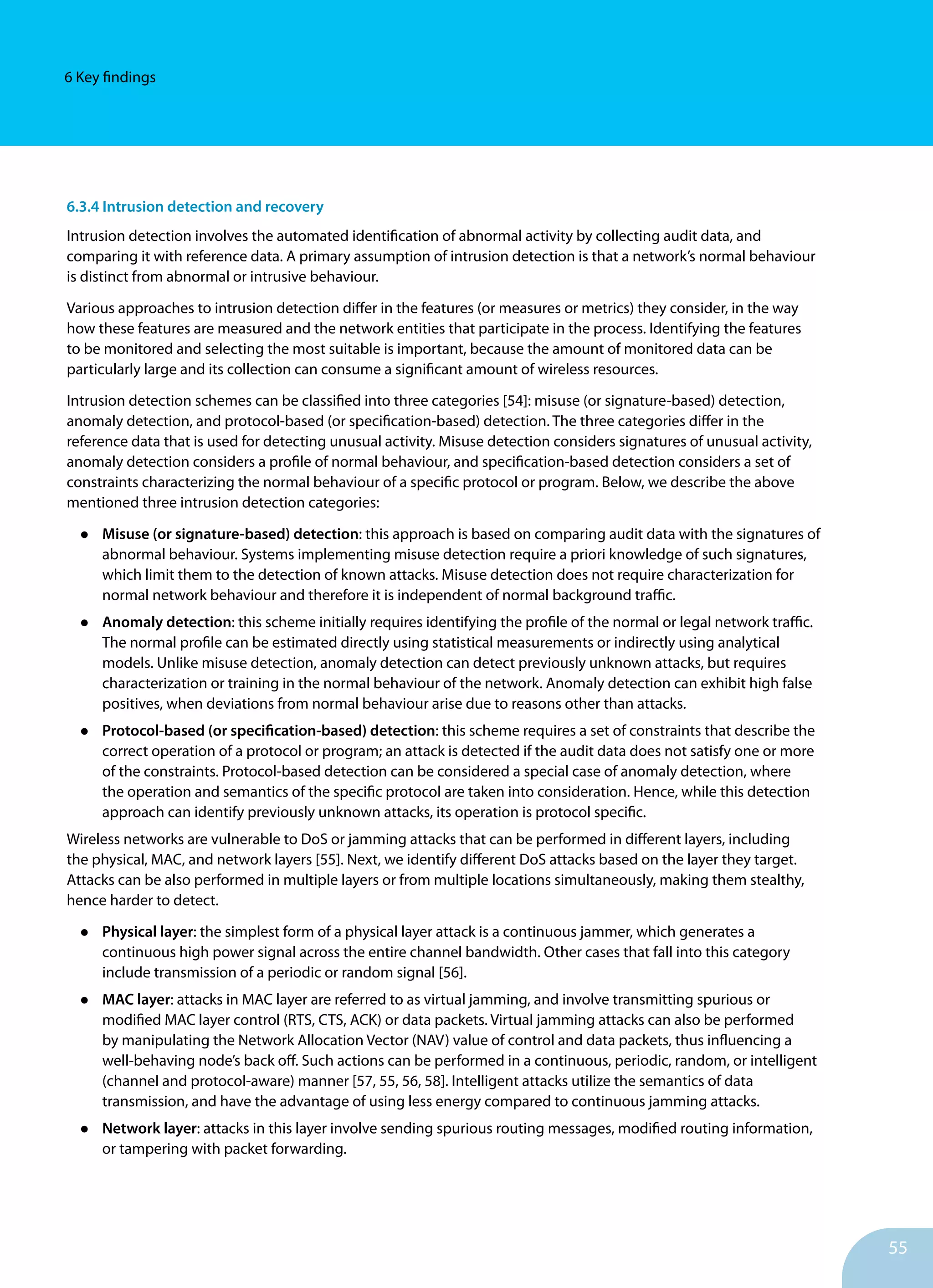 55
6 Key findings
6.3.4 Intrusion detection and recovery
Intrusion detection involves the automated identification of abnormal activity by collecting audit data, and
comparing it with reference data. A primary assumption of intrusion detection is that a network’s normal behaviour
is distinct from abnormal or intrusive behaviour.
Various approaches to intrusion detection differ in the features (or measures or metrics) they consider, in the way
how these features are measured and the network entities that participate in the process. Identifying the features
to be monitored and selecting the most suitable is important, because the amount of monitored data can be
particularly large and its collection can consume a significant amount of wireless resources.
Intrusion detection schemes can be classified into three categories [54]: misuse (or signature-based) detection,
anomaly detection, and protocol-based (or specification-based) detection. The three categories differ in the
reference data that is used for detecting unusual activity. Misuse detection considers signatures of unusual activity,
anomaly detection considers a profile of normal behaviour, and specification-based detection considers a set of
constraints characterizing the normal behaviour of a specific protocol or program. Below, we describe the above
mentioned three intrusion detection categories:
•	 Misuse (or signature-based) detection: this approach is based on comparing audit data with the signatures of
abnormal behaviour. Systems implementing misuse detection require a priori knowledge of such signatures,
which limit them to the detection of known attacks. Misuse detection does not require characterization for
normal network behaviour and therefore it is independent of normal background traffic.
•	 Anomaly detection: this scheme initially requires identifying the profile of the normal or legal network traffic.
The normal profile can be estimated directly using statistical measurements or indirectly using analytical
models. Unlike misuse detection, anomaly detection can detect previously unknown attacks, but requires
characterization or training in the normal behaviour of the network. Anomaly detection can exhibit high false
positives, when deviations from normal behaviour arise due to reasons other than attacks.
•	 Protocol-based (or specification-based) detection: this scheme requires a set of constraints that describe the
correct operation of a protocol or program; an attack is detected if the audit data does not satisfy one or more
of the constraints. Protocol-based detection can be considered a special case of anomaly detection, where
the operation and semantics of the specific protocol are taken into consideration. Hence, while this detection
approach can identify previously unknown attacks, its operation is protocol specific.
Wireless networks are vulnerable to DoS or jamming attacks that can be performed in different layers, including
the physical, MAC, and network layers [55]. Next, we identify different DoS attacks based on the layer they target.
Attacks can be also performed in multiple layers or from multiple locations simultaneously, making them stealthy,
hence harder to detect.
•	 Physical layer: the simplest form of a physical layer attack is a continuous jammer, which generates a
continuous high power signal across the entire channel bandwidth. Other cases that fall into this category
include transmission of a periodic or random signal [56].
•	 MAC layer: attacks in MAC layer are referred to as virtual jamming, and involve transmitting spurious or
modified MAC layer control (RTS, CTS, ACK) or data packets. Virtual jamming attacks can also be performed
by manipulating the Network Allocation Vector (NAV) value of control and data packets, thus influencing a
well-behaving node’s back off. Such actions can be performed in a continuous, periodic, random, or intelligent
(channel and protocol-aware) manner [57, 55, 56, 58]. Intelligent attacks utilize the semantics of data
transmission, and have the advantage of using less energy compared to continuous jamming attacks.
•	 Network layer: attacks in this layer involve sending spurious routing messages, modified routing information,
or tampering with packet forwarding.
 
