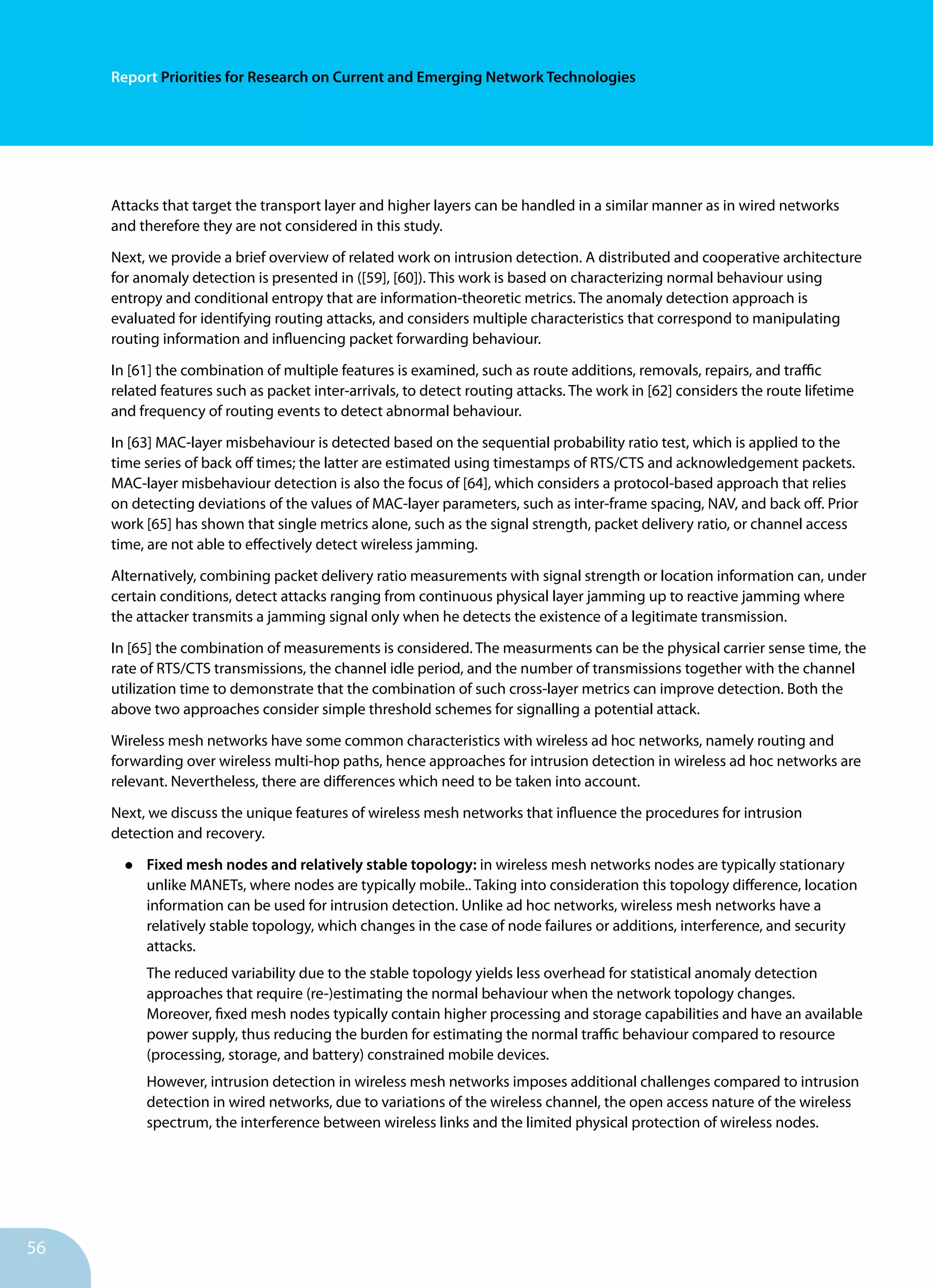 56
Report Priorities for Research on Current and Emerging Network Technologies
Attacks that target the transport layer and higher layers can be handled in a similar manner as in wired networks
and therefore they are not considered in this study.
Next, we provide a brief overview of related work on intrusion detection. A distributed and cooperative architecture
for anomaly detection is presented in ([59], [60]). This work is based on characterizing normal behaviour using
entropy and conditional entropy that are information-theoretic metrics. The anomaly detection approach is
evaluated for identifying routing attacks, and considers multiple characteristics that correspond to manipulating
routing information and influencing packet forwarding behaviour.
In [61] the combination of multiple features is examined, such as route additions, removals, repairs, and traffic
related features such as packet inter-arrivals, to detect routing attacks. The work in [62] considers the route lifetime
and frequency of routing events to detect abnormal behaviour.
In [63] MAC-layer misbehaviour is detected based on the sequential probability ratio test, which is applied to the
time series of back off times; the latter are estimated using timestamps of RTS/CTS and acknowledgement packets.
MAC-layer misbehaviour detection is also the focus of [64], which considers a protocol-based approach that relies
on detecting deviations of the values of MAC-layer parameters, such as inter-frame spacing, NAV, and back off. Prior
work [65] has shown that single metrics alone, such as the signal strength, packet delivery ratio, or channel access
time, are not able to effectively detect wireless jamming.
Alternatively, combining packet delivery ratio measurements with signal strength or location information can, under
certain conditions, detect attacks ranging from continuous physical layer jamming up to reactive jamming where
the attacker transmits a jamming signal only when he detects the existence of a legitimate transmission.
In [65] the combination of measurements is considered. The measurments can be the physical carrier sense time, the
rate of RTS/CTS transmissions, the channel idle period, and the number of transmissions together with the channel
utilization time to demonstrate that the combination of such cross-layer metrics can improve detection. Both the
above two approaches consider simple threshold schemes for signalling a potential attack.
Wireless mesh networks have some common characteristics with wireless ad hoc networks, namely routing and
forwarding over wireless multi-hop paths, hence approaches for intrusion detection in wireless ad hoc networks are
relevant. Nevertheless, there are differences which need to be taken into account.
Next, we discuss the unique features of wireless mesh networks that influence the procedures for intrusion
detection and recovery.
•	 Fixed mesh nodes and relatively stable topology: in wireless mesh networks nodes are typically stationary
unlike MANETs, where nodes are typically mobile.. Taking into consideration this topology difference, location
information can be used for intrusion detection. Unlike ad hoc networks, wireless mesh networks have a
relatively stable topology, which changes in the case of node failures or additions, interference, and security
attacks.
The reduced variability due to the stable topology yields less overhead for statistical anomaly detection
approaches that require (re-)estimating the normal behaviour when the network topology changes.
Moreover, fixed mesh nodes typically contain higher processing and storage capabilities and have an available
power supply, thus reducing the burden for estimating the normal traffic behaviour compared to resource
(processing, storage, and battery) constrained mobile devices.
However, intrusion detection in wireless mesh networks imposes additional challenges compared to intrusion
detection in wired networks, due to variations of the wireless channel, the open access nature of the wireless
spectrum, the interference between wireless links and the limited physical protection of wireless nodes.
 