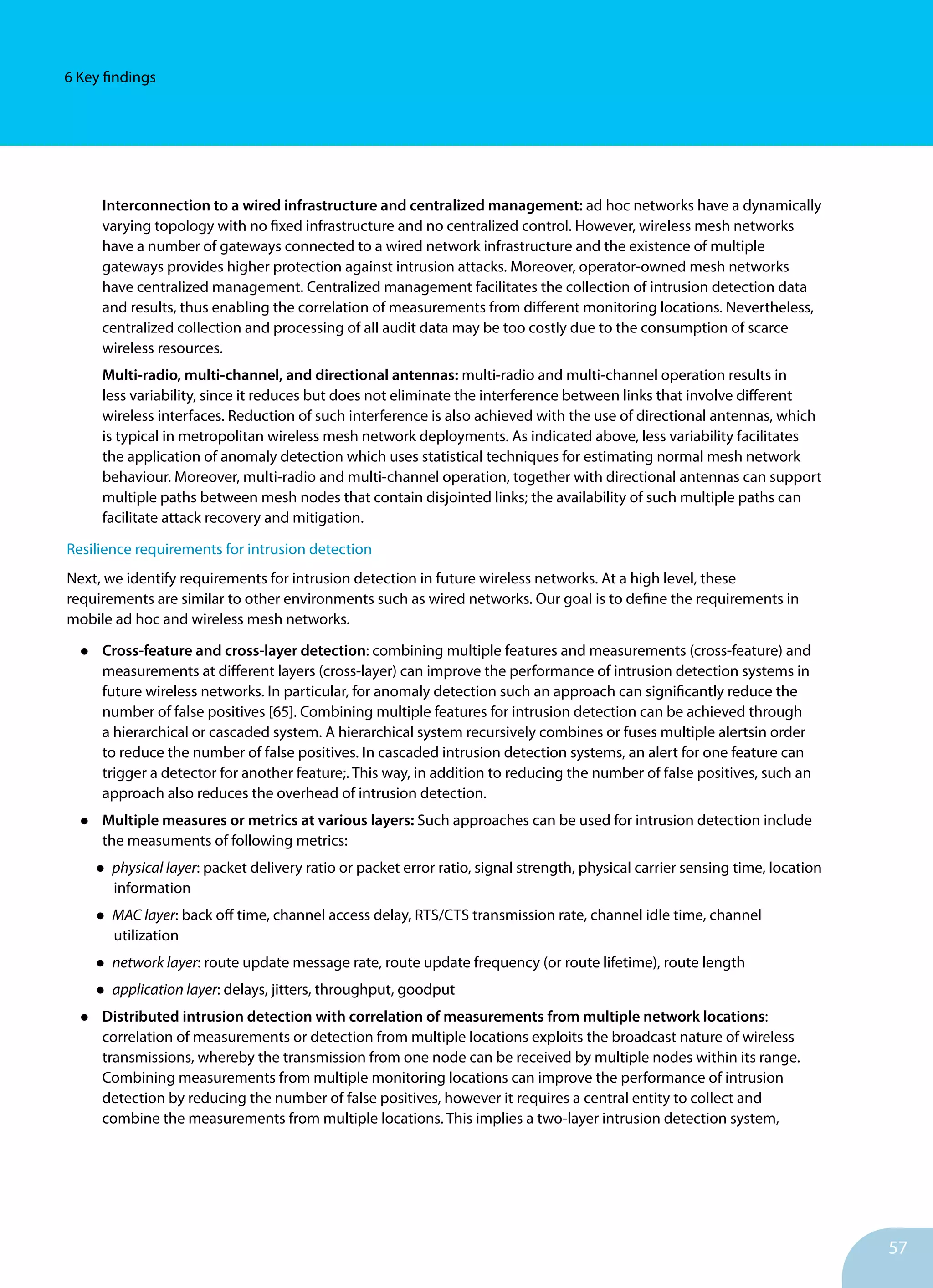 57
6 Key findings
Interconnection to a wired infrastructure and centralized management: ad hoc networks have a dynamically
varying topology with no fixed infrastructure and no centralized control. However, wireless mesh networks
have a number of gateways connected to a wired network infrastructure and the existence of multiple
gateways provides higher protection against intrusion attacks. Moreover, operator-owned mesh networks
have centralized management. Centralized management facilitates the collection of intrusion detection data
and results, thus enabling the correlation of measurements from different monitoring locations. Nevertheless,
centralized collection and processing of all audit data may be too costly due to the consumption of scarce
wireless resources.
Multi-radio, multi-channel, and directional antennas: multi-radio and multi-channel operation results in
less variability, since it reduces but does not eliminate the interference between links that involve different
wireless interfaces. Reduction of such interference is also achieved with the use of directional antennas, which
is typical in metropolitan wireless mesh network deployments. As indicated above, less variability facilitates
the application of anomaly detection which uses statistical techniques for estimating normal mesh network
behaviour. Moreover, multi-radio and multi-channel operation, together with directional antennas can support
multiple paths between mesh nodes that contain disjointed links; the availability of such multiple paths can
facilitate attack recovery and mitigation.
Resilience requirements for intrusion detection
Next, we identify requirements for intrusion detection in future wireless networks. At a high level, these
requirements are similar to other environments such as wired networks. Our goal is to define the requirements in
mobile ad hoc and wireless mesh networks.
•	 Cross-feature and cross-layer detection: combining multiple features and measurements (cross-feature) and
measurements at different layers (cross-layer) can improve the performance of intrusion detection systems in
future wireless networks. In particular, for anomaly detection such an approach can significantly reduce the
number of false positives [65]. Combining multiple features for intrusion detection can be achieved through
a hierarchical or cascaded system. A hierarchical system recursively combines or fuses multiple alertsin order
to reduce the number of false positives. In cascaded intrusion detection systems, an alert for one feature can
trigger a detector for another feature;. This way, in addition to reducing the number of false positives, such an
approach also reduces the overhead of intrusion detection.
•	 Multiple measures or metrics at various layers: Such approaches can be used for intrusion detection include
the measuments of following metrics:
•	physical layer: packet delivery ratio or packet error ratio, signal strength, physical carrier sensing time, location
information
•	MAC layer: back off time, channel access delay, RTS/CTS transmission rate, channel idle time, channel
utilization
•	network layer: route update message rate, route update frequency (or route lifetime), route length
•	application layer: delays, jitters, throughput, goodput
•	 Distributed intrusion detection with correlation of measurements from multiple network locations:
correlation of measurements or detection from multiple locations exploits the broadcast nature of wireless
transmissions, whereby the transmission from one node can be received by multiple nodes within its range.
Combining measurements from multiple monitoring locations can improve the performance of intrusion
detection by reducing the number of false positives, however it requires a central entity to collect and
combine the measurements from multiple locations. This implies a two-layer intrusion detection system,
 