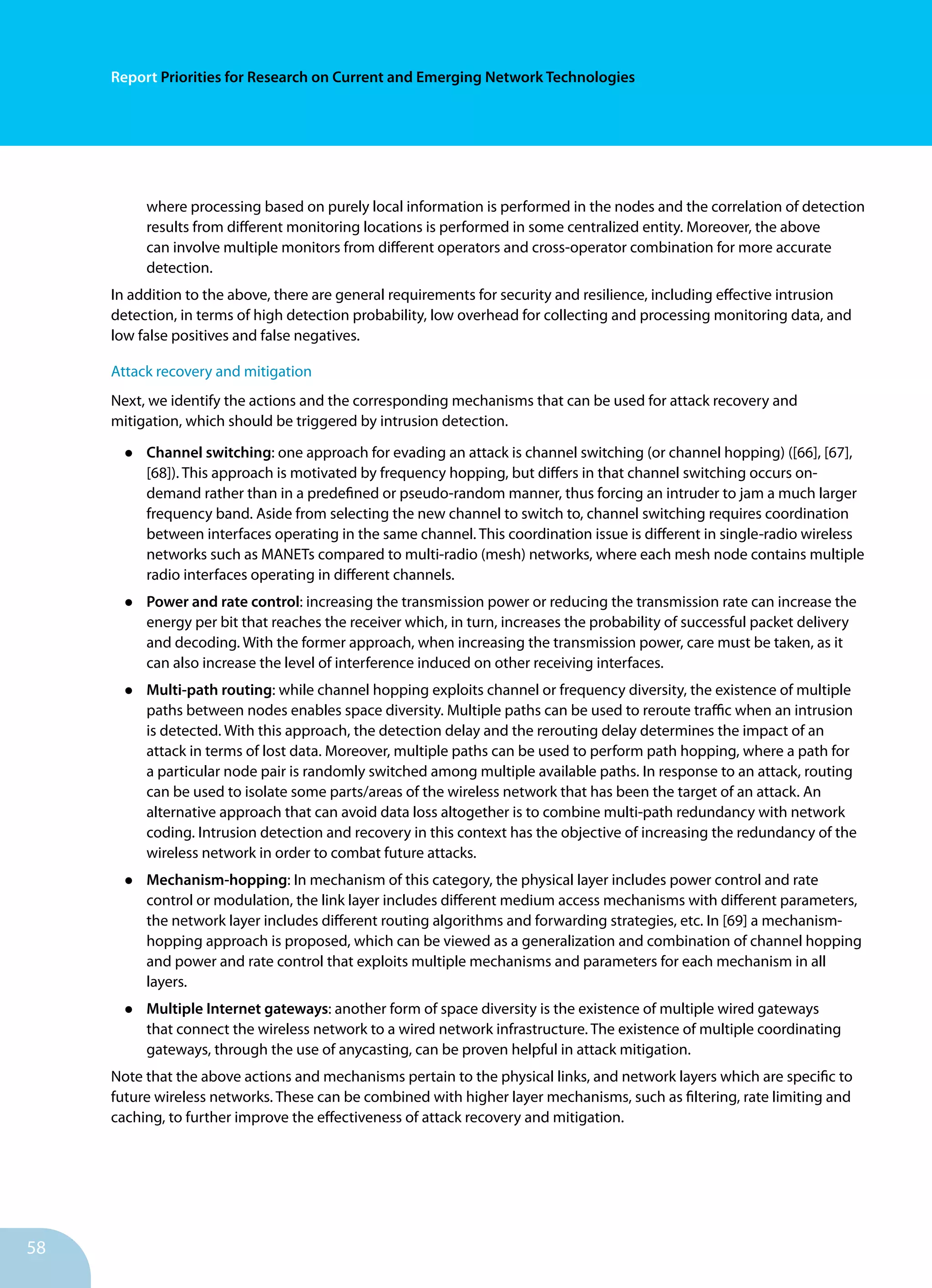 58
Report Priorities for Research on Current and Emerging Network Technologies
where processing based on purely local information is performed in the nodes and the correlation of detection
results from different monitoring locations is performed in some centralized entity. Moreover, the above
can involve multiple monitors from different operators and cross-operator combination for more accurate
detection.
In addition to the above, there are general requirements for security and resilience, including effective intrusion
detection, in terms of high detection probability, low overhead for collecting and processing monitoring data, and
low false positives and false negatives.
Attack recovery and mitigation
Next, we identify the actions and the corresponding mechanisms that can be used for attack recovery and
mitigation, which should be triggered by intrusion detection.
•	 Channel switching: one approach for evading an attack is channel switching (or channel hopping) ([66], [67],
[68]). This approach is motivated by frequency hopping, but differs in that channel switching occurs on-
demand rather than in a predefined or pseudo-random manner, thus forcing an intruder to jam a much larger
frequency band. Aside from selecting the new channel to switch to, channel switching requires coordination
between interfaces operating in the same channel. This coordination issue is different in single-radio wireless
networks such as MANETs compared to multi-radio (mesh) networks, where each mesh node contains multiple
radio interfaces operating in different channels.
•	 Power and rate control: increasing the transmission power or reducing the transmission rate can increase the
energy per bit that reaches the receiver which, in turn, increases the probability of successful packet delivery
and decoding. With the former approach, when increasing the transmission power, care must be taken, as it
can also increase the level of interference induced on other receiving interfaces.
•	 Multi-path routing: while channel hopping exploits channel or frequency diversity, the existence of multiple
paths between nodes enables space diversity. Multiple paths can be used to reroute traffic when an intrusion
is detected. With this approach, the detection delay and the rerouting delay determines the impact of an
attack in terms of lost data. Moreover, multiple paths can be used to perform path hopping, where a path for
a particular node pair is randomly switched among multiple available paths. In response to an attack, routing
can be used to isolate some parts/areas of the wireless network that has been the target of an attack. An
alternative approach that can avoid data loss altogether is to combine multi-path redundancy with network
coding. Intrusion detection and recovery in this context has the objective of increasing the redundancy of the
wireless network in order to combat future attacks.
•	 Mechanism-hopping: In mechanism of this category, the physical layer includes power control and rate
control or modulation, the link layer includes different medium access mechanisms with different parameters,
the network layer includes different routing algorithms and forwarding strategies, etc. In [69] a mechanism-
hopping approach is proposed, which can be viewed as a generalization and combination of channel hopping
and power and rate control that exploits multiple mechanisms and parameters for each mechanism in all
layers.
•	 Multiple Internet gateways: another form of space diversity is the existence of multiple wired gateways
that connect the wireless network to a wired network infrastructure. The existence of multiple coordinating
gateways, through the use of anycasting, can be proven helpful in attack mitigation.
Note that the above actions and mechanisms pertain to the physical links, and network layers which are specific to
future wireless networks. These can be combined with higher layer mechanisms, such as filtering, rate limiting and
caching, to further improve the effectiveness of attack recovery and mitigation.
 