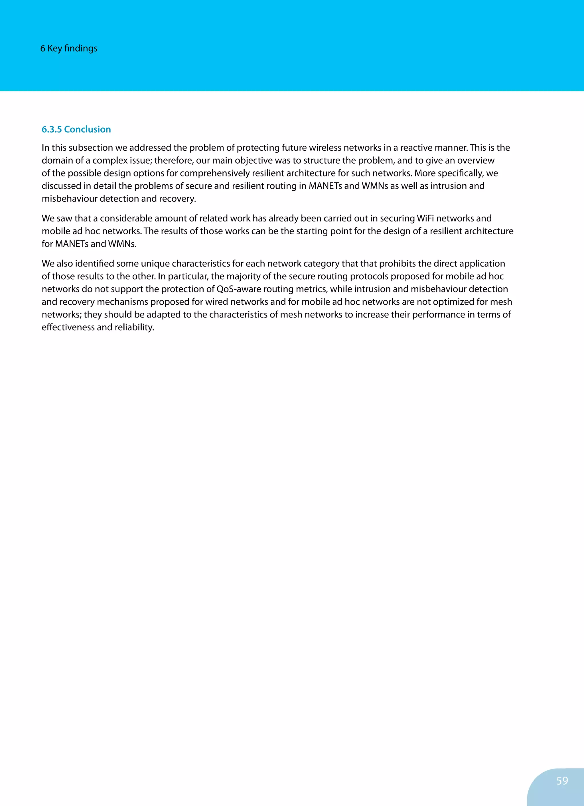 59
6 Key findings
6.3.5 Conclusion
In this subsection we addressed the problem of protecting future wireless networks in a reactive manner. This is the
domain of a complex issue; therefore, our main objective was to structure the problem, and to give an overview
of the possible design options for comprehensively resilient architecture for such networks. More specifically, we
discussed in detail the problems of secure and resilient routing in MANETs and WMNs as well as intrusion and
misbehaviour detection and recovery.
We saw that a considerable amount of related work has already been carried out in securing WiFi networks and
mobile ad hoc networks. The results of those works can be the starting point for the design of a resilient architecture
for MANETs and WMNs.
We also identified some unique characteristics for each network category that that prohibits the direct application
of those results to the other. In particular, the majority of the secure routing protocols proposed for mobile ad hoc
networks do not support the protection of QoS-aware routing metrics, while intrusion and misbehaviour detection
and recovery mechanisms proposed for wired networks and for mobile ad hoc networks are not optimized for mesh
networks; they should be adapted to the characteristics of mesh networks to increase their performance in terms of
effectiveness and reliability.
 