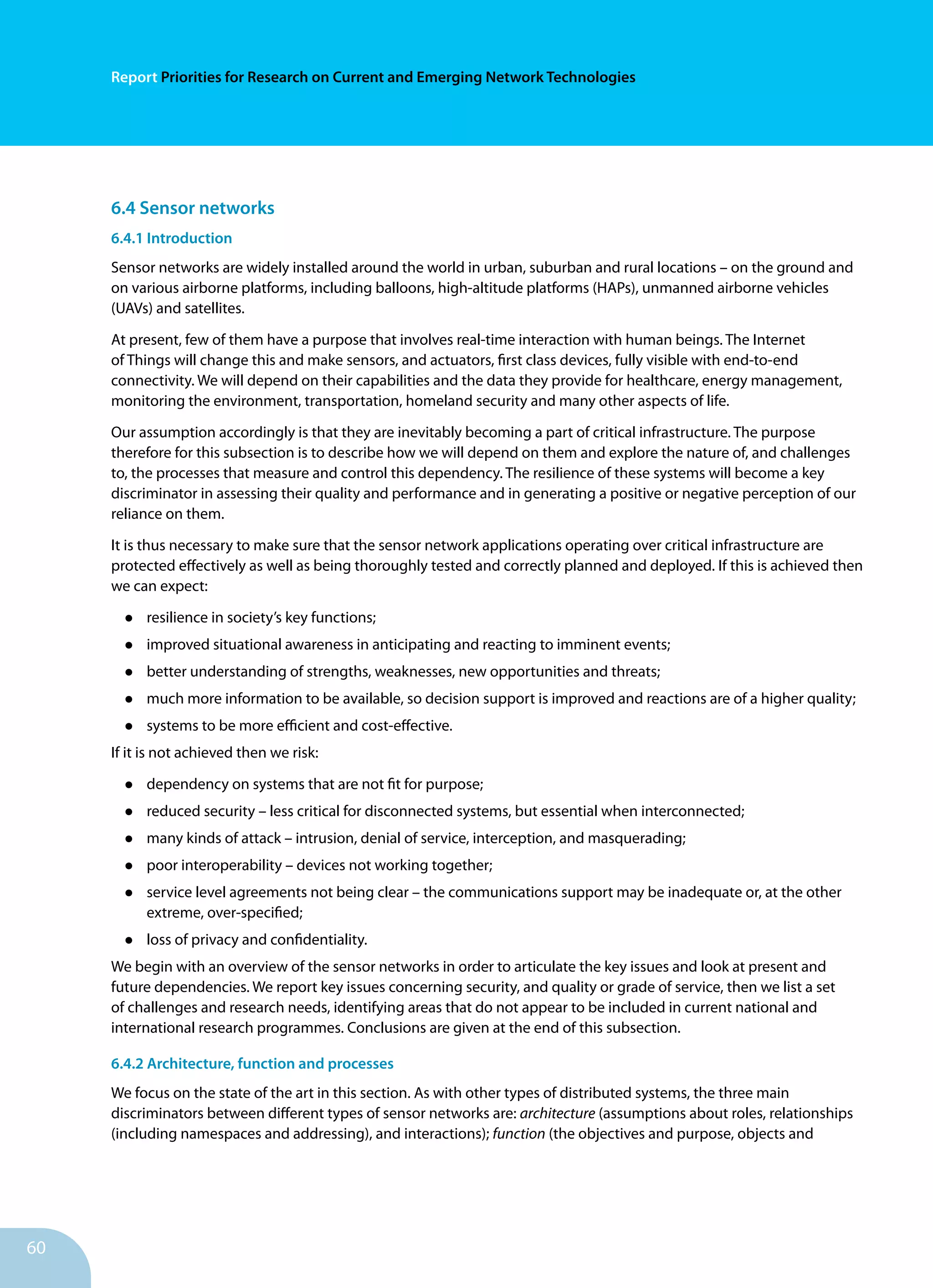 60
Report Priorities for Research on Current and Emerging Network Technologies
6.4 Sensor networks
6.4.1 Introduction
Sensor networks are widely installed around the world in urban, suburban and rural locations – on the ground and
on various airborne platforms, including balloons, high-altitude platforms (HAPs), unmanned airborne vehicles
(UAVs) and satellites.
At present, few of them have a purpose that involves real-time interaction with human beings. The Internet
of Things will change this and make sensors, and actuators, first class devices, fully visible with end-to-end
connectivity. We will depend on their capabilities and the data they provide for healthcare, energy management,
monitoring the environment, transportation, homeland security and many other aspects of life.
Our assumption accordingly is that they are inevitably becoming a part of critical infrastructure. The purpose
therefore for this subsection is to describe how we will depend on them and explore the nature of, and challenges
to, the processes that measure and control this dependency. The resilience of these systems will become a key
discriminator in assessing their quality and performance and in generating a positive or negative perception of our
reliance on them.
It is thus necessary to make sure that the sensor network applications operating over critical infrastructure are
protected effectively as well as being thoroughly tested and correctly planned and deployed. If this is achieved then
we can expect:
•	 resilience in society’s key functions;
•	 improved situational awareness in anticipating and reacting to imminent events;
•	 better understanding of strengths, weaknesses, new opportunities and threats;
•	 much more information to be available, so decision support is improved and reactions are of a higher quality;
•	 systems to be more efficient and cost-effective.
If it is not achieved then we risk:
•	 dependency on systems that are not fit for purpose;
•	 reduced security – less critical for disconnected systems, but essential when interconnected;
•	 many kinds of attack – intrusion, denial of service, interception, and masquerading;
•	 poor interoperability – devices not working together;
•	 service level agreements not being clear – the communications support may be inadequate or, at the other
extreme, over-specified;
•	 loss of privacy and confidentiality.
We begin with an overview of the sensor networks in order to articulate the key issues and look at present and
future dependencies. We report key issues concerning security, and quality or grade of service, then we list a set
of challenges and research needs, identifying areas that do not appear to be included in current national and
international research programmes. Conclusions are given at the end of this subsection.
6.4.2 Architecture, function and processes
We focus on the state of the art in this section. As with other types of distributed systems, the three main
discriminators between different types of sensor networks are: architecture (assumptions about roles, relationships
(including namespaces and addressing), and interactions); function (the objectives and purpose, objects and
 