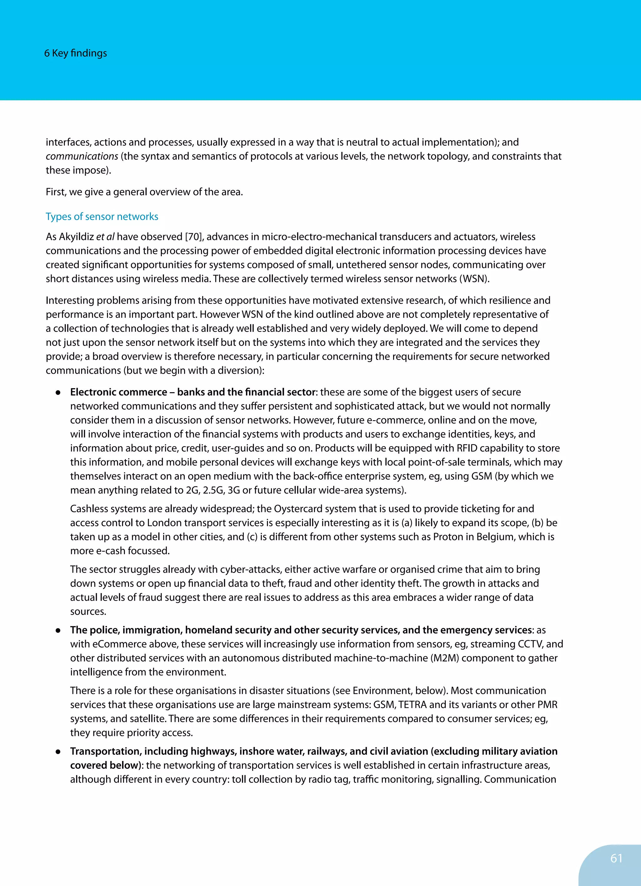 61
6 Key findings
interfaces, actions and processes, usually expressed in a way that is neutral to actual implementation); and
communications (the syntax and semantics of protocols at various levels, the network topology, and constraints that
these impose).
First, we give a general overview of the area.
Types of sensor networks
As Akyildiz et al have observed [70], advances in micro-electro-mechanical transducers and actuators, wireless
communications and the processing power of embedded digital electronic information processing devices have
created significant opportunities for systems composed of small, untethered sensor nodes, communicating over
short distances using wireless media. These are collectively termed wireless sensor networks (WSN).
Interesting problems arising from these opportunities have motivated extensive research, of which resilience and
performance is an important part. However WSN of the kind outlined above are not completely representative of
a collection of technologies that is already well established and very widely deployed. We will come to depend
not just upon the sensor network itself but on the systems into which they are integrated and the services they
provide; a broad overview is therefore necessary, in particular concerning the requirements for secure networked
communications (but we begin with a diversion):
•	 Electronic commerce – banks and the financial sector: these are some of the biggest users of secure
networked communications and they suffer persistent and sophisticated attack, but we would not normally
consider them in a discussion of sensor networks. However, future e-commerce, online and on the move,
will involve interaction of the financial systems with products and users to exchange identities, keys, and
information about price, credit, user-guides and so on. Products will be equipped with RFID capability to store
this information, and mobile personal devices will exchange keys with local point-of-sale terminals, which may
themselves interact on an open medium with the back-office enterprise system, eg, using GSM (by which we
mean anything related to 2G, 2.5G, 3G or future cellular wide-area systems).
Cashless systems are already widespread; the Oystercard system that is used to provide ticketing for and
access control to London transport services is especially interesting as it is (a) likely to expand its scope, (b) be
taken up as a model in other cities, and (c) is different from other systems such as Proton in Belgium, which is
more e-cash focussed.
The sector struggles already with cyber-attacks, either active warfare or organised crime that aim to bring
down systems or open up financial data to theft, fraud and other identity theft. The growth in attacks and
actual levels of fraud suggest there are real issues to address as this area embraces a wider range of data
sources.
•	 The police, immigration, homeland security and other security services, and the emergency services: as
with eCommerce above, these services will increasingly use information from sensors, eg, streaming CCTV, and
other distributed services with an autonomous distributed machine-to-machine (M2M) component to gather
intelligence from the environment.
There is a role for these organisations in disaster situations (see Environment, below). Most communication
services that these organisations use are large mainstream systems: GSM, TETRA and its variants or other PMR
systems, and satellite. There are some differences in their requirements compared to consumer services; eg,
they require priority access.
•	 Transportation, including highways, inshore water, railways, and civil aviation (excluding military aviation
covered below): the networking of transportation services is well established in certain infrastructure areas,
although different in every country: toll collection by radio tag, traffic monitoring, signalling. Communication
 