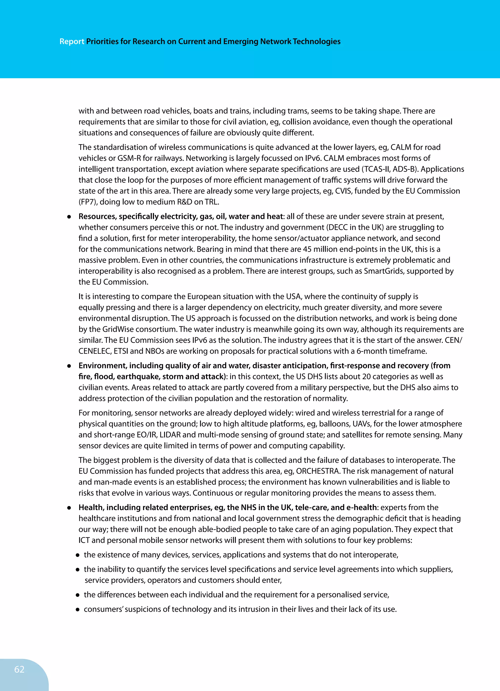 62
Report Priorities for Research on Current and Emerging Network Technologies
with and between road vehicles, boats and trains, including trams, seems to be taking shape. There are
requirements that are similar to those for civil aviation, eg, collision avoidance, even though the operational
situations and consequences of failure are obviously quite different.
The standardisation of wireless communications is quite advanced at the lower layers, eg, CALM for road
vehicles or GSM-R for railways. Networking is largely focussed on IPv6. CALM embraces most forms of
intelligent transportation, except aviation where separate specifications are used (TCAS-II, ADS-B). Applications
that close the loop for the purposes of more efficient management of traffic systems will drive forward the
state of the art in this area. There are already some very large projects, eg, CVIS, funded by the EU Commission
(FP7), doing low to medium R&D on TRL.
•	 Resources, specifically electricity, gas, oil, water and heat: all of these are under severe strain at present,
whether consumers perceive this or not. The industry and government (DECC in the UK) are struggling to
find a solution, first for meter interoperability, the home sensor/actuator appliance network, and second
for the communications network. Bearing in mind that there are 45 million end-points in the UK, this is a
massive problem. Even in other countries, the communications infrastructure is extremely problematic and
interoperability is also recognised as a problem. There are interest groups, such as SmartGrids, supported by
the EU Commission.
It is interesting to compare the European situation with the USA, where the continuity of supply is
equally pressing and there is a larger dependency on electricity, much greater diversity, and more severe
environmental disruption. The US approach is focussed on the distribution networks, and work is being done
by the GridWise consortium. The water industry is meanwhile going its own way, although its requirements are
similar. The EU Commission sees IPv6 as the solution. The industry agrees that it is the start of the answer. CEN/
CENELEC, ETSI and NBOs are working on proposals for practical solutions with a 6-month timeframe.
•	 Environment, including quality of air and water, disaster anticipation, first-response and recovery (from
fire, flood, earthquake, storm and attack): in this context, the US DHS lists about 20 categories as well as
civilian events. Areas related to attack are partly covered from a military perspective, but the DHS also aims to
address protection of the civilian population and the restoration of normality.
For monitoring, sensor networks are already deployed widely: wired and wireless terrestrial for a range of
physical quantities on the ground; low to high altitude platforms, eg, balloons, UAVs, for the lower atmosphere
and short-range EO/IR, LIDAR and multi-mode sensing of ground state; and satellites for remote sensing. Many
sensor devices are quite limited in terms of power and computing capability.
The biggest problem is the diversity of data that is collected and the failure of databases to interoperate. The
EU Commission has funded projects that address this area, eg, ORCHESTRA. The risk management of natural
and man-made events is an established process; the environment has known vulnerabilities and is liable to
risks that evolve in various ways. Continuous or regular monitoring provides the means to assess them.
•	 Health, including related enterprises, eg, the NHS in the UK, tele-care, and e-health: experts from the
healthcare institutions and from national and local government stress the demographic deficit that is heading
our way; there will not be enough able-bodied people to take care of an aging population. They expect that
ICT and personal mobile sensor networks will present them with solutions to four key problems:
•	the existence of many devices, services, applications and systems that do not interoperate,
•	the inability to quantify the services level specifications and service level agreements into which suppliers,
service providers, operators and customers should enter,
•	the differences between each individual and the requirement for a personalised service,
•	consumers’suspicions of technology and its intrusion in their lives and their lack of its use.
 