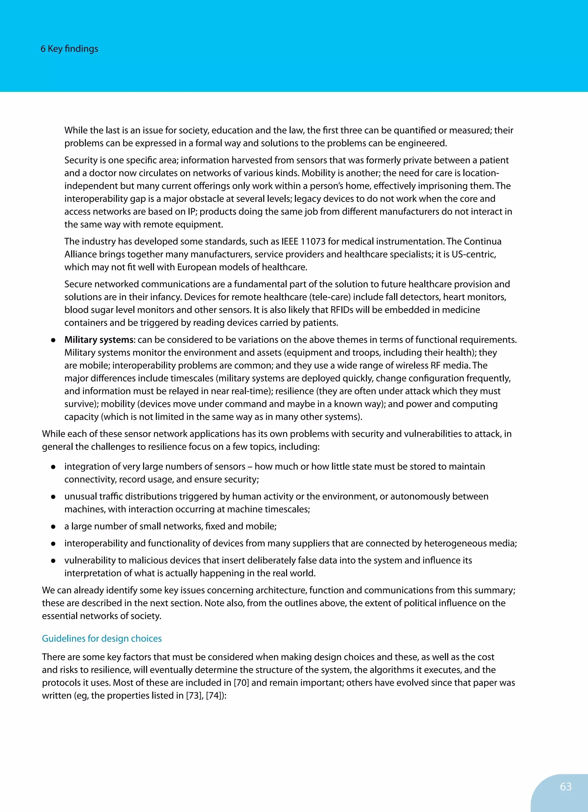 63
6 Key findings
While the last is an issue for society, education and the law, the first three can be quantified or measured; their
problems can be expressed in a formal way and solutions to the problems can be engineered.
Security is one specific area; information harvested from sensors that was formerly private between a patient
and a doctor now circulates on networks of various kinds. Mobility is another; the need for care is location-
independent but many current offerings only work within a person’s home, effectively imprisoning them. The
interoperability gap is a major obstacle at several levels; legacy devices to do not work when the core and
access networks are based on IP; products doing the same job from different manufacturers do not interact in
the same way with remote equipment.
The industry has developed some standards, such as IEEE 11073 for medical instrumentation. The Continua
Alliance brings together many manufacturers, service providers and healthcare specialists; it is US-centric,
which may not fit well with European models of healthcare.
Secure networked communications are a fundamental part of the solution to future healthcare provision and
solutions are in their infancy. Devices for remote healthcare (tele-care) include fall detectors, heart monitors,
blood sugar level monitors and other sensors. It is also likely that RFIDs will be embedded in medicine
containers and be triggered by reading devices carried by patients.
•	 Military systems: can be considered to be variations on the above themes in terms of functional requirements.
Military systems monitor the environment and assets (equipment and troops, including their health); they
are mobile; interoperability problems are common; and they use a wide range of wireless RF media. The
major differences include timescales (military systems are deployed quickly, change configuration frequently,
and information must be relayed in near real-time); resilience (they are often under attack which they must
survive); mobility (devices move under command and maybe in a known way); and power and computing
capacity (which is not limited in the same way as in many other systems).
While each of these sensor network applications has its own problems with security and vulnerabilities to attack, in
general the challenges to resilience focus on a few topics, including:
•	 integration of very large numbers of sensors – how much or how little state must be stored to maintain
connectivity, record usage, and ensure security;
•	 unusual traffic distributions triggered by human activity or the environment, or autonomously between
machines, with interaction occurring at machine timescales;
•	 a large number of small networks, fixed and mobile;
•	 interoperability and functionality of devices from many suppliers that are connected by heterogeneous media;
•	 vulnerability to malicious devices that insert deliberately false data into the system and influence its
interpretation of what is actually happening in the real world.
We can already identify some key issues concerning architecture, function and communications from this summary;
these are described in the next section. Note also, from the outlines above, the extent of political influence on the
essential networks of society.
Guidelines for design choices
There are some key factors that must be considered when making design choices and these, as well as the cost
and risks to resilience, will eventually determine the structure of the system, the algorithms it executes, and the
protocols it uses. Most of these are included in [70] and remain important; others have evolved since that paper was
written (eg, the properties listed in [73], [74]):
 