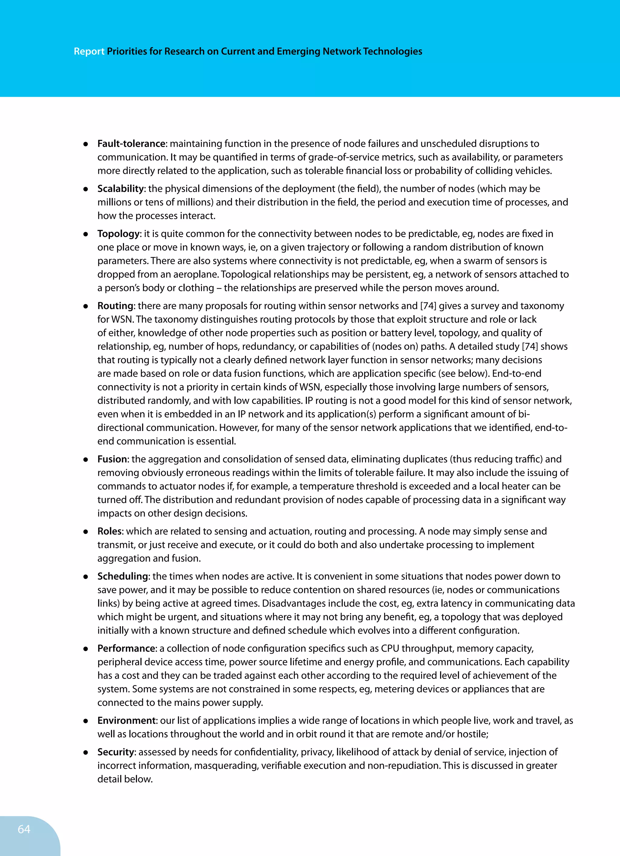 64
Report Priorities for Research on Current and Emerging Network Technologies
•	 Fault-tolerance: maintaining function in the presence of node failures and unscheduled disruptions to
communication. It may be quantified in terms of grade-of-service metrics, such as availability, or parameters
more directly related to the application, such as tolerable financial loss or probability of colliding vehicles.
•	 Scalability: the physical dimensions of the deployment (the field), the number of nodes (which may be
millions or tens of millions) and their distribution in the field, the period and execution time of processes, and
how the processes interact.
•	 Topology: it is quite common for the connectivity between nodes to be predictable, eg, nodes are fixed in
one place or move in known ways, ie, on a given trajectory or following a random distribution of known
parameters. There are also systems where connectivity is not predictable, eg, when a swarm of sensors is
dropped from an aeroplane. Topological relationships may be persistent, eg, a network of sensors attached to
a person’s body or clothing – the relationships are preserved while the person moves around.
•	 Routing: there are many proposals for routing within sensor networks and [74] gives a survey and taxonomy
for WSN. The taxonomy distinguishes routing protocols by those that exploit structure and role or lack
of either, knowledge of other node properties such as position or battery level, topology, and quality of
relationship, eg, number of hops, redundancy, or capabilities of (nodes on) paths. A detailed study [74] shows
that routing is typically not a clearly defined network layer function in sensor networks; many decisions
are made based on role or data fusion functions, which are application specific (see below). End-to-end
connectivity is not a priority in certain kinds of WSN, especially those involving large numbers of sensors,
distributed randomly, and with low capabilities. IP routing is not a good model for this kind of sensor network,
even when it is embedded in an IP network and its application(s) perform a significant amount of bi-
directional communication. However, for many of the sensor network applications that we identified, end-to-
end communication is essential.
•	 Fusion: the aggregation and consolidation of sensed data, eliminating duplicates (thus reducing traffic) and
removing obviously erroneous readings within the limits of tolerable failure. It may also include the issuing of
commands to actuator nodes if, for example, a temperature threshold is exceeded and a local heater can be
turned off. The distribution and redundant provision of nodes capable of processing data in a significant way
impacts on other design decisions.
•	 Roles: which are related to sensing and actuation, routing and processing. A node may simply sense and
transmit, or just receive and execute, or it could do both and also undertake processing to implement
aggregation and fusion.
•	 Scheduling: the times when nodes are active. It is convenient in some situations that nodes power down to
save power, and it may be possible to reduce contention on shared resources (ie, nodes or communications
links) by being active at agreed times. Disadvantages include the cost, eg, extra latency in communicating data
which might be urgent, and situations where it may not bring any benefit, eg, a topology that was deployed
initially with a known structure and defined schedule which evolves into a different configuration.
•	 Performance: a collection of node configuration specifics such as CPU throughput, memory capacity,
peripheral device access time, power source lifetime and energy profile, and communications. Each capability
has a cost and they can be traded against each other according to the required level of achievement of the
system. Some systems are not constrained in some respects, eg, metering devices or appliances that are
connected to the mains power supply.
•	 Environment: our list of applications implies a wide range of locations in which people live, work and travel, as
well as locations throughout the world and in orbit round it that are remote and/or hostile;
•	 Security: assessed by needs for confidentiality, privacy, likelihood of attack by denial of service, injection of
incorrect information, masquerading, verifiable execution and non-repudiation. This is discussed in greater
detail below.
 