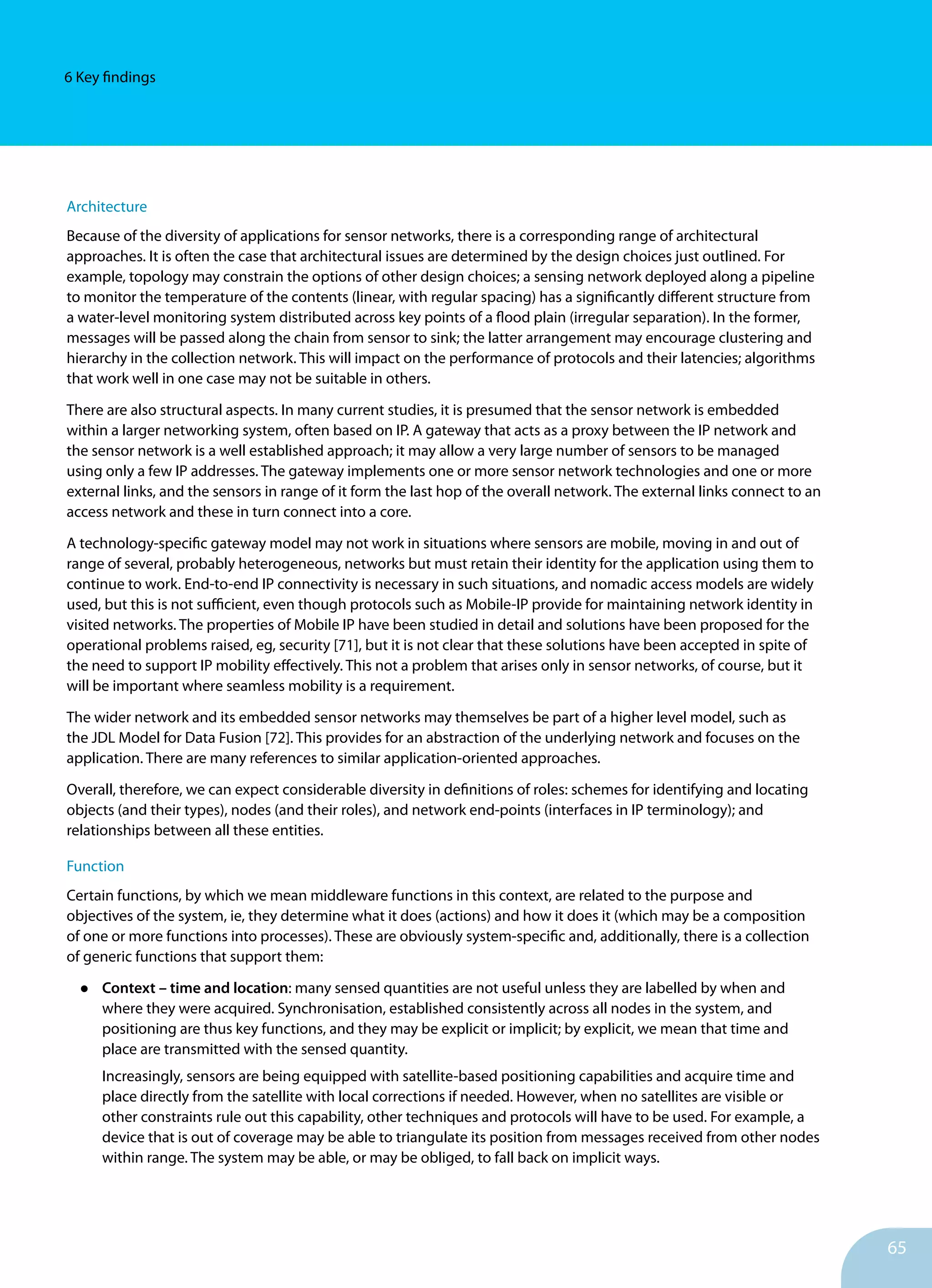 65
6 Key findings
Architecture
Because of the diversity of applications for sensor networks, there is a corresponding range of architectural
approaches. It is often the case that architectural issues are determined by the design choices just outlined. For
example, topology may constrain the options of other design choices; a sensing network deployed along a pipeline
to monitor the temperature of the contents (linear, with regular spacing) has a significantly different structure from
a water-level monitoring system distributed across key points of a flood plain (irregular separation). In the former,
messages will be passed along the chain from sensor to sink; the latter arrangement may encourage clustering and
hierarchy in the collection network. This will impact on the performance of protocols and their latencies; algorithms
that work well in one case may not be suitable in others.
There are also structural aspects. In many current studies, it is presumed that the sensor network is embedded
within a larger networking system, often based on IP. A gateway that acts as a proxy between the IP network and
the sensor network is a well established approach; it may allow a very large number of sensors to be managed
using only a few IP addresses. The gateway implements one or more sensor network technologies and one or more
external links, and the sensors in range of it form the last hop of the overall network. The external links connect to an
access network and these in turn connect into a core.
A technology-specific gateway model may not work in situations where sensors are mobile, moving in and out of
range of several, probably heterogeneous, networks but must retain their identity for the application using them to
continue to work. End-to-end IP connectivity is necessary in such situations, and nomadic access models are widely
used, but this is not sufficient, even though protocols such as Mobile-IP provide for maintaining network identity in
visited networks. The properties of Mobile IP have been studied in detail and solutions have been proposed for the
operational problems raised, eg, security [71], but it is not clear that these solutions have been accepted in spite of
the need to support IP mobility effectively. This not a problem that arises only in sensor networks, of course, but it
will be important where seamless mobility is a requirement.
The wider network and its embedded sensor networks may themselves be part of a higher level model, such as
the JDL Model for Data Fusion [72]. This provides for an abstraction of the underlying network and focuses on the
application. There are many references to similar application-oriented approaches.
Overall, therefore, we can expect considerable diversity in definitions of roles: schemes for identifying and locating
objects (and their types), nodes (and their roles), and network end-points (interfaces in IP terminology); and
relationships between all these entities.
Function
Certain functions, by which we mean middleware functions in this context, are related to the purpose and
objectives of the system, ie, they determine what it does (actions) and how it does it (which may be a composition
of one or more functions into processes). These are obviously system-specific and, additionally, there is a collection
of generic functions that support them:
•	 Context – time and location: many sensed quantities are not useful unless they are labelled by when and
where they were acquired. Synchronisation, established consistently across all nodes in the system, and
positioning are thus key functions, and they may be explicit or implicit; by explicit, we mean that time and
place are transmitted with the sensed quantity.
Increasingly, sensors are being equipped with satellite-based positioning capabilities and acquire time and
place directly from the satellite with local corrections if needed. However, when no satellites are visible or
other constraints rule out this capability, other techniques and protocols will have to be used. For example, a
device that is out of coverage may be able to triangulate its position from messages received from other nodes
within range. The system may be able, or may be obliged, to fall back on implicit ways.
 