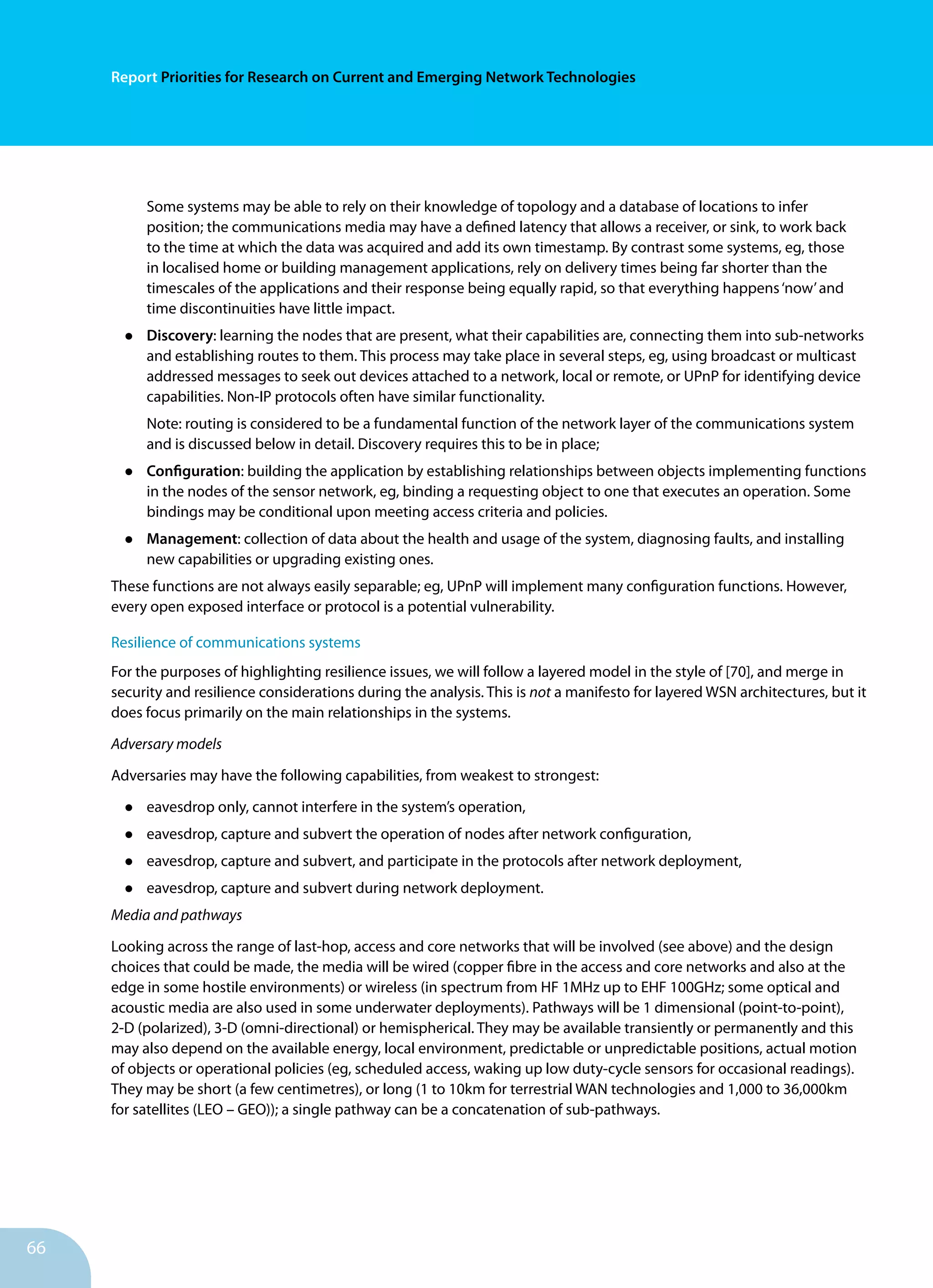 66
Report Priorities for Research on Current and Emerging Network Technologies
Some systems may be able to rely on their knowledge of topology and a database of locations to infer
position; the communications media may have a defined latency that allows a receiver, or sink, to work back
to the time at which the data was acquired and add its own timestamp. By contrast some systems, eg, those
in localised home or building management applications, rely on delivery times being far shorter than the
timescales of the applications and their response being equally rapid, so that everything happens‘now’and
time discontinuities have little impact.
•	 Discovery: learning the nodes that are present, what their capabilities are, connecting them into sub-networks
and establishing routes to them. This process may take place in several steps, eg, using broadcast or multicast
addressed messages to seek out devices attached to a network, local or remote, or UPnP for identifying device
capabilities. Non-IP protocols often have similar functionality.
Note: routing is considered to be a fundamental function of the network layer of the communications system
and is discussed below in detail. Discovery requires this to be in place;
•	 Configuration: building the application by establishing relationships between objects implementing functions
in the nodes of the sensor network, eg, binding a requesting object to one that executes an operation. Some
bindings may be conditional upon meeting access criteria and policies.
•	 Management: collection of data about the health and usage of the system, diagnosing faults, and installing
new capabilities or upgrading existing ones.
These functions are not always easily separable; eg, UPnP will implement many configuration functions. However,
every open exposed interface or protocol is a potential vulnerability.
Resilience of communications systems
For the purposes of highlighting resilience issues, we will follow a layered model in the style of [70], and merge in
security and resilience considerations during the analysis. This is not a manifesto for layered WSN architectures, but it
does focus primarily on the main relationships in the systems.
Adversary models
Adversaries may have the following capabilities, from weakest to strongest:
•	 eavesdrop only, cannot interfere in the system’s operation,
•	 eavesdrop, capture and subvert the operation of nodes after network configuration,
•	 eavesdrop, capture and subvert, and participate in the protocols after network deployment,
•	 eavesdrop, capture and subvert during network deployment.
Media and pathways
Looking across the range of last-hop, access and core networks that will be involved (see above) and the design
choices that could be made, the media will be wired (copper fibre in the access and core networks and also at the
edge in some hostile environments) or wireless (in spectrum from HF 1MHz up to EHF 100GHz; some optical and
acoustic media are also used in some underwater deployments). Pathways will be 1 dimensional (point-to-point),
2-D (polarized), 3-D (omni-directional) or hemispherical. They may be available transiently or permanently and this
may also depend on the available energy, local environment, predictable or unpredictable positions, actual motion
of objects or operational policies (eg, scheduled access, waking up low duty-cycle sensors for occasional readings).
They may be short (a few centimetres), or long (1 to 10km for terrestrial WAN technologies and 1,000 to 36,000km
for satellites (LEO – GEO)); a single pathway can be a concatenation of sub-pathways.
 