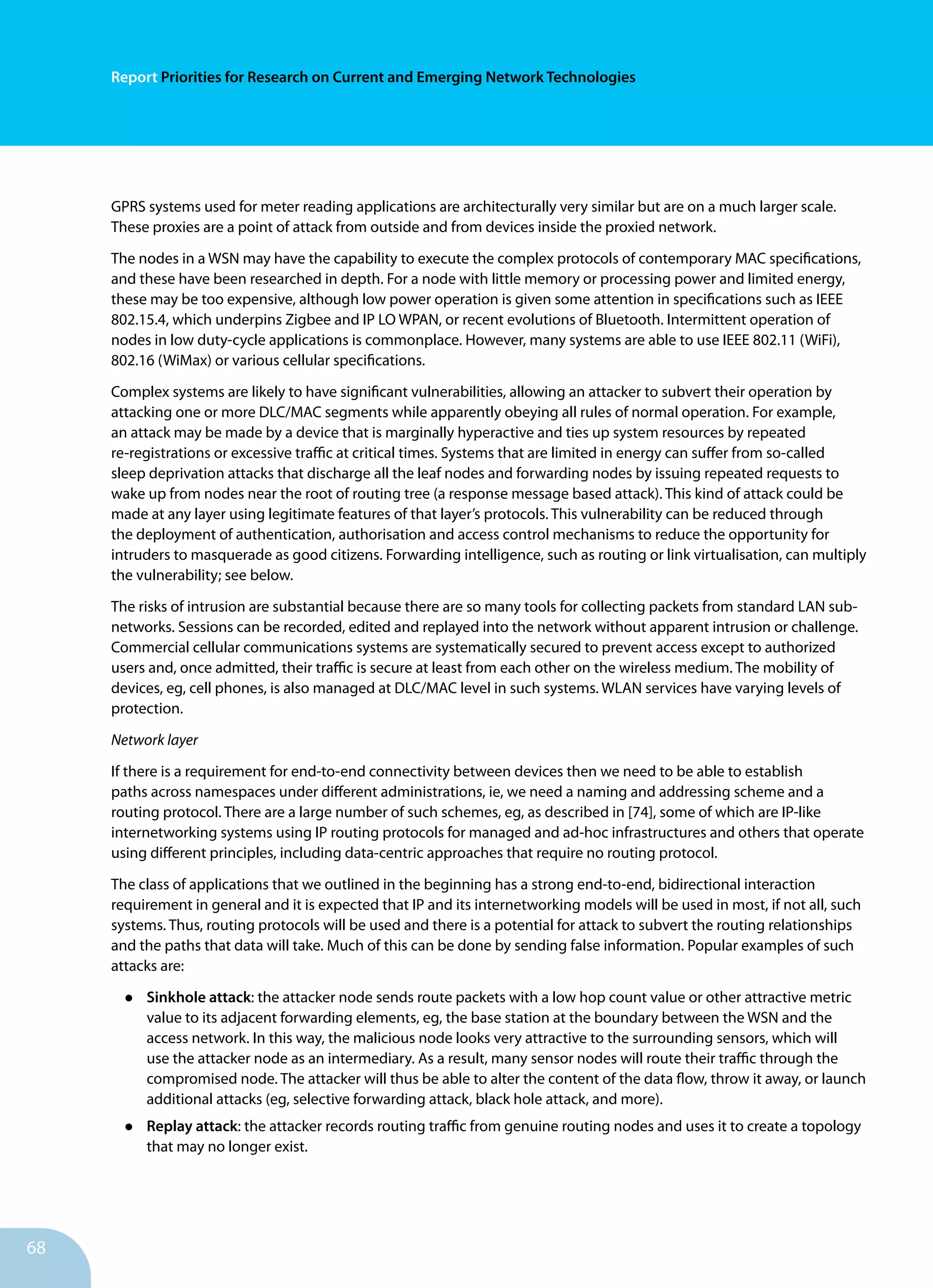 68
Report Priorities for Research on Current and Emerging Network Technologies
GPRS systems used for meter reading applications are architecturally very similar but are on a much larger scale.
These proxies are a point of attack from outside and from devices inside the proxied network.
The nodes in a WSN may have the capability to execute the complex protocols of contemporary MAC specifications,
and these have been researched in depth. For a node with little memory or processing power and limited energy,
these may be too expensive, although low power operation is given some attention in specifications such as IEEE
802.15.4, which underpins Zigbee and IP LO WPAN, or recent evolutions of Bluetooth. Intermittent operation of
nodes in low duty-cycle applications is commonplace. However, many systems are able to use IEEE 802.11 (WiFi),
802.16 (WiMax) or various cellular specifications.
Complex systems are likely to have significant vulnerabilities, allowing an attacker to subvert their operation by
attacking one or more DLC/MAC segments while apparently obeying all rules of normal operation. For example,
an attack may be made by a device that is marginally hyperactive and ties up system resources by repeated
re-registrations or excessive traffic at critical times. Systems that are limited in energy can suffer from so-called
sleep deprivation attacks that discharge all the leaf nodes and forwarding nodes by issuing repeated requests to
wake up from nodes near the root of routing tree (a response message based attack). This kind of attack could be
made at any layer using legitimate features of that layer’s protocols. This vulnerability can be reduced through
the deployment of authentication, authorisation and access control mechanisms to reduce the opportunity for
intruders to masquerade as good citizens. Forwarding intelligence, such as routing or link virtualisation, can multiply
the vulnerability; see below.
The risks of intrusion are substantial because there are so many tools for collecting packets from standard LAN sub-
networks. Sessions can be recorded, edited and replayed into the network without apparent intrusion or challenge.
Commercial cellular communications systems are systematically secured to prevent access except to authorized
users and, once admitted, their traffic is secure at least from each other on the wireless medium. The mobility of
devices, eg, cell phones, is also managed at DLC/MAC level in such systems. WLAN services have varying levels of
protection.
Network layer
If there is a requirement for end-to-end connectivity between devices then we need to be able to establish
paths across namespaces under different administrations, ie, we need a naming and addressing scheme and a
routing protocol. There are a large number of such schemes, eg, as described in [74], some of which are IP-like
internetworking systems using IP routing protocols for managed and ad-hoc infrastructures and others that operate
using different principles, including data-centric approaches that require no routing protocol.
The class of applications that we outlined in the beginning has a strong end-to-end, bidirectional interaction
requirement in general and it is expected that IP and its internetworking models will be used in most, if not all, such
systems. Thus, routing protocols will be used and there is a potential for attack to subvert the routing relationships
and the paths that data will take. Much of this can be done by sending false information. Popular examples of such
attacks are:
•	 Sinkhole attack: the attacker node sends route packets with a low hop count value or other attractive metric
value to its adjacent forwarding elements, eg, the base station at the boundary between the WSN and the
access network. In this way, the malicious node looks very attractive to the surrounding sensors, which will
use the attacker node as an intermediary. As a result, many sensor nodes will route their traffic through the
compromised node. The attacker will thus be able to alter the content of the data flow, throw it away, or launch
additional attacks (eg, selective forwarding attack, black hole attack, and more).
•	 Replay attack: the attacker records routing traffic from genuine routing nodes and uses it to create a topology
that may no longer exist.
 