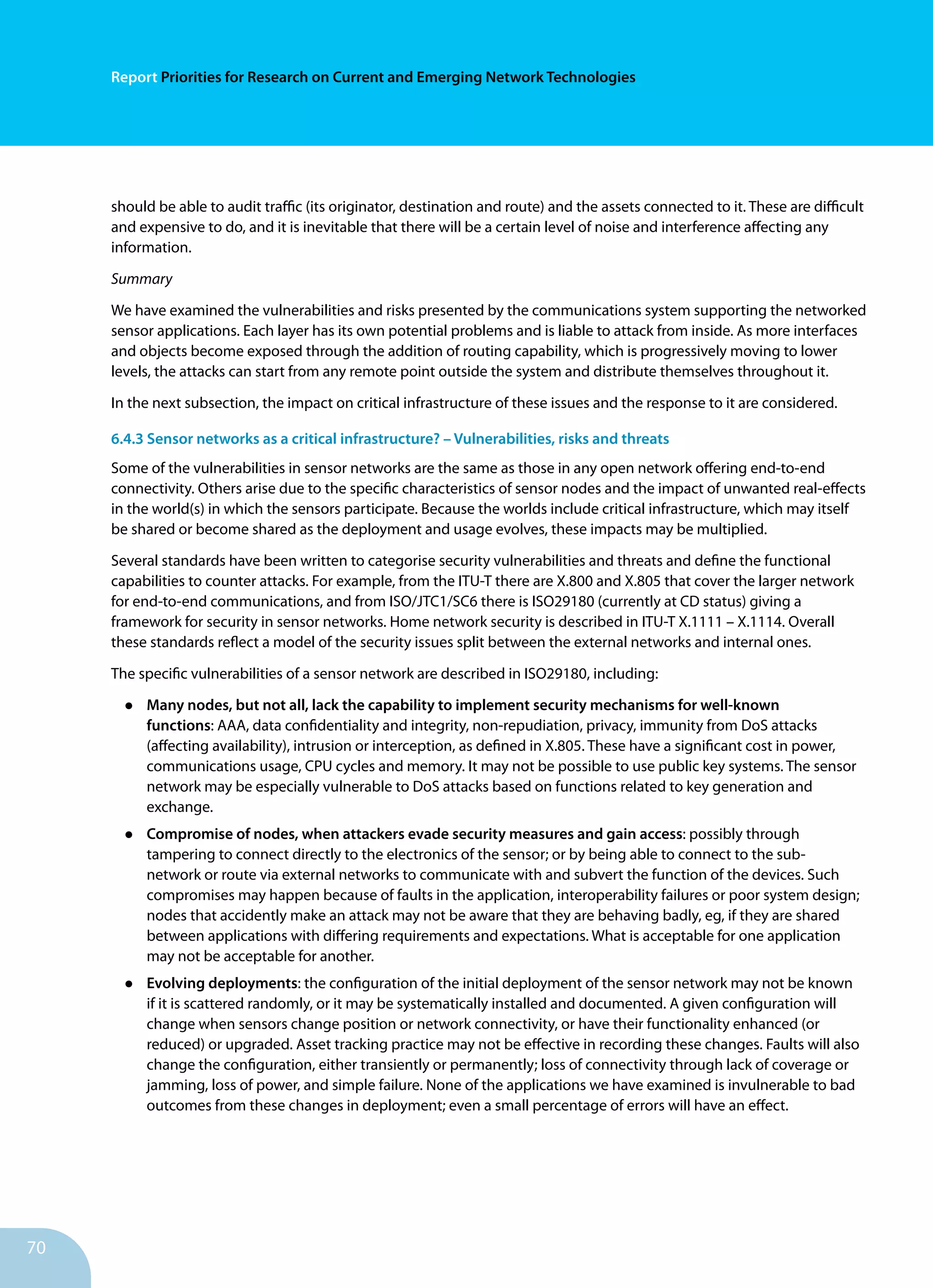 70
Report Priorities for Research on Current and Emerging Network Technologies
should be able to audit traffic (its originator, destination and route) and the assets connected to it. These are difficult
and expensive to do, and it is inevitable that there will be a certain level of noise and interference affecting any
information.
Summary
We have examined the vulnerabilities and risks presented by the communications system supporting the networked
sensor applications. Each layer has its own potential problems and is liable to attack from inside. As more interfaces
and objects become exposed through the addition of routing capability, which is progressively moving to lower
levels, the attacks can start from any remote point outside the system and distribute themselves throughout it.
In the next subsection, the impact on critical infrastructure of these issues and the response to it are considered.
6.4.3 Sensor networks as a critical infrastructure? – Vulnerabilities, risks and threats
Some of the vulnerabilities in sensor networks are the same as those in any open network offering end-to-end
connectivity. Others arise due to the specific characteristics of sensor nodes and the impact of unwanted real-effects
in the world(s) in which the sensors participate. Because the worlds include critical infrastructure, which may itself
be shared or become shared as the deployment and usage evolves, these impacts may be multiplied.
Several standards have been written to categorise security vulnerabilities and threats and define the functional
capabilities to counter attacks. For example, from the ITU-T there are X.800 and X.805 that cover the larger network
for end-to-end communications, and from ISO/JTC1/SC6 there is ISO29180 (currently at CD status) giving a
framework for security in sensor networks. Home network security is described in ITU-T X.1111 – X.1114. Overall
these standards reflect a model of the security issues split between the external networks and internal ones.
The specific vulnerabilities of a sensor network are described in ISO29180, including:
•	 Many nodes, but not all, lack the capability to implement security mechanisms for well-known
functions: AAA, data confidentiality and integrity, non-repudiation, privacy, immunity from DoS attacks
(affecting availability), intrusion or interception, as defined in X.805. These have a significant cost in power,
communications usage, CPU cycles and memory. It may not be possible to use public key systems. The sensor
network may be especially vulnerable to DoS attacks based on functions related to key generation and
exchange.
•	 Compromise of nodes, when attackers evade security measures and gain access: possibly through
tampering to connect directly to the electronics of the sensor; or by being able to connect to the sub-
network or route via external networks to communicate with and subvert the function of the devices. Such
compromises may happen because of faults in the application, interoperability failures or poor system design;
nodes that accidently make an attack may not be aware that they are behaving badly, eg, if they are shared
between applications with differing requirements and expectations. What is acceptable for one application
may not be acceptable for another.
•	 Evolving deployments: the configuration of the initial deployment of the sensor network may not be known
if it is scattered randomly, or it may be systematically installed and documented. A given configuration will
change when sensors change position or network connectivity, or have their functionality enhanced (or
reduced) or upgraded. Asset tracking practice may not be effective in recording these changes. Faults will also
change the configuration, either transiently or permanently; loss of connectivity through lack of coverage or
jamming, loss of power, and simple failure. None of the applications we have examined is invulnerable to bad
outcomes from these changes in deployment; even a small percentage of errors will have an effect.
 