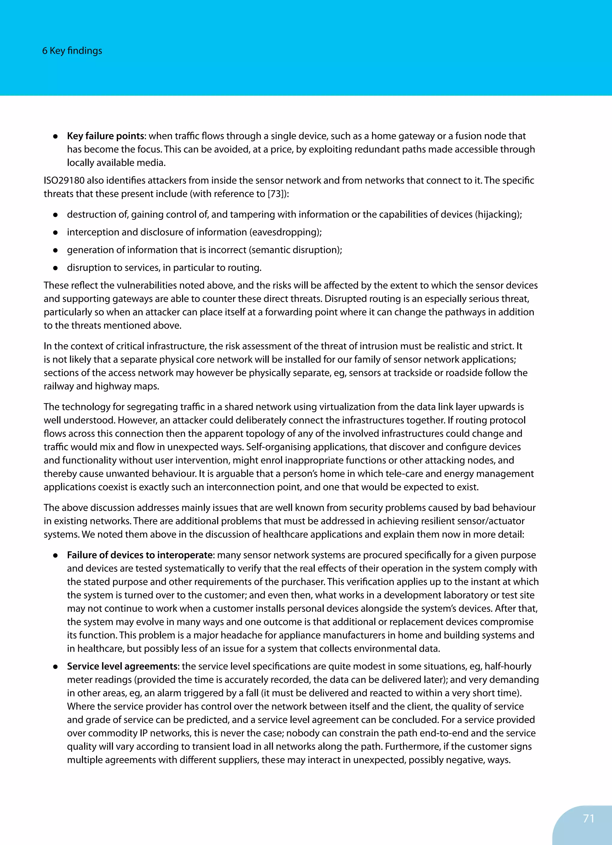 71
6 Key findings
•	 Key failure points: when traffic flows through a single device, such as a home gateway or a fusion node that
has become the focus. This can be avoided, at a price, by exploiting redundant paths made accessible through
locally available media.
ISO29180 also identifies attackers from inside the sensor network and from networks that connect to it. The specific
threats that these present include (with reference to [73]):
•	 destruction of, gaining control of, and tampering with information or the capabilities of devices (hijacking);
•	 interception and disclosure of information (eavesdropping);
•	 generation of information that is incorrect (semantic disruption);
•	 disruption to services, in particular to routing.
These reflect the vulnerabilities noted above, and the risks will be affected by the extent to which the sensor devices
and supporting gateways are able to counter these direct threats. Disrupted routing is an especially serious threat,
particularly so when an attacker can place itself at a forwarding point where it can change the pathways in addition
to the threats mentioned above.
In the context of critical infrastructure, the risk assessment of the threat of intrusion must be realistic and strict. It
is not likely that a separate physical core network will be installed for our family of sensor network applications;
sections of the access network may however be physically separate, eg, sensors at trackside or roadside follow the
railway and highway maps.
The technology for segregating traffic in a shared network using virtualization from the data link layer upwards is
well understood. However, an attacker could deliberately connect the infrastructures together. If routing protocol
flows across this connection then the apparent topology of any of the involved infrastructures could change and
traffic would mix and flow in unexpected ways. Self-organising applications, that discover and configure devices
and functionality without user intervention, might enrol inappropriate functions or other attacking nodes, and
thereby cause unwanted behaviour. It is arguable that a person’s home in which tele-care and energy management
applications coexist is exactly such an interconnection point, and one that would be expected to exist.
The above discussion addresses mainly issues that are well known from security problems caused by bad behaviour
in existing networks. There are additional problems that must be addressed in achieving resilient sensor/actuator
systems. We noted them above in the discussion of healthcare applications and explain them now in more detail:
•	 Failure of devices to interoperate: many sensor network systems are procured specifically for a given purpose
and devices are tested systematically to verify that the real effects of their operation in the system comply with
the stated purpose and other requirements of the purchaser. This verification applies up to the instant at which
the system is turned over to the customer; and even then, what works in a development laboratory or test site
may not continue to work when a customer installs personal devices alongside the system’s devices. After that,
the system may evolve in many ways and one outcome is that additional or replacement devices compromise
its function. This problem is a major headache for appliance manufacturers in home and building systems and
in healthcare, but possibly less of an issue for a system that collects environmental data.
•	 Service level agreements: the service level specifications are quite modest in some situations, eg, half-hourly
meter readings (provided the time is accurately recorded, the data can be delivered later); and very demanding
in other areas, eg, an alarm triggered by a fall (it must be delivered and reacted to within a very short time).
Where the service provider has control over the network between itself and the client, the quality of service
and grade of service can be predicted, and a service level agreement can be concluded. For a service provided
over commodity IP networks, this is never the case; nobody can constrain the path end-to-end and the service
quality will vary according to transient load in all networks along the path. Furthermore, if the customer signs
multiple agreements with different suppliers, these may interact in unexpected, possibly negative, ways.
 