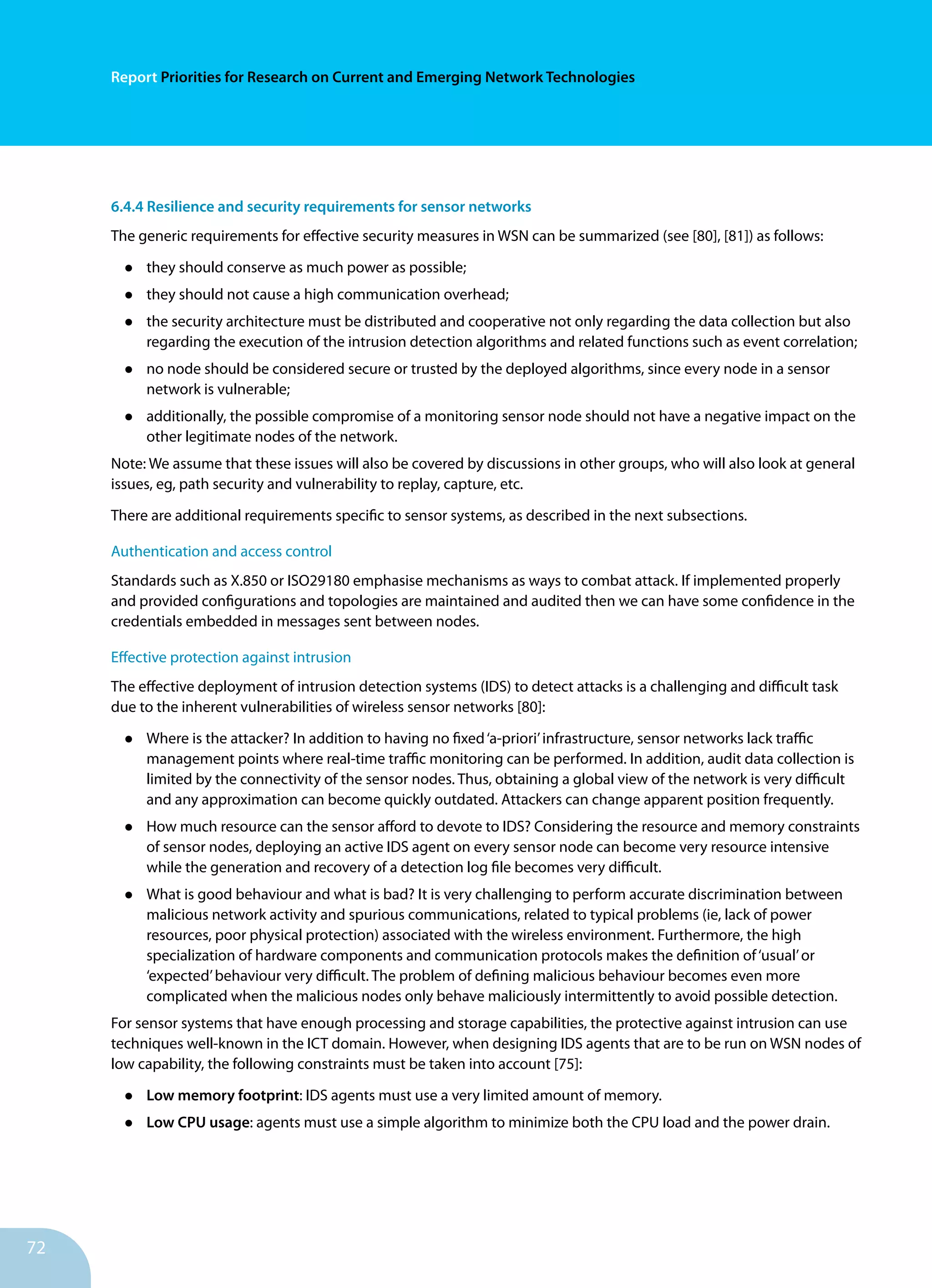 72
Report Priorities for Research on Current and Emerging Network Technologies
6.4.4 Resilience and security requirements for sensor networks
The generic requirements for effective security measures in WSN can be summarized (see [80], [81]) as follows:
•	 they should conserve as much power as possible;
•	 they should not cause a high communication overhead;
•	 the security architecture must be distributed and cooperative not only regarding the data collection but also
regarding the execution of the intrusion detection algorithms and related functions such as event correlation;
•	 no node should be considered secure or trusted by the deployed algorithms, since every node in a sensor
network is vulnerable;
•	 additionally, the possible compromise of a monitoring sensor node should not have a negative impact on the
other legitimate nodes of the network.
Note: We assume that these issues will also be covered by discussions in other groups, who will also look at general
issues, eg, path security and vulnerability to replay, capture, etc.
There are additional requirements specific to sensor systems, as described in the next subsections.
Authentication and access control
Standards such as X.850 or ISO29180 emphasise mechanisms as ways to combat attack. If implemented properly
and provided configurations and topologies are maintained and audited then we can have some confidence in the
credentials embedded in messages sent between nodes.
Effective protection against intrusion
The effective deployment of intrusion detection systems (IDS) to detect attacks is a challenging and difficult task
due to the inherent vulnerabilities of wireless sensor networks [80]:
•	 Where is the attacker? In addition to having no fixed‘a-priori’infrastructure, sensor networks lack traffic
management points where real-time traffic monitoring can be performed. In addition, audit data collection is
limited by the connectivity of the sensor nodes. Thus, obtaining a global view of the network is very difficult
and any approximation can become quickly outdated. Attackers can change apparent position frequently.
•	 How much resource can the sensor afford to devote to IDS? Considering the resource and memory constraints
of sensor nodes, deploying an active IDS agent on every sensor node can become very resource intensive
while the generation and recovery of a detection log file becomes very difficult.
•	 What is good behaviour and what is bad? It is very challenging to perform accurate discrimination between
malicious network activity and spurious communications, related to typical problems (ie, lack of power
resources, poor physical protection) associated with the wireless environment. Furthermore, the high
specialization of hardware components and communication protocols makes the definition of‘usual’or
‘expected’behaviour very difficult. The problem of defining malicious behaviour becomes even more
complicated when the malicious nodes only behave maliciously intermittently to avoid possible detection.
For sensor systems that have enough processing and storage capabilities, the protective against intrusion can use
techniques well-known in the ICT domain. However, when designing IDS agents that are to be run on WSN nodes of
low capability, the following constraints must be taken into account [75]:
•	 Low memory footprint: IDS agents must use a very limited amount of memory.
•	 Low CPU usage: agents must use a simple algorithm to minimize both the CPU load and the power drain.
 