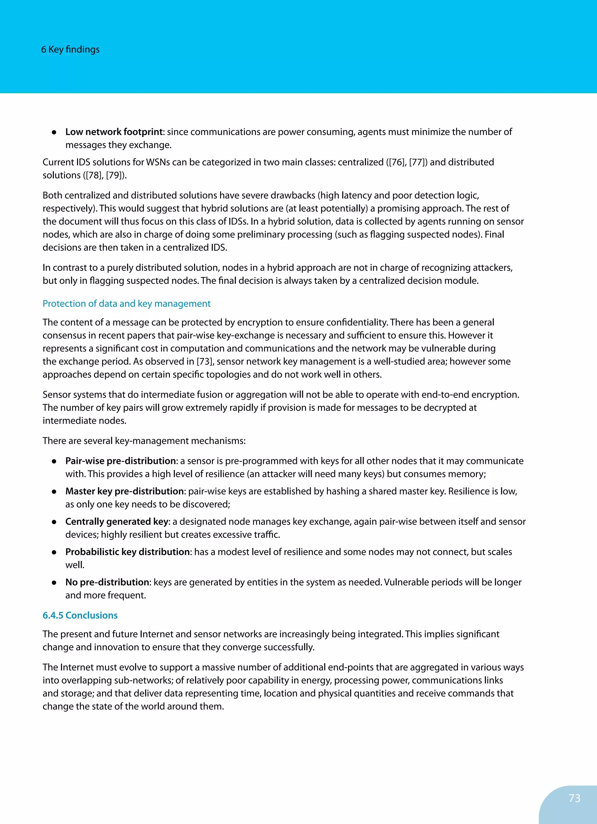 73
6 Key findings
•	 Low network footprint: since communications are power consuming, agents must minimize the number of
messages they exchange.	
Current IDS solutions for WSNs can be categorized in two main classes: centralized ([76], [77]) and distributed
solutions ([78], [79]).
Both centralized and distributed solutions have severe drawbacks (high latency and poor detection logic,
respectively). This would suggest that hybrid solutions are (at least potentially) a promising approach. The rest of
the document will thus focus on this class of IDSs. In a hybrid solution, data is collected by agents running on sensor
nodes, which are also in charge of doing some preliminary processing (such as flagging suspected nodes). Final
decisions are then taken in a centralized IDS.
In contrast to a purely distributed solution, nodes in a hybrid approach are not in charge of recognizing attackers,
but only in flagging suspected nodes. The final decision is always taken by a centralized decision module.
Protection of data and key management
The content of a message can be protected by encryption to ensure confidentiality. There has been a general
consensus in recent papers that pair-wise key-exchange is necessary and sufficient to ensure this. However it
represents a significant cost in computation and communications and the network may be vulnerable during
the exchange period. As observed in [73], sensor network key management is a well-studied area; however some
approaches depend on certain specific topologies and do not work well in others.
Sensor systems that do intermediate fusion or aggregation will not be able to operate with end-to-end encryption.
The number of key pairs will grow extremely rapidly if provision is made for messages to be decrypted at
intermediate nodes.
There are several key-management mechanisms:		
•	 Pair-wise pre-distribution: a sensor is pre-programmed with keys for all other nodes that it may communicate
with. This provides a high level of resilience (an attacker will need many keys) but consumes memory;
•	 Master key pre-distribution: pair-wise keys are established by hashing a shared master key. Resilience is low,
as only one key needs to be discovered;
•	 Centrally generated key: a designated node manages key exchange, again pair-wise between itself and sensor
devices; highly resilient but creates excessive traffic.
•	 Probabilistic key distribution: has a modest level of resilience and some nodes may not connect, but scales
well.
•	 No pre-distribution: keys are generated by entities in the system as needed. Vulnerable periods will be longer
and more frequent.
6.4.5 Conclusions
The present and future Internet and sensor networks are increasingly being integrated. This implies significant
change and innovation to ensure that they converge successfully.
The Internet must evolve to support a massive number of additional end-points that are aggregated in various ways
into overlapping sub-networks; of relatively poor capability in energy, processing power, communications links
and storage; and that deliver data representing time, location and physical quantities and receive commands that
change the state of the world around them.
 