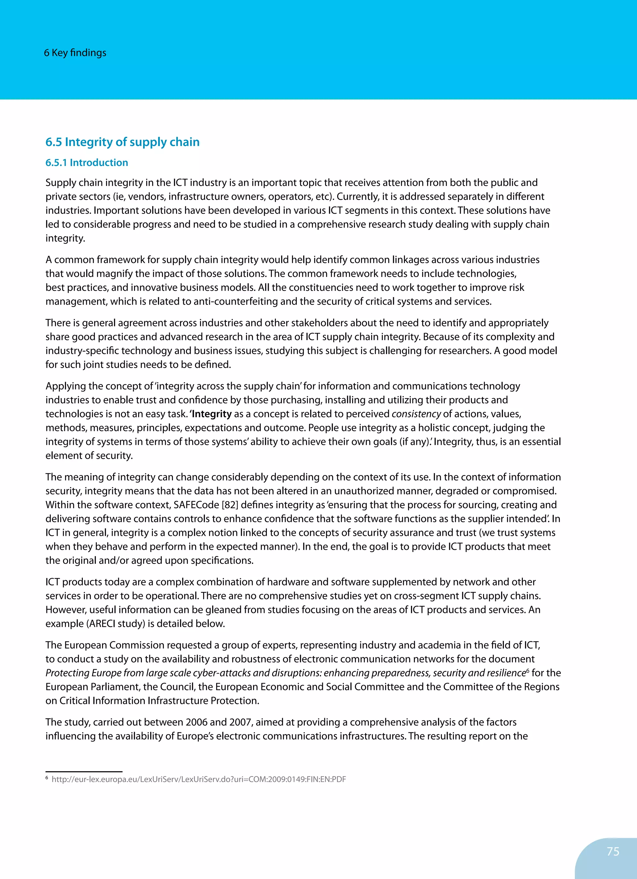 75
6 Key findings
6.5 Integrity of supply chain
6.5.1 Introduction
Supply chain integrity in the ICT industry is an important topic that receives attention from both the public and
private sectors (ie, vendors, infrastructure owners, operators, etc). Currently, it is addressed separately in different
industries. Important solutions have been developed in various ICT segments in this context. These solutions have
led to considerable progress and need to be studied in a comprehensive research study dealing with supply chain
integrity.
A common framework for supply chain integrity would help identify common linkages across various industries
that would magnify the impact of those solutions. The common framework needs to include technologies,
best practices, and innovative business models. All the constituencies need to work together to improve risk
management, which is related to anti-counterfeiting and the security of critical systems and services.
There is general agreement across industries and other stakeholders about the need to identify and appropriately
share good practices and advanced re­search in the area of ICT supply chain integrity. Because of its com­plexity and
industry-specific technology and business issues, studying this subject is challenging for researchers. A good model
for such joint studies needs to be defined.
Applying the concept of‘integrity across the supply chain’for information and communications technology
industries to enable trust and confidence by those purchasing, installing and utilizing their products and
technologies is not an easy task.‘Integrity as a concept is related to perceived consistency of actions, values,
methods, measures, principles, expectations and outcome. People use integrity as a holistic concept, judging the
integrity of systems in terms of those systems’ability to achieve their own goals (if any).’Integrity, thus, is an essential
element of security.
The meaning of integrity can change considerably depending on the context of its use. In the context of information
security, integrity means that the data has not been altered in an unauthorized manner, degraded or compromised.
Within the software context, SAFECode [82] defines integrity as‘en
­
suring that the process for sourcing, creating and
delivering software contains controls to enhance confidence that the software functions as the supplier intended’. In
ICT in general, integrity is a complex notion linked to the concepts of security assurance and trust (we trust systems
when they behave and perform in the expected manner). In the end, the goal is to provide ICT products that meet
the original and/or agreed upon specifications.
ICT products today are a complex combination of hardware and software supplemented by network and other
services in order to be operational. There are no comprehensive studies yet on cross-segment ICT supply chains.
However, useful information can be gleaned from studies focusing on the areas of ICT products and services. An
example (ARECI study) is detailed below.
The European Commission requested a group of experts, representing industry and academia in the field of ICT,
to conduct a study on the availability and robustness of electronic communication networks for the document
Protecting Europe from large scale cyber-attacks and disruptions: enhancing preparedness, security and resilience6
for the
European Parliament, the Council, the European Economic and Social Committee and the Committee of the Regions
on Critical Information Infrastructure Protection.
The study, carried out between 2006 and 2007, aimed at providing a comprehensive analysis of the factors
influencing the availability of Europe’s electronic communications infrastructures. The resulting report on the
6
http://eur-lex.europa.eu/LexUriServ/LexUriServ.do?uri=COM:2009:0149:FIN:EN:PDF
 