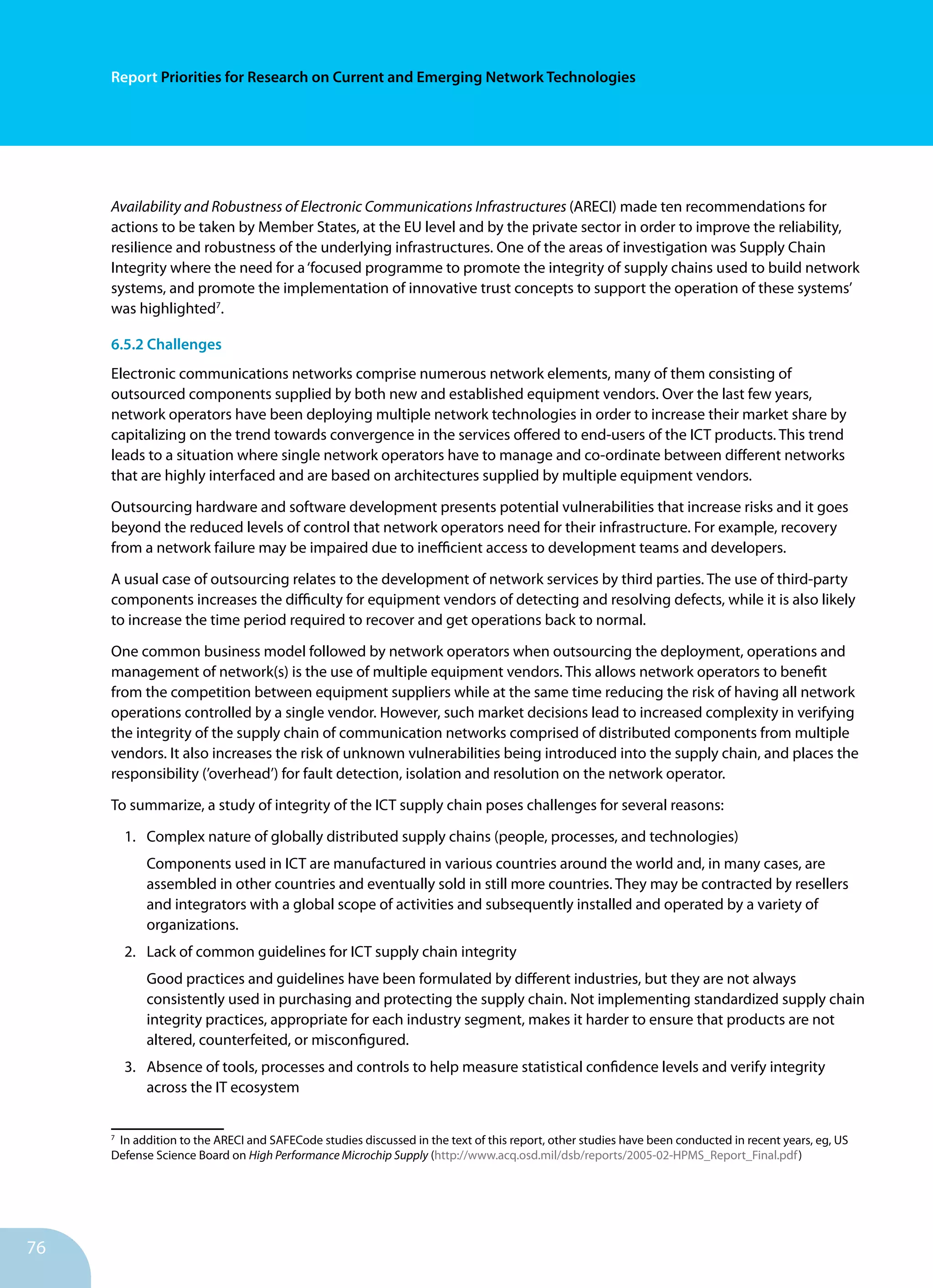 76
Report Priorities for Research on Current and Emerging Network Technologies
Availability and Robustness of Electronic Communications Infrastructures (ARECI) made ten recommendations for
actions to be taken by Member States, at the EU level and by the private sector in order to improve the reliability,
resilience and robustness of the underlying infrastructures. One of the areas of investigation was Supply Chain
Integrity where the need for a‘focused programme to promote the integrity of supply chains used to build network
systems, and promote the implementation of innovative trust concepts to support the operation of these systems’
was highlighted7
.
6.5.2 Challenges
Electronic communications networks comprise numerous network elements, many of them consisting of
outsourced components supplied by both new and established equipment vendors. Over the last few years,
network operators have been deploying multiple network technologies in order to increase their market share by
capitalizing on the trend towards convergence in the services offered to end-users of the ICT products. This trend
leads to a situation where single network operators have to manage and co-ordinate between different networks
that are highly interfaced and are based on architectures supplied by multiple equipment vendors.
Outsourcing hardware and software development presents potential vulnerabilities that increase risks and it goes
beyond the reduced levels of control that network operators need for their infrastructure. For example, recovery
from a network failure may be impaired due to inefficient access to development teams and developers.
A usual case of outsourcing relates to the development of network services by third parties. The use of third-party
components increases the difficulty for equipment vendors of detecting and resolving defects, while it is also likely
to increase the time period required to recover and get operations back to normal.
One common business model followed by network operators when outsourcing the deployment, operations and
management of network(s) is the use of multiple equipment vendors. This allows network operators to benefit
from the competition between equipment suppliers while at the same time reducing the risk of having all network
operations controlled by a single vendor. However, such market decisions lead to increased complexity in verifying
the integrity of the supply chain of communication networks comprised of distributed components from multiple
vendors. It also increases the risk of unknown vulnerabilities being introduced into the supply chain, and places the
responsibility (’overhead’) for fault detection, isolation and resolution on the network operator.
To summarize, a study of integrity of the ICT supply chain poses challenges for several reasons:
1.	 Complex nature of globally distributed supply chains (people, processes, and technologies)
Components used in ICT are manufactured in various countries around the world and, in many cases, are
assembled in other countries and eventually sold in still more countries. They may be contracted by resellers
and integrators with a global scope of ac­tivities and subsequently installed and operated by a variety of
organizations.
2.	 Lack of common guidelines for ICT supply chain in­tegrity
Good practices and guidelines have been formulated by different in­dustries, but they are not always
consistently used in purchasing and protecting the supply chain. Not implementing standardized supply chain
integrity practices, appropriate for each industry segment, makes it harder to ensure that products are not
altered, counterfeited, or misconfigured.
3.	 Absence of tools, processes and controls to help measure statistical confidence levels and verify integrity
across the IT ecosystem	
7
In addition to the ARECI and SAFECode studies discussed in the text of this report, other studies have been conducted in recent years, eg, US
Defense Science Board on High Performance Microchip Supply (http://www.acq.osd.mil/dsb/reports/2005-02-HPMS_Report_Final.pdf)
 