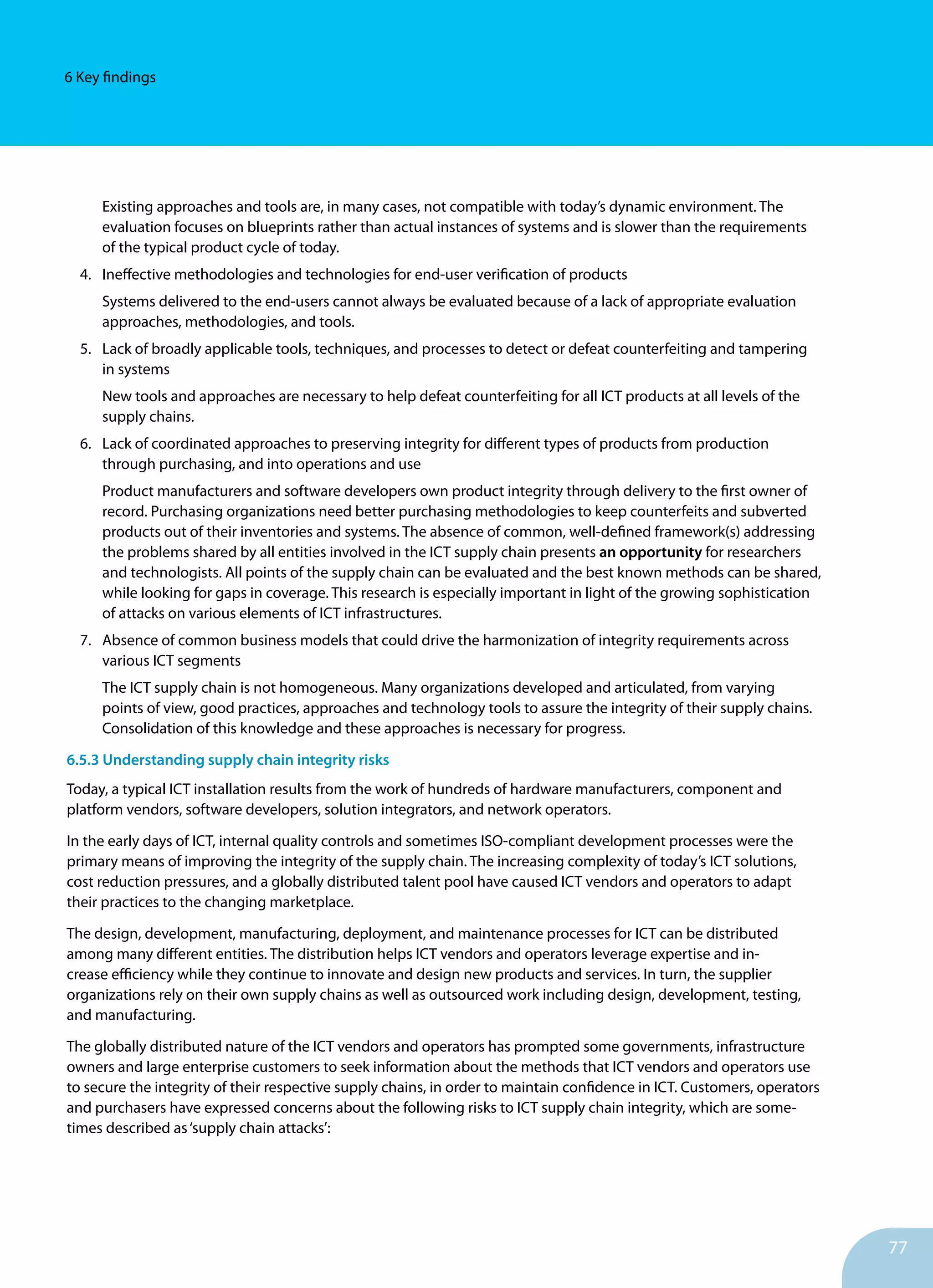 77
6 Key findings
Existing approaches and tools are, in many cases, not compatible with today’s dynamic environment. The
evaluation focuses on blueprints rather than actual instances of systems and is slower than the requirements
of the typical product cycle of today.
4.	 Ineffective methodologies and technologies for end-user verification of products
Systems delivered to the end-users cannot always be ev­aluated because of a lack of appropriate evalu­ation
approaches, methodologies, and tools.
5.	 Lack of broadly applicable tools, techniques, and processes to detect or de­feat counterfeiting and tampering
in systems
New tools and approaches are necessary to help defeat counterfeiting for all ICT products at all levels of the
supply chains.
6.	 Lack of coordinated approaches to preserving integrity for different types of products from production
through purchasing, and into operations and use
Product manufacturers and software developers own product integrity through delivery to the first owner of
record. Purchasing organizations need better purchasing methodologies to keep counterfeits and subverted
products out of their inventories and systems. The absence of common, well-defined framework(s) ad­dressing
the problems shared by all entities involved in the ICT supply chain presents an opportunity for researchers
and technologists. All points of the supply chain can be evaluated and the best known methods can be shared,
while looking for gaps in coverage. This research is especially important in light of the growing so­phistication
of attacks on various elements of ICT infrastruc­tures.
7.	 Absence of common business models that could drive the harmonization of integrity requirements across
various ICT segments
The ICT supply chain is not homogeneous. Many organizations developed and articulated, from varying
points of view, good practices, approaches and technology tools to assure the integrity of their supply chains.
Consolidation of this knowledge and these approaches is necessary for progress.
6.5.3 Understanding supply chain integrity risks
Today, a typical ICT installation results from the work of hundreds of hardware manufacturers, component and
platform vendors, software developers, solution integrators, and network opera­tors.
In the early days of ICT, internal quality controls and sometimes ISO-compliant development processes were the
primary means of improving the integrity of the supply chain. The increasing complexity of today’s ICT solutions,
cost re­duction pressures, and a globally distributed talent pool have caused ICT vendors and operators to adapt
their practices to the changing marketplace.
The design, development, manufac­turing, deployment, and maintenance processes for ICT can be distributed
among many different entities. The distribution helps ICT vendors and operators leverage expertise and in­
crease efficiency while they continue to innovate and design new products and services. In turn, the supplier
organizations rely on their own supply chains as well as outsourced work including design, development, testing,
and manufacturing.
The globally distributed nature of the ICT vendors and op­erators has prompted some governments, infrastructure
owners and large enterprise customers to seek information about the meth­ods that ICT vendors and operators use
to secure the integrity of their respective supply chains, in order to maintain confi­dence in ICT. Customers, operators
and purchasers have expressed concerns about the following risks to ICT supply chain integrity, which are some­
times described as‘supply chain attacks’:
 