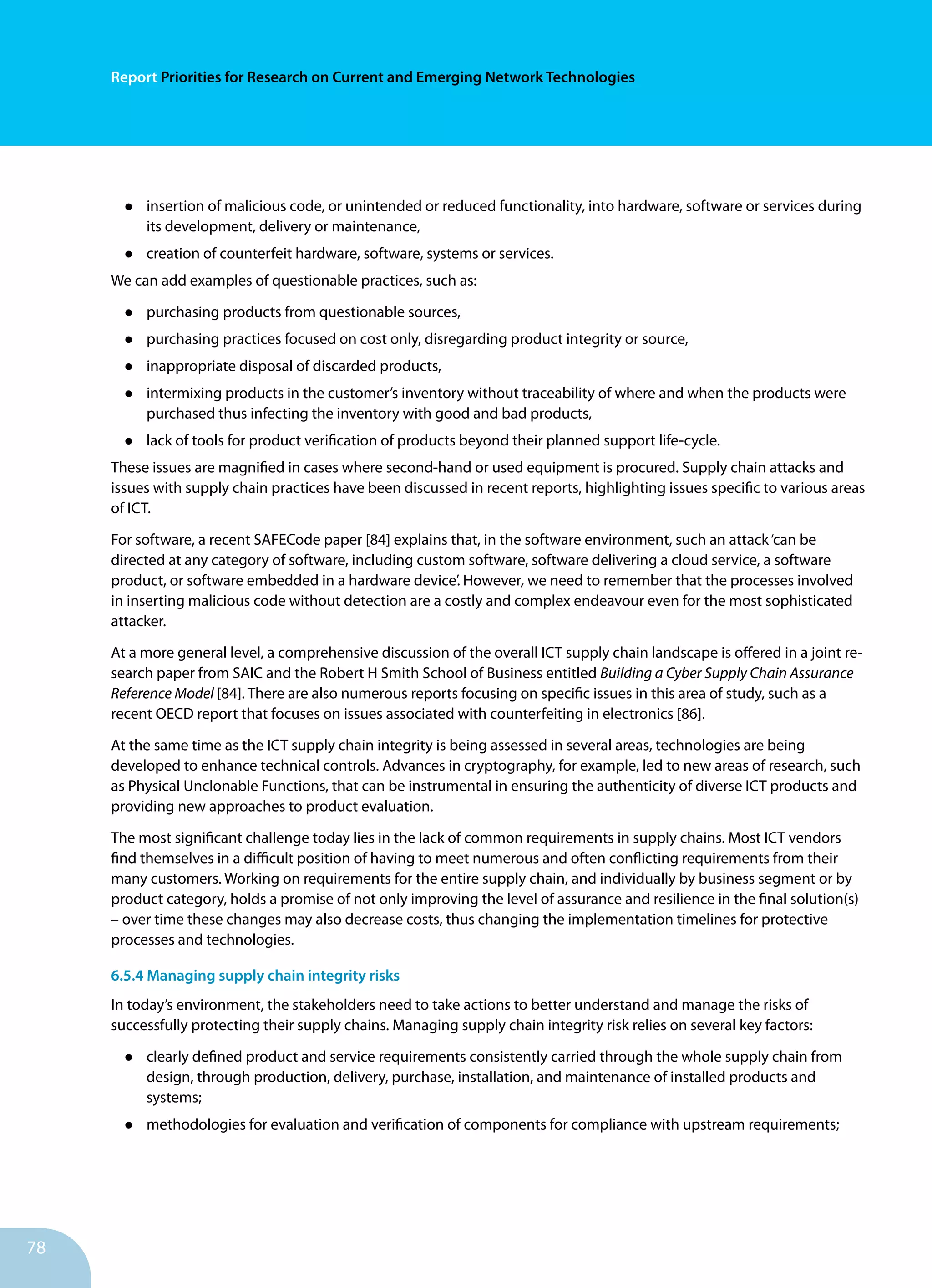 78
Report Priorities for Research on Current and Emerging Network Technologies
•	 insertion of malicious code, or unintended or reduced function­ality, into hardware, software or services during
its development, delivery or maintenance,
•	 creation of counterfeit hardware, software, systems or ser­vices.
We can add examples of questionable practices, such as:	
•	 purchasing products from questionable sources,
•	 purchasing practices focused on cost only, disregarding product integrity or source,
•	 inappropriate disposal of discarded products,
•	 intermixing products in the customer’s inventory without traceability of where and when the products were
purchased thus infecting the inventory with good and bad products,
•	 lack of tools for product verification of products beyond their planned support life-cycle.
These issues are magnified in cases where second-hand or used equipment is procured. Supply chain attacks and
issues with supply chain practices have been discussed in recent reports, highlighting issues specific to various areas
of ICT.
For software, a recent SAFECode paper [84] explains that, in the software environment, such an attack‘can be
directed at any category of software, including custom software, software delivering a cloud service, a software
product, or software embedded in a hardware device’. However, we need to remem­ber that the processes involved
in inserting malicious code without detection are a costly and complex endeavour even for the most sophisticated
attacker.
At a more general level, a comprehensive discussion of the overall ICT supply chain landscape is offered in a joint re­
search paper from SAIC and the Robert H Smith School of Busi­ness entitled Building a Cyber Supply Chain Assurance
Re­ference Model [84]. There are also numerous reports focusing on specific issues in this area of study, such as a
recent OECD report that focuses on issues associated with counterfeiting in electronics [86].
At the same time as the ICT supply chain integrity is being as­sessed in several areas, technologies are being
developed to enhance technical controls. Advances in cryptography, for example, led to new areas of research, such
as Physical Un­clonable Functions, that can be instrumental in ensuring the authenticity of diverse ICT products and
providing new ap­proaches to product evaluation.
The most significant challenge today lies in the lack of common requirements in supply chains. Most ICT vendors
find themselves in a difficult position of having to meet numerous and often con­flicting requirements from their
many customers. Working on requirements for the entire supply chain, and individually by business segment or by
product category, holds a promise of not only im­proving the level of assurance and resilience in the final solu­tion(s)
– over time these changes may also decrease costs, thus changing the implementation timelines for protective
processes and technologies.
6.5.4 Managing supply chain integrity risks
In today’s environment, the stake­holders need to take actions to better understand and manage the risks of
successfully protecting their supply chains. Managing supply chain integrity risk relies on sev­eral key factors:
•	 clearly defined product and service requirements consis­tently carried through the whole supply chain from
de­sign, through production, delivery, purchase, installation, and maintenance of installed products and
systems;
•	 methodologies for evaluation and verification of compo­nents for compliance with upstream requirements;
 