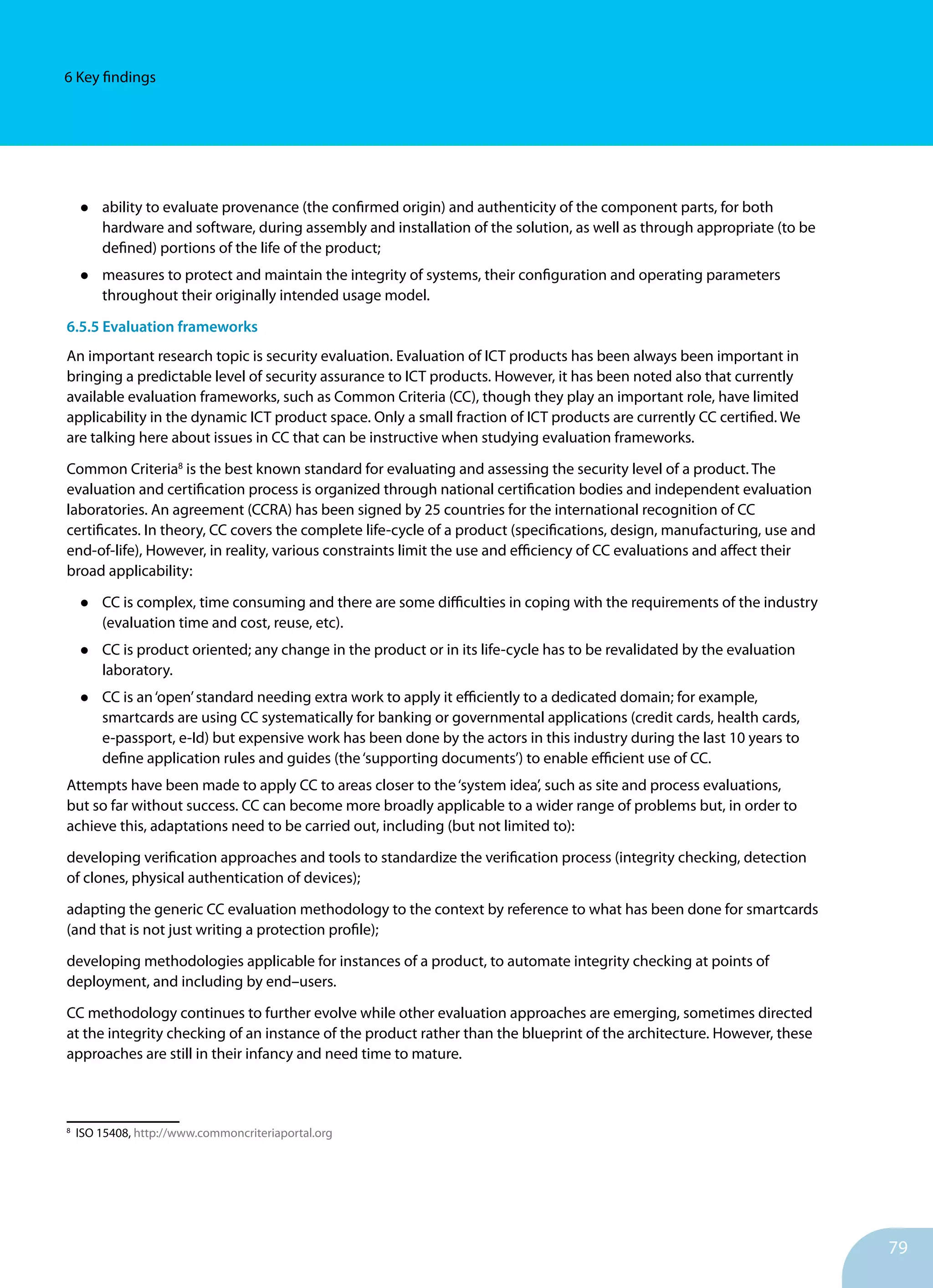 79
6 Key findings
•	 ability to evaluate provenance (the confirmed origin) and authenticity of the component parts, for both
hardware and software, during assembly and installation of the solu­tion, as well as through appropriate (to be
defined) portions of the life of the product;
•	 measures to protect and maintain the integrity of systems, their configuration and operating parameters
throughout their originally intended usage model.
6.5.5 Evaluation frameworks
An important research topic is security evaluation. Evaluation of ICT products has been always been important in
bringing a predictable level of security assurance to ICT products. However, it has been noted also that currently
available evaluation frameworks, such as Common Criteria (CC), though they play an important role, have limited
applicability in the dynamic ICT product space. Only a small fraction of ICT products are currently CC certified. We
are talking here about issues in CC that can be instructive when studying evaluation frameworks.
Common Criteria8
is the best known standard for evaluating and assessing the security level of a product. The
evaluation and certification process is organized through national certification bodies and independent evaluation
laboratories. An agreement (CCRA) has been signed by 25 countries for the international recognition of CC
certificates. In theory, CC covers the complete life-cycle of a product (specifications, design, manufacturing, use and
end-of-life), However, in reality, various constraints limit the use and efficiency of CC evaluations and affect their
broad applicability:
•	 CC is complex, time consuming and there are some difficulties in coping with the requirements of the industry
(evaluation time and cost, reuse, etc).
•	 CC is product oriented; any change in the product or in its life-cycle has to be revalidated by the evaluation
laboratory.
•	 CC is an‘open’standard needing extra work to apply it efficiently to a dedicated domain; for example,
smartcards are using CC systematically for banking or governmental applications (credit cards, health cards,
e-passport, e-Id) but expensive work has been done by the actors in this industry during the last 10 years to
define application rules and guides (the‘supporting documents’) to enable efficient use of CC.
Attempts have been made to apply CC to areas closer to the‘system idea’, such as site and process evaluations,
but so far without success. CC can become more broadly applicable to a wider range of problems but, in order to
achieve this, adaptations need to be carried out, including (but not limited to):
developing verification approaches and tools to standardize the verification process (integrity checking, detection
of clones, physical authentication of devices);
adapting the generic CC evaluation methodology to the context by reference to what has been done for smartcards
(and that is not just writing a protection profile);
developing methodologies applicable for instances of a product, to automate integrity checking at points of
deployment, and including by end–users.
CC methodology continues to further evolve while other evaluation approaches are emerging, sometimes directed
at the integrity checking of an instance of the product rather than the blueprint of the architecture. However, these
approaches are still in their infancy and need time to mature.
8
ISO 15408, http://www.commoncriteriaportal.org
 