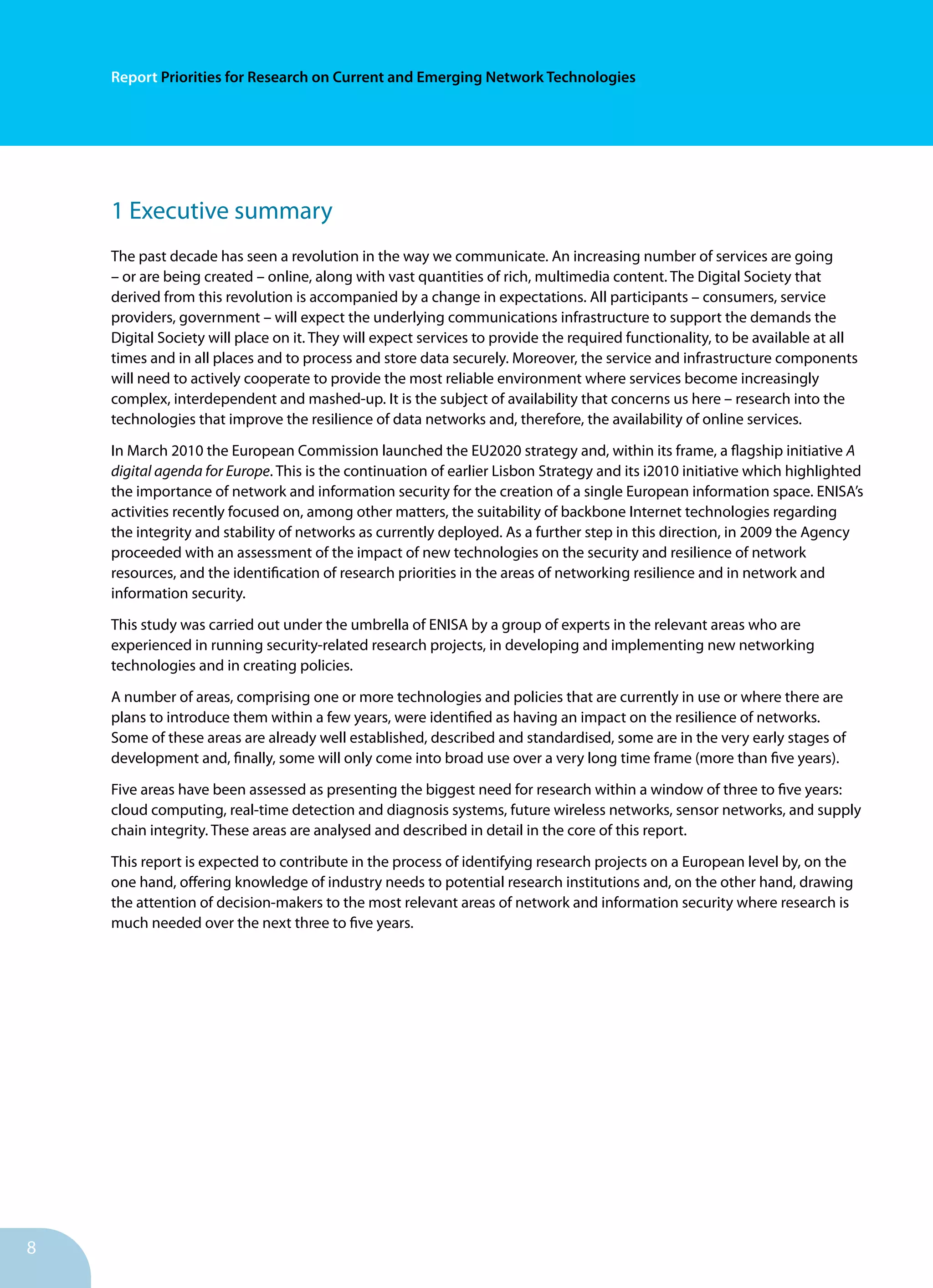 Report Priorities for Research on Current and Emerging Network Technologies
8
1 Executive summary
The past decade has seen a revolution in the way we communicate. An increasing number of services are going
– or are being created – online, along with vast quantities of rich, multimedia content. The Digital Society that
derived from this revolution is accompanied by a change in expectations. All participants – consumers, service
providers, government – will expect the underlying communications infrastructure to support the demands the
Digital Society will place on it. They will expect services to provide the required functionality, to be available at all
times and in all places and to process and store data securely. Moreover, the service and infrastructure components
will need to actively cooperate to provide the most reliable environment where services become increasingly
complex, interdependent and mashed-up. It is the subject of availability that concerns us here – research into the
technologies that improve the resilience of data networks and, therefore, the availability of online services.
In March 2010 the European Commission launched the EU2020 strategy and, within its frame, a flagship initiative A
digital agenda for Europe. This is the continuation of earlier Lisbon Strategy and its i2010 initiative which highlighted
the importance of network and information security for the creation of a single European information space. ENISA’s
activities recently focused on, among other matters, the suitability of backbone Internet technologies regarding
the integrity and stability of networks as currently deployed. As a further step in this direction, in 2009 the Agency
proceeded with an assessment of the impact of new technologies on the security and resilience of network
resources, and the identification of research priorities in the areas of networking resilience and in network and
information security.
This study was carried out under the umbrella of ENISA by a group of experts in the relevant areas who are
experienced in running security-related research projects, in developing and implementing new networking
technologies and in creating policies.
A number of areas, comprising one or more technologies and policies that are currently in use or where there are
plans to introduce them within a few years, were identified as having an impact on the resilience of networks.
Some of these areas are already well established, described and standardised, some are in the very early stages of
development and, finally, some will only come into broad use over a very long time frame (more than five years).
Five areas have been assessed as presenting the biggest need for research within a window of three to five years:
cloud computing, real-time detection and diagnosis systems, future wireless networks, sensor networks, and supply
chain integrity. These areas are analysed and described in detail in the core of this report.
This report is expected to contribute in the process of identifying research projects on a European level by, on the
one hand, offering knowledge of industry needs to potential research institutions and, on the other hand, drawing
the attention of decision-makers to the most relevant areas of network and information security where research is
much needed over the next three to five years.
 