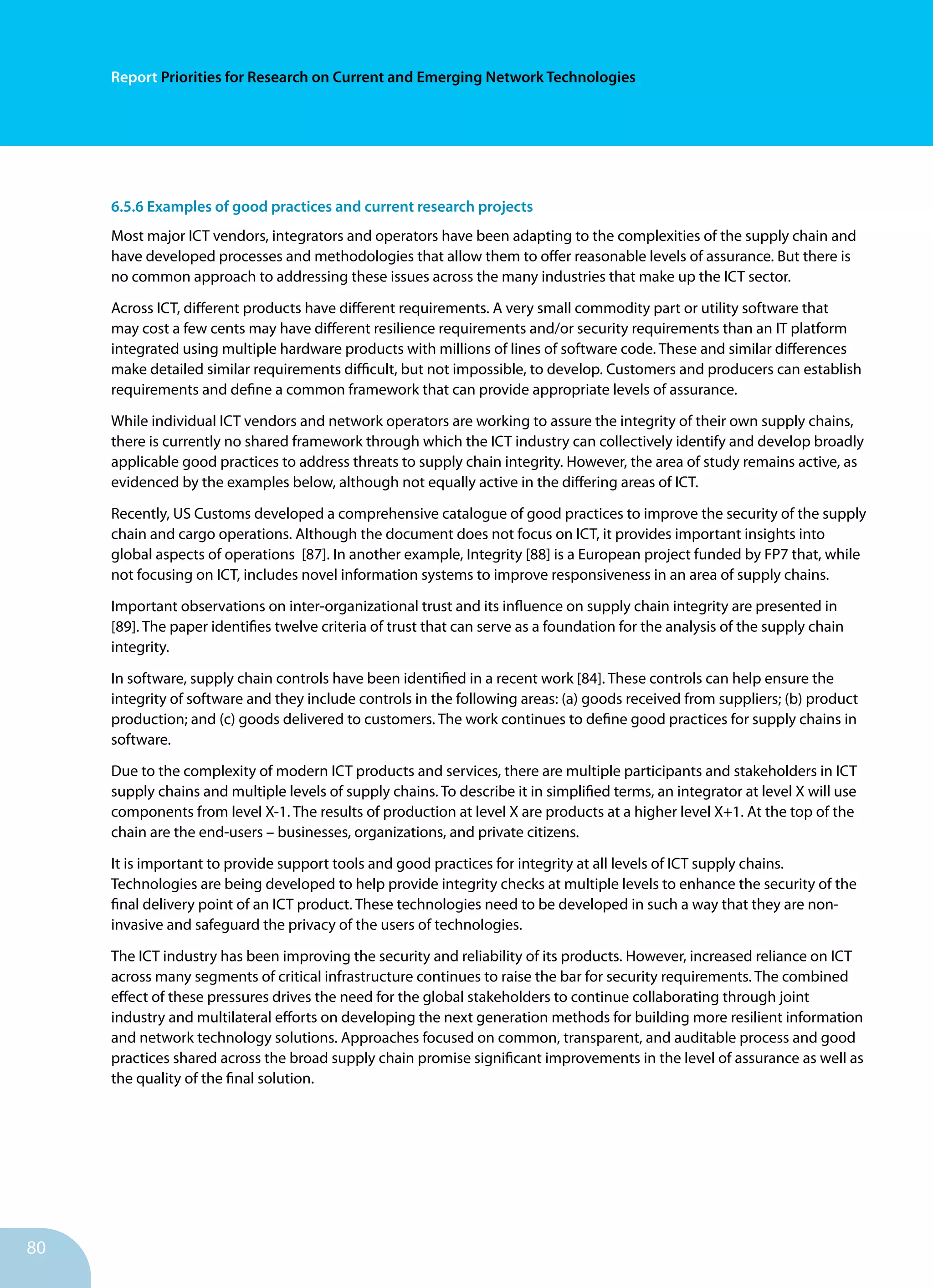 80
Report Priorities for Research on Current and Emerging Network Technologies
6.5.6 Examples of good practices and current research projects
Most major ICT vendors, integrators and operators have been adapting to the complexities of the supply chain and
have developed processes and methodologies that allow them to offer reasonable levels of assurance. But there is
no common approach to addressing these issues across the many industries that make up the ICT sector.
Across ICT, different products have different requirements. A very small commodity part or utility software that
may cost a few cents may have different resilience requirements and/or security requirements than an IT platform
integrated using multiple hardware products with millions of lines of software code. These and similar differences
make detailed similar requirements difficult, but not impossible, to develop. Customers and producers can establish
requirements and define a common framework that can provide appropriate levels of assurance.
While individual ICT vendors and network operators are working to assure the integrity of their own supply chains,
there is cur­rently no shared framework through which the ICT industry can collectively identify and develop broadly
applicable good prac­tices to address threats to supply chain integrity. However, the area of study remains active, as
evidenced by the examples below, although not equally active in the differing areas of ICT.
Recently, US Customs developed a comprehensive catalogue of good practices to improve the security of the supply
chain and cargo operations. Although the document does not focus on ICT, it provides important insights into
global aspects of operations [87]. In another example, Integrity [88] is a European project funded by FP7 that, while
not focusing on ICT, includes novel information systems to improve respon­siveness in an area of supply chains.
Important observations on inter-organizational trust and its influence on supply chain integrity are presented in
[89]. The paper identifies twelve criteria of trust that can serve as a foundation for the analysis of the supply chain
integrity.
In software, supply chain controls have been identified in a re­cent work [84]. These controls can help ensure the
integrity of software and they include controls in the following areas: (a) goods received from suppliers; (b) product
production; and (c) goods delivered to customers. The work continues to define good practices for supply chains in
software.
Due to the complexity of modern ICT products and services, there are multiple participants and stakeholders in ICT
supply chains and multiple levels of supply chains. To describe it in simplified terms, an integrator at level X will use
components from level X-1. The results of production at level X are products at a higher level X+1. At the top of the
chain are the end-users – businesses, organizations, and private citizens.
It is important to provide support tools and good practices for integrity at all levels of ICT supply chains.
Technologies are being developed to help provide integrity checks at multiple levels to enhance the security of the
final delivery point of an ICT product. These technologies need to be developed in such a way that they are non-
invasive and safeguard the privacy of the users of technologies.
The ICT industry has been improving the security and relia­bility of its products. However, increased reliance on ICT
across many segments of critical infrastructure continues to raise the bar for security requirements. The combined
effect of these pressures drives the need for the global stakeholders to continue col­laborating through joint
industry and multilateral efforts on developing the next generation methods for building more resilient information
and network technology solutions. Ap­proaches focused on common, transparent, and auditable pro­cess and good
practices shared across the broad supply chain promise significant improvements in the level of assurance as well as
the quality of the final solution.
 