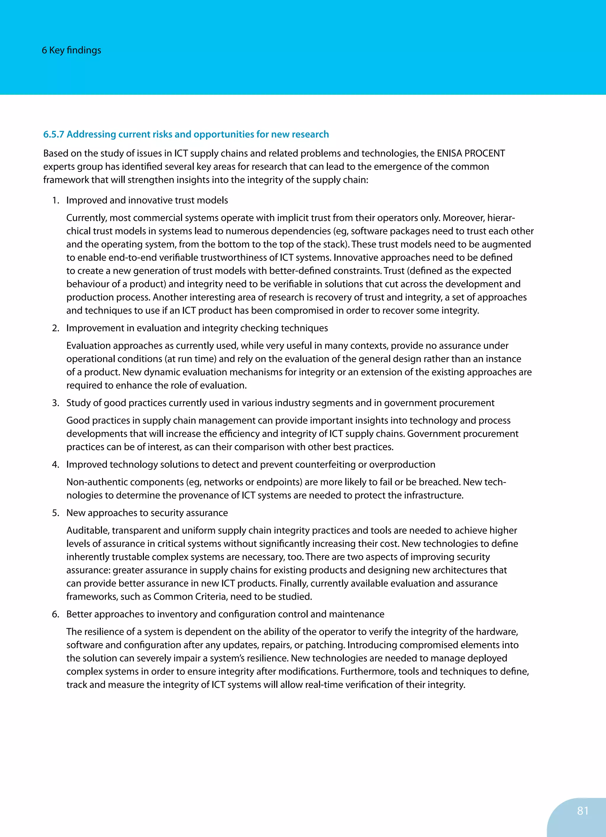 81
6 Key findings
6.5.7 Addressing current risks and opportunities for new research
Based on the study of issues in ICT supply chains and related problems and technologies, the ENISA PROCENT
experts group has identified several key areas for research that can lead to the emergence of the common
framework that will strengthen insights into the in­tegrity of the supply chain:
1.	 Improved and innovative trust models
Currently, most commercial systems operate with im­plicit trust from their operators only. Moreover, hierar­
chical trust models in systems lead to numerous depend­encies (eg, software packages need to trust each other
and the operating system, from the bottom to the top of the stack). These trust models need to be augmented
to enable end-to-end verifiable trustworthiness of ICT sys­tems. Innovative approaches need to be defined
to create a new generation of trust models with better-defined con­straints. Trust (defined as the expected
behaviour of a product) and integrity need to be verifiable in solutions that cut across the development and
production process. Another interesting area of research is recovery of trust and integrity, a set of approaches
and techniques to use if an ICT product has been compromised in order to recover some integrity.
2.	 Improvement in evaluation and integrity checking tech­niques
Evaluation approaches as currently used, while very useful in many contexts, provide no assurance under
operational conditions (at run time) and rely on the evaluation of the general design rather than an instance
of a product. New dynamic evaluation mechanisms for integrity or an extension of the ex­isting approaches are
required to enhance the role of ev­aluation.
3.	 Study of good practices currently used in various industry segments and in government procurement
Good practices in supply chain management can provide important insights into technology and process
developments that will increase the efficiency and integrity of ICT supply chains. Government procurement
practices can be of interest, as can their comparison with other best practices.
4.	 Improved technology solutions to detect and prevent counterfeiting or overproduction
Non-authentic components (eg, networks or endpoints) are more likely to fail or be breached. New tech­
nologies to determine the provenance of ICT systems are needed to protect the infrastructure.
5.	 New approaches to security assurance
Auditable, transparent and uniform supply chain integrity practices and tools are needed to achieve higher
levels of assurance in critical systems without significantly in­creasing their cost. New technologies to define
inherently trustable complex systems are necessary, too. There are two aspects of improving security
assurance: greater assurance in supply chains for existing products and designing new architectures that
can provide better assurance in new ICT products. Finally, currently available evaluation and assurance
frameworks, such as Common Criteria, need to be studied.
6.	 Better approaches to inventory and configuration control and maintenance
The resilience of a system is dependent on the ability of the operator to verify the integrity of the hardware,
software and configuration after any updates, repairs, or patching. Intro­ducing compromised elements into
the solution can severely impair a system’s resilience. New technologies are needed to manage deployed
complex systems in order to ensure integrity after modifications. Furthermore, tools and techniques to define,
track and measure the integrity of ICT systems will allow real-time verification of their in­tegrity.
 