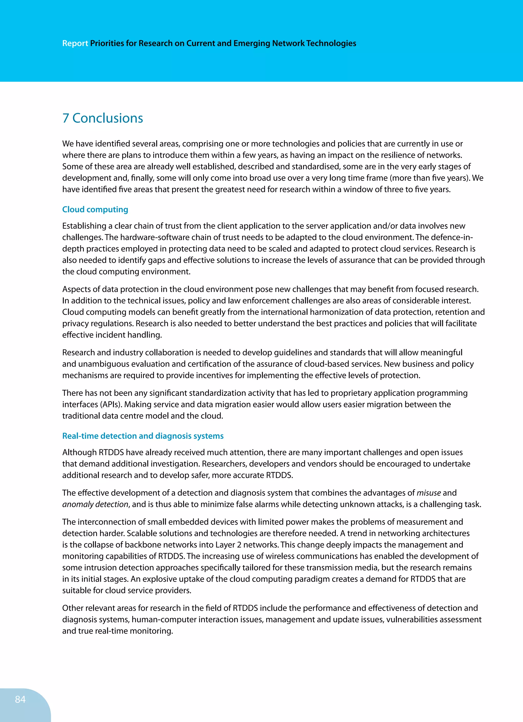 84
Report Priorities for Research on Current and Emerging Network Technologies
7 Conclusions
We have identified several areas, comprising one or more technologies and policies that are currently in use or
where there are plans to introduce them within a few years, as having an impact on the resilience of networks.
Some of these area are already well established, described and standardised, some are in the very early stages of
development and, finally, some will only come into broad use over a very long time frame (more than five years). We
have identified five areas that present the greatest need for research within a window of three to five years.
Cloud computing
Establishing a clear chain of trust from the client application to the server application and/or data involves new
challenges. The hardware-software chain of trust needs to be adapted to the cloud environment. The defence-in-
depth practices employed in protecting data need to be scaled and adapted to protect cloud services. Research is
also needed to identify gaps and effective solutions to increase the levels of assurance that can be provided through
the cloud computing environment.
Aspects of data protection in the cloud environment pose new challenges that may benefit from focused research.
In addition to the technical issues, policy and law enforcement challenges are also areas of considerable interest.
Cloud computing models can benefit greatly from the international harmonization of data protection, retention and
privacy regulations. Research is also needed to better understand the best practices and policies that will facilitate
effective incident handling.
Research and industry collaboration is needed to develop guidelines and standards that will allow meaningful
and unambiguous evaluation and certification of the assurance of cloud-based services. New business and policy
mechanisms are required to provide incentives for implementing the effective levels of protection.
There has not been any significant standardization activity that has led to proprietary application programming
interfaces (APIs). Making service and data migration easier would allow users easier migration between the
traditional data centre model and the cloud.
Real-time detection and diagnosis systems
Although RTDDS have already received much attention, there are many important challenges and open issues
that demand additional investigation. Researchers, developers and vendors should be encouraged to undertake
additional research and to develop safer, more accurate RTDDS.
The effective development of a detection and diagnosis system that combines the advantages of misuse and
anomaly detection, and is thus able to minimize false alarms while detecting unknown attacks, is a challenging task.
The interconnection of small embedded devices with limited power makes the problems of measurement and
detection harder. Scalable solutions and technologies are therefore needed. A trend in networking architectures
is the collapse of backbone networks into Layer 2 networks. This change deeply impacts the management and
monitoring capabilities of RTDDS. The increasing use of wireless communications has enabled the development of
some intrusion detection approaches specifically tailored for these transmission media, but the research remains
in its initial stages. An explosive uptake of the cloud computing paradigm creates a demand for RTDDS that are
suitable for cloud service providers.
Other relevant areas for research in the field of RTDDS include the performance and effectiveness of detection and
diagnosis systems, human-computer interaction issues, management and update issues, vulnerabilities assessment
and true real-time monitoring.
 