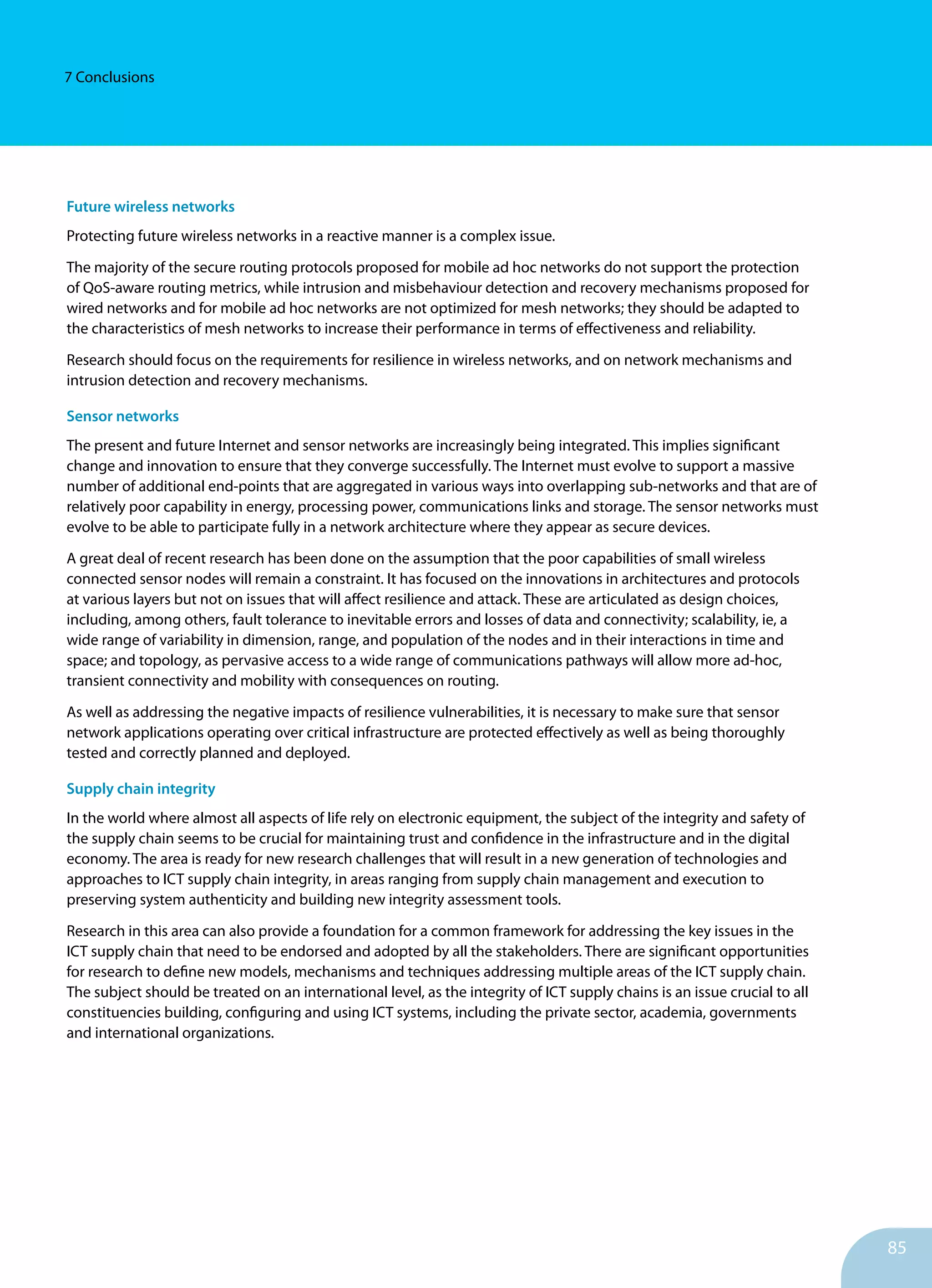 85
7 Conclusions
Future wireless networks
Protecting future wireless networks in a reactive manner is a complex issue.
The majority of the secure routing protocols proposed for mobile ad hoc networks do not support the protection
of QoS-aware routing metrics, while intrusion and misbehaviour detection and recovery mechanisms proposed for
wired networks and for mobile ad hoc networks are not optimized for mesh networks; they should be adapted to
the characteristics of mesh networks to increase their performance in terms of effectiveness and reliability.
Research should focus on the requirements for resilience in wireless networks, and on network mechanisms and
intrusion detection and recovery mechanisms.
Sensor networks
The present and future Internet and sensor networks are increasingly being integrated. This implies significant
change and innovation to ensure that they converge successfully. The Internet must evolve to support a massive
number of additional end-points that are aggregated in various ways into overlapping sub-networks and that are of
relatively poor capability in energy, processing power, communications links and storage. The sensor networks must
evolve to be able to participate fully in a network architecture where they appear as secure devices.
A great deal of recent research has been done on the assumption that the poor capabilities of small wireless
connected sensor nodes will remain a constraint. It has focused on the innovations in architectures and protocols
at various layers but not on issues that will affect resilience and attack. These are articulated as design choices,
including, among others, fault tolerance to inevitable errors and losses of data and connectivity; scalability, ie, a
wide range of variability in dimension, range, and population of the nodes and in their interactions in time and
space; and topology, as pervasive access to a wide range of communications pathways will allow more ad-hoc,
transient connectivity and mobility with consequences on routing.
As well as addressing the negative impacts of resilience vulnerabilities, it is necessary to make sure that sensor
network applications operating over critical infrastructure are protected effectively as well as being thoroughly
tested and correctly planned and deployed.
Supply chain integrity
In the world where almost all aspects of life rely on elec­tronic equipment, the subject of the integrity and safety of
the supply chain seems to be crucial for maintaining trust and confidence in the infrastructure and in the digital
economy. The area is ready for new research challenges that will re­sult in a new generation of technologies and
approaches to ICT supply chain integrity, in areas ranging from supply chain management and execution to
preserving system authenticity and building new integrity assessment tools.
Research in this area can also provide a foundation for a common framework for addressing the key issues in the
ICT supply chain that need to be endorsed and adopted by all the stakeholders. There are significant opportunities
for research to define new models, mechanisms and techniques addressing multiple areas of the ICT supply chain.
The subject should be treated on an international level, as the integrity of ICT supply chains is an issue crucial to all
constituencies building, configuring and using ICT systems, including the private sector, academia, governments
and international organizations.
 