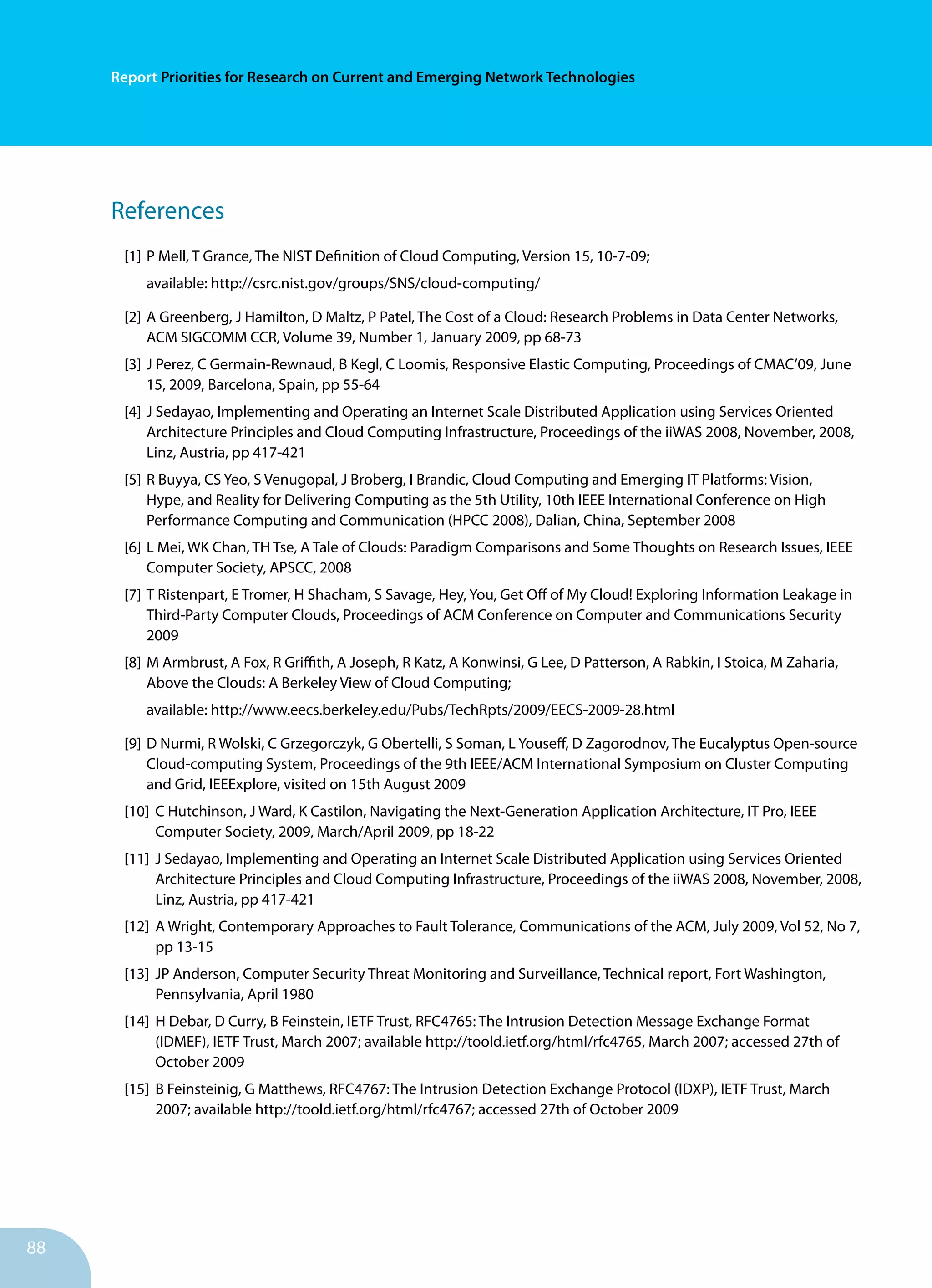 88
Report Priorities for Research on Current and Emerging Network Technologies
References
[1]	P Mell, T Grance, The NIST Definition of Cloud Computing, Version 15, 10-7-09;
		 available: http://csrc.nist.gov/groups/SNS/cloud-computing/
[2]	A Greenberg, J Hamilton, D Maltz, P Patel, The Cost of a Cloud: Research Problems in Data Center Networks,
ACM SIGCOMM CCR, Volume 39, Number 1, January 2009, pp 68-73
[3]	J Perez, C Germain-Rewnaud, B Kegl, C Loomis, Responsive Elastic Computing, Proceedings of CMAC’09, June
15, 2009, Barcelona, Spain, pp 55-64
[4]	J Sedayao, Implementing and Operating an Internet Scale Distributed Application using Services Oriented
Architecture Principles and Cloud Computing Infrastructure, Proceedings of the iiWAS 2008, November, 2008,
Linz, Austria, pp 417-421
[5]	R Buyya, CS Yeo, S Venugopal, J Broberg, I Brandic, Cloud Computing and Emerging IT Platforms: Vision,
Hype, and Reality for Delivering Computing as the 5th Utility, 10th IEEE International Conference on High
Performance Computing and Communication (HPCC 2008), Dalian, China, September 2008
[6]	L Mei, WK Chan, TH Tse, A Tale of Clouds: Paradigm Comparisons and Some Thoughts on Research Issues, IEEE
Computer Society, APSCC, 2008
[7]	T Ristenpart, E Tromer, H Shacham, S Savage, Hey, You, Get Off of My Cloud! Exploring Information Leakage in
Third-Party Computer Clouds, Proceedings of ACM Conference on Computer and Communications Security
2009
[8]	M Armbrust, A Fox, R Griffith, A Joseph, R Katz, A Konwinsi, G Lee, D Patterson, A Rabkin, I Stoica, M Zaharia,
Above the Clouds: A Berkeley View of Cloud Computing;
		 available: http://www.eecs.berkeley.edu/Pubs/TechRpts/2009/EECS-2009-28.html
[9]	D Nurmi, R Wolski, C Grzegorczyk, G Obertelli, S Soman, L Youseff, D Zagorodnov, The Eucalyptus Open-source
Cloud-computing System, Proceedings of the 9th IEEE/ACM International Symposium on Cluster Computing
and Grid, IEEExplore, visited on 15th August 2009
[10]	 C Hutchinson, J Ward, K Castilon, Navigating the Next-Generation Application Architecture, IT Pro, IEEE 		
	 Computer Society, 2009, March/April 2009, pp 18-22
[11]	 J Sedayao, Implementing and Operating an Internet Scale Distributed Application using Services Oriented 	
	 Architecture Principles and Cloud Computing Infrastructure, Proceedings of the iiWAS 2008, November, 2008, 	
	 Linz, Austria, pp 417-421
[12]	 A Wright, Contemporary Approaches to Fault Tolerance, Communications of the ACM, July 2009, Vol 52, No 7, 	
	 pp 13-15
[13]	 JP Anderson, Computer Security Threat Monitoring and Surveillance, Technical report, Fort Washington, 		
	 Pennsylvania, April 1980
[14]	 H Debar, D Curry, B Feinstein, IETF Trust, RFC4765: The Intrusion Detection Message Exchange Format 		
	 (IDMEF), IETF Trust, March 2007; available http://toold.ietf.org/html/rfc4765, March 2007; accessed 27th of 		
	 October 2009
[15]	 B Feinsteinig, G Matthews, RFC4767: The Intrusion Detection Exchange Protocol (IDXP), IETF Trust, March 		
	 2007; available http://toold.ietf.org/html/rfc4767; accessed 27th of October 2009
 