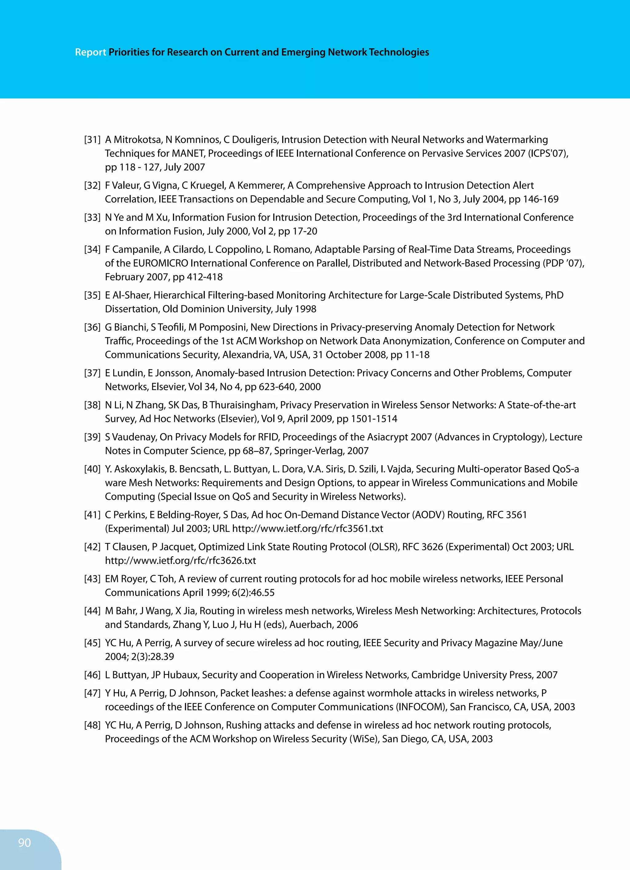 90
Report Priorities for Research on Current and Emerging Network Technologies
[31]	 A Mitrokotsa, N Komninos, C Douligeris, Intrusion Detection with Neural Networks and Watermarking
	 Techniques for MANET, Proceedings of IEEE International Conference on Pervasive Services 2007 (ICPS'07),
	 pp 118 - 127, July 2007
[32]	 F Valeur, G Vigna, C Kruegel, A Kemmerer, A Comprehensive Approach to Intrusion Detection Alert
	 Correlation, IEEE Transactions on Dependable and Secure Computing, Vol 1, No 3, July 2004, pp 146-169
[33]	 N Ye and M Xu, Information Fusion for Intrusion Detection, Proceedings of the 3rd International Conference
	 on Information Fusion, July 2000, Vol 2, pp 17-20
[34]	 F Campanile, A Cilardo, L Coppolino, L Romano, Adaptable Parsing of Real-Time Data Streams, Proceedings
	 of the EUROMICRO International Conference on Parallel, Distributed and Network-Based Processing (PDP ’07),
	 February 2007, pp 412-418
[35]	 E Al-Shaer, Hierarchical Filtering-based Monitoring Architecture for Large-Scale Distributed Systems, PhD
	 Dissertation, Old Dominion University, July 1998
[36]	 G Bianchi, S Teofili, M Pomposini, New Directions in Privacy-preserving Anomaly Detection for Network
	 Traffic, Proceedings of the 1st ACM Workshop on Network Data Anonymization, Conference on Computer and
	 Communications Security, Alexandria, VA, USA, 31 October 2008, pp 11-18
[37]	 E Lundin, E Jonsson, Anomaly-based Intrusion Detection: Privacy Concerns and Other Problems, Computer
	 Networks, Elsevier, Vol 34, No 4, pp 623-640, 2000
[38]	 N Li, N Zhang, SK Das, B Thuraisingham, Privacy Preservation in Wireless Sensor Networks: A State-of-the-art
	 Survey, Ad Hoc Networks (Elsevier), Vol 9, April 2009, pp 1501-1514
[39]	 S Vaudenay, On Privacy Models for RFID, Proceedings of the Asiacrypt 2007 (Advances in Cryptology), Lecture
	 Notes in Computer Science, pp 68–87, Springer-Verlag, 2007
[40]	 Y. Askoxylakis, B. Bencsath, L. Buttyan, L. Dora, V.A. Siris, D. Szili, I. Vajda, Securing Multi-operator Based QoS-a
	 ware Mesh Networks: Requirements and Design Options, to appear in Wireless Communications and Mobile
	 Computing (Special Issue on QoS and Security in Wireless Networks).
[41]	 C Perkins, E Belding-Royer, S Das, Ad hoc On-Demand Distance Vector (AODV) Routing, RFC 3561
	 (Experimental) Jul 2003; URL http://www.ietf.org/rfc/rfc3561.txt
[42]	 T Clausen, P Jacquet, Optimized Link State Routing Protocol (OLSR), RFC 3626 (Experimental) Oct 2003; URL
	 http://www.ietf.org/rfc/rfc3626.txt
[43]	 EM Royer, C Toh, A review of current routing protocols for ad hoc mobile wireless networks, IEEE Personal
	 Communications April 1999; 6(2):46.55
[44]	 M Bahr, J Wang, X Jia, Routing in wireless mesh networks, Wireless Mesh Networking: Architectures, Protocols
	 and Standards, Zhang Y, Luo J, Hu H (eds), Auerbach, 2006
[45]	 YC Hu, A Perrig, A survey of secure wireless ad hoc routing, IEEE Security and Privacy Magazine May/June
	 2004; 2(3):28.39
[46]	 L Buttyan, JP Hubaux, Security and Cooperation in Wireless Networks, Cambridge University Press, 2007
[47]	 Y Hu, A Perrig, D Johnson, Packet leashes: a defense against wormhole attacks in wireless networks, P
	 roceedings of the IEEE Conference on Computer Communications (INFOCOM), San Francisco, CA, USA, 2003
[48]	 YC Hu, A Perrig, D Johnson, Rushing attacks and defense in wireless ad hoc network routing protocols,
	 Proceedings of the ACM Workshop on Wireless Security (WiSe), San Diego, CA, USA, 2003
 