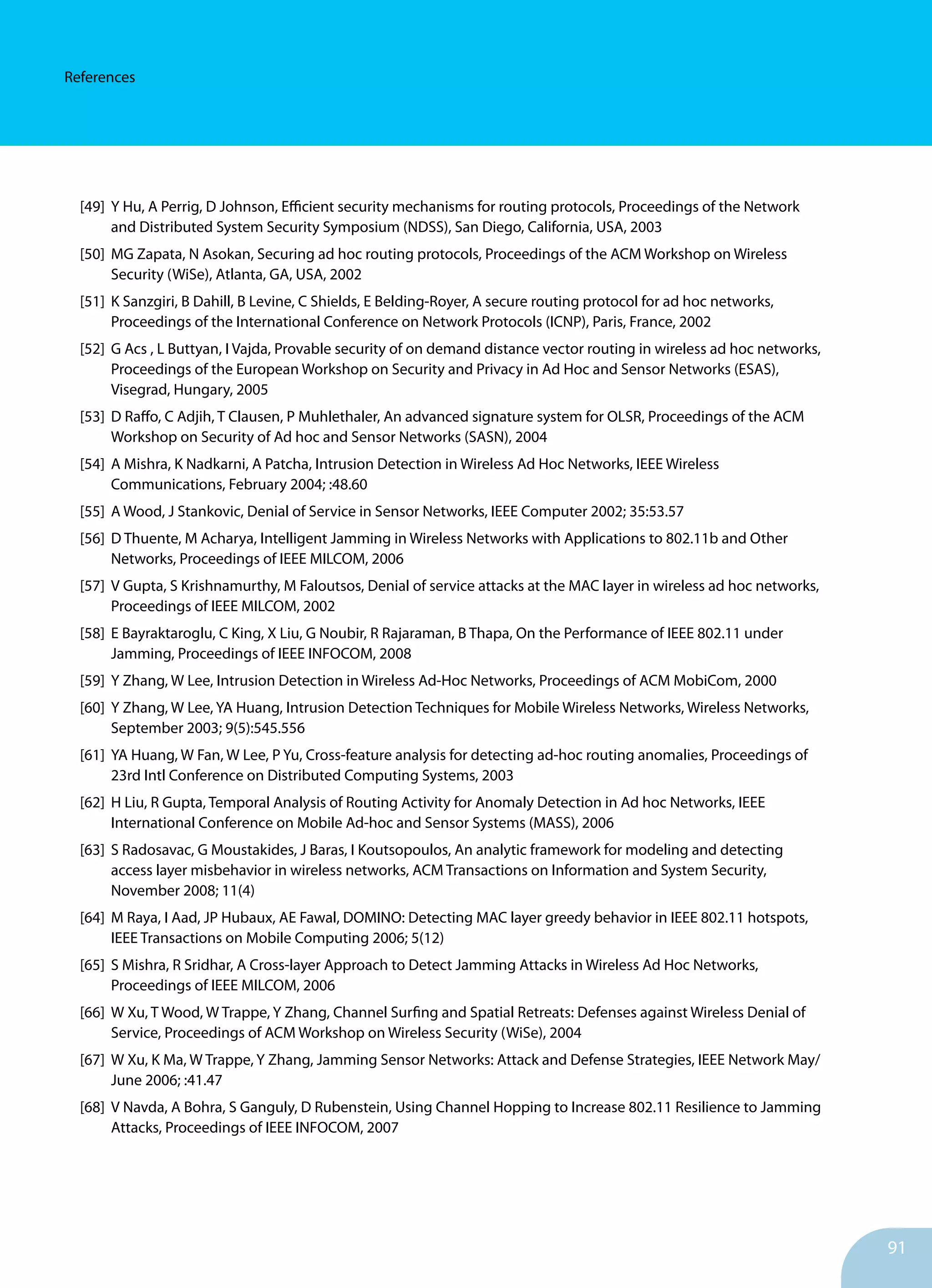 91
References
[49]	 Y Hu, A Perrig, D Johnson, Efficient security mechanisms for routing protocols, Proceedings of the Network
	 and Distributed System Security Symposium (NDSS), San Diego, California, USA, 2003
[50]	 MG Zapata, N Asokan, Securing ad hoc routing protocols, Proceedings of the ACM Workshop on Wireless
	 Security (WiSe), Atlanta, GA, USA, 2002
[51]	 K Sanzgiri, B Dahill, B Levine, C Shields, E Belding-Royer, A secure routing protocol for ad hoc networks,
	 Proceedings of the International Conference on Network Protocols (ICNP), Paris, France, 2002
[52]	 G Acs , L Buttyan, I Vajda, Provable security of on demand distance vector routing in wireless ad hoc networks,
	 Proceedings of the European Workshop on Security and Privacy in Ad Hoc and Sensor Networks (ESAS),
	 Visegrad, Hungary, 2005
[53]	 D Raffo, C Adjih, T Clausen, P Muhlethaler, An advanced signature system for OLSR, Proceedings of the ACM
	 Workshop on Security of Ad hoc and Sensor Networks (SASN), 2004
[54]	 A Mishra, K Nadkarni, A Patcha, Intrusion Detection in Wireless Ad Hoc Networks, IEEE Wireless
	 Communications, February 2004; :48.60
[55]	 A Wood, J Stankovic, Denial of Service in Sensor Networks, IEEE Computer 2002; 35:53.57
[56]	 D Thuente, M Acharya, Intelligent Jamming in Wireless Networks with Applications to 802.11b and Other
	 Networks, Proceedings of IEEE MILCOM, 2006
[57]	 V Gupta, S Krishnamurthy, M Faloutsos, Denial of service attacks at the MAC layer in wireless ad hoc networks,
	 Proceedings of IEEE MILCOM, 2002
[58]	 E Bayraktaroglu, C King, X Liu, G Noubir, R Rajaraman, B Thapa, On the Performance of IEEE 802.11 under
	 Jamming, Proceedings of IEEE INFOCOM, 2008
[59]	 Y Zhang, W Lee, Intrusion Detection in Wireless Ad-Hoc Networks, Proceedings of ACM MobiCom, 2000
[60]	 Y Zhang, W Lee, YA Huang, Intrusion Detection Techniques for Mobile Wireless Networks, Wireless Networks, 	
	 September 2003; 9(5):545.556
[61]	 YA Huang, W Fan, W Lee, P Yu, Cross-feature analysis for detecting ad-hoc routing anomalies, Proceedings of
	 23rd Intl Conference on Distributed Computing Systems, 2003
[62]	 H Liu, R Gupta, Temporal Analysis of Routing Activity for Anomaly Detection in Ad hoc Networks, IEEE
	 International Conference on Mobile Ad-hoc and Sensor Systems (MASS), 2006
[63]	 S Radosavac, G Moustakides, J Baras, I Koutsopoulos, An analytic framework for modeling and detecting 		
	 access layer misbehavior in wireless networks, ACM Transactions on Information and System Security,
	 November 2008; 11(4)
[64]	 M Raya, I Aad, JP Hubaux, AE Fawal, DOMINO: Detecting MAC layer greedy behavior in IEEE 802.11 hotspots,
	 IEEE Transactions on Mobile Computing 2006; 5(12)
[65]	 S Mishra, R Sridhar, A Cross-layer Approach to Detect Jamming Attacks in Wireless Ad Hoc Networks,
	 Proceedings of IEEE MILCOM, 2006
[66]	 W Xu, T Wood, W Trappe, Y Zhang, Channel Surfing and Spatial Retreats: Defenses against Wireless Denial of
	 Service, Proceedings of ACM Workshop on Wireless Security (WiSe), 2004
[67]	 W Xu, K Ma, W Trappe, Y Zhang, Jamming Sensor Networks: Attack and Defense Strategies, IEEE Network May/
	 June 2006; :41.47
[68]	 V Navda, A Bohra, S Ganguly, D Rubenstein, Using Channel Hopping to Increase 802.11 Resilience to Jamming
	 Attacks, Proceedings of IEEE INFOCOM, 2007
 