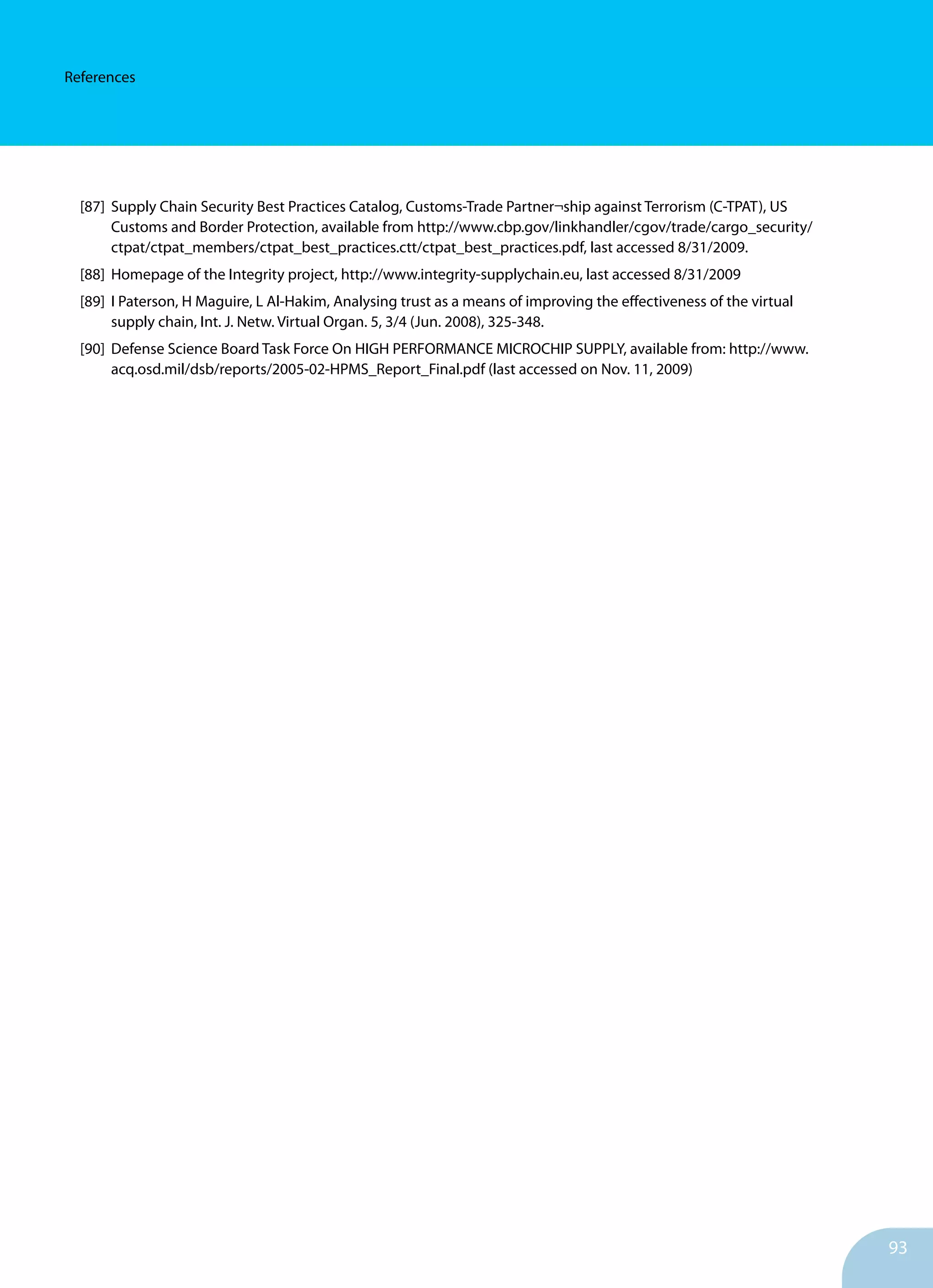 93
References
[87]	 Supply Chain Security Best Practices Catalog, Customs-Trade Partner¬ship against Terrorism (C-TPAT), US
	 Customs and Border Protection, available from http://www.cbp.gov/linkhandler/cgov/trade/cargo_security/
	 ctpat/ctpat_members/ctpat_best_practices.ctt/ctpat_best_practices.pdf, last accessed 8/31/2009.
[88]	 Homepage of the Integrity project, http://www.integrity-supplychain.eu, last accessed 8/31/2009
[89]	 I Paterson, H Maguire, L Al-Hakim, Analysing trust as a means of improving the effectiveness of the virtual
	 supply chain, Int. J. Netw. Virtual Organ. 5, 3/4 (Jun. 2008), 325-348.
[90]	 Defense Science Board Task Force On HIGH PERFORMANCE MICROCHIP SUPPLY, available from: http://www.
	 acq.osd.mil/dsb/reports/2005-02-HPMS_Report_Final.pdf (last accessed on Nov. 11, 2009)
 