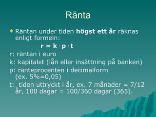 Ränta Räntan under tiden  högst ett år  räknas enligt formeln: r = k  .  p  .  t r: räntan i euro k: kapitalet (lån eller insättning på banken)  p: ränteprocenten i decimalform  (ex. 5%=0,05) t:  tiden uttryckt i år, ex. 7 månader = 7/12 år, 100 dagar = 100/360 dagar (365). 
