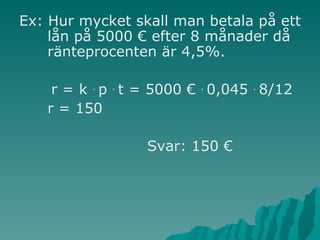Ex: Hur mycket skall man betala på ett lån på 5000 € efter 8 månader då ränteprocenten är 4,5%. r = k  .  p  .  t = 5000 €  .  0,045  .  8/12 r = 150  Svar: 150 € 