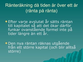 Ränteräkning då tiden är över ett år (ränta på ränta) Efter varje avslutat år sätts räntan till kapitalet så att det ökar därför funkar ovanstående formel inte på tider längre än ett år. Den nya räntan räknas utgående från ett större kapital (och blir alltså större) 